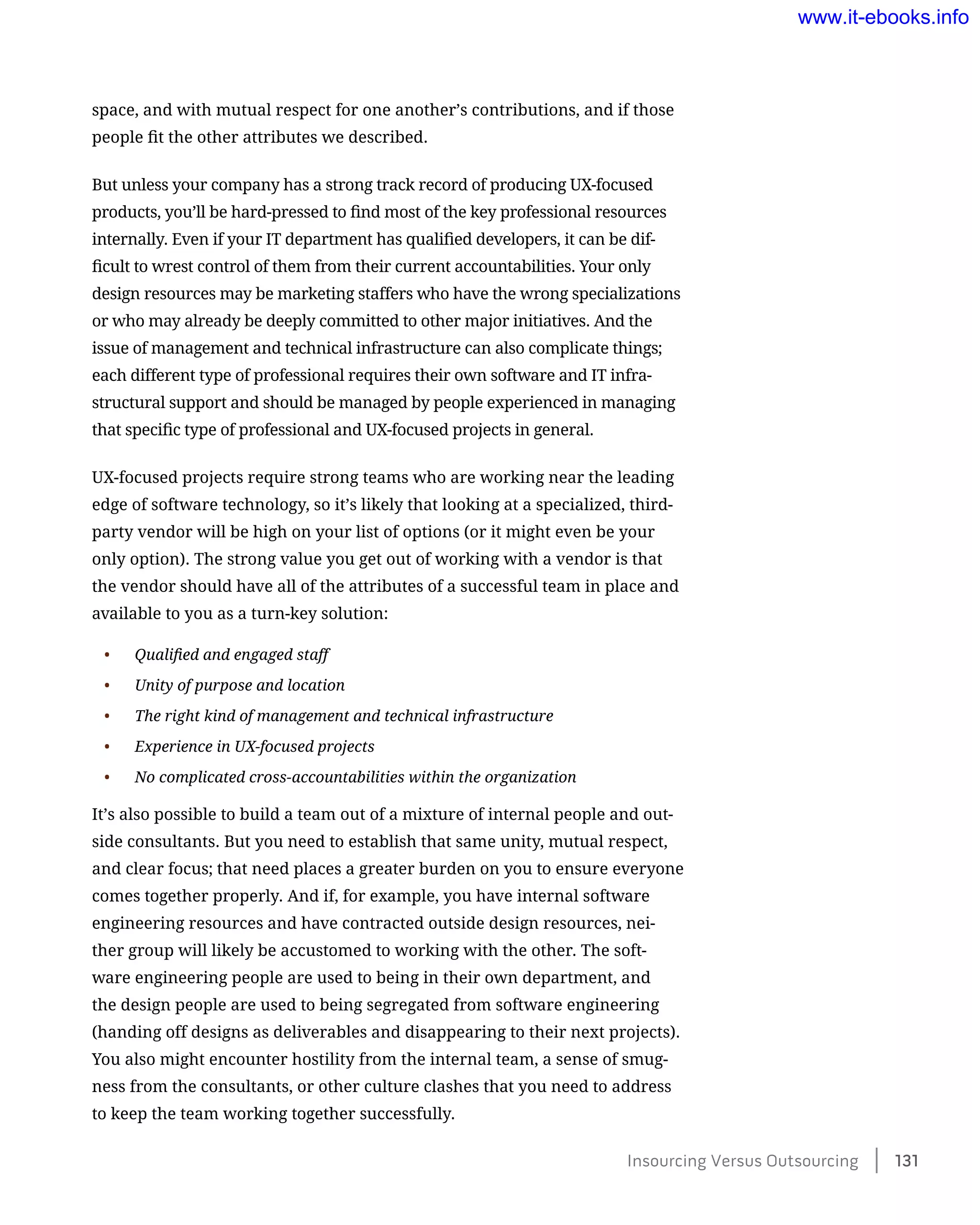 space, and with mutual respect for one another’s contributions, and if those
people fit the other attributes we described.
But unless your company has a strong track record of producing UX-focused
products, you’ll be hard-pressed to find most of the key professional resources
internally. Even if your IT department has qualified developers, it can be dif-
ficult to wrest control of them from their current accountabilities. Your only
design resources may be marketing staffers who have the wrong specializations
or who may already be deeply committed to other major initiatives. And the
issue of management and technical infrastructure can also complicate things;
each different type of professional requires their own software and IT infra-
structural support and should be managed by people experienced in managing
that specific type of professional and UX-focused projects in general.
UX-focused projects require strong teams who are working near the leading
edge of software technology, so it’s likely that looking at a specialized, third-
party vendor will be high on your list of options (or it might even be your
only option). The strong value you get out of working with a vendor is that
the vendor should have all of the attributes of a successful team in place and
available to you as a turn-key solution:
•	 Qualified and engaged staff
•	 Unity of purpose and location
•	 The right kind of management and technical infrastructure
•	 Experience in UX-focused projects
•	 No complicated cross-accountabilities within the organization
It’s also possible to build a team out of a mixture of internal people and out-
side consultants. But you need to establish that same unity, mutual respect,
and clear focus; that need places a greater burden on you to ensure everyone
comes together properly. And if, for example, you have internal software
engineering resources and have contracted outside design resources, nei-
ther group will likely be accustomed to working with the other. The soft-
ware engineering people are used to being in their own department, and
the design people are used to being segregated from software engineering
(handing off designs as deliverables and disappearing to their next projects).
You also might encounter hostility from the internal team, a sense of smug-
ness from the consultants, or other culture clashes that you need to address
to keep the team working together successfully.
Insourcing Versus Outsourcing    131
www.it-ebooks.info
 