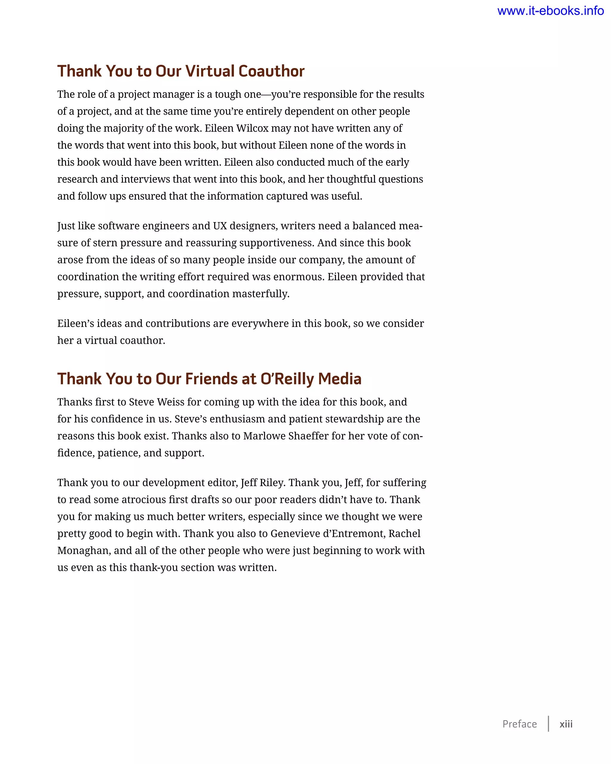 Thank You to Our Virtual Coauthor
The role of a project manager is a tough one—you’re responsible for the results
of a project, and at the same time you’re entirely dependent on other people
doing the majority of the work. Eileen Wilcox may not have written any of
the words that went into this book, but without Eileen none of the words in
this book would have been written. Eileen also conducted much of the early
research and interviews that went into this book, and her thoughtful questions
and follow ups ensured that the information captured was useful.
Just like software engineers and UX designers, writers need a balanced mea-
sure of stern pressure and reassuring supportiveness. And since this book
arose from the ideas of so many people inside our company, the amount of
coordination the writing effort required was enormous. Eileen provided that
pressure, support, and coordination masterfully.
Eileen’s ideas and contributions are everywhere in this book, so we consider
her a virtual coauthor.
Thank You to Our Friends at O’Reilly Media
Thanks first to Steve Weiss for coming up with the idea for this book, and
for his confidence in us. Steve’s enthusiasm and patient stewardship are the
reasons this book exist. Thanks also to Marlowe Shaeffer for her vote of con-
fidence, patience, and support.
Thank you to our development editor, Jeff Riley. Thank you, Jeff, for suffering
to read some atrocious first drafts so our poor readers didn’t have to. Thank
you for making us much better writers, especially since we thought we were
pretty good to begin with. Thank you also to Genevieve d’Entremont, Rachel
Monaghan, and all of the other people who were just beginning to work with
us even as this thank-you section was written.
Preface    xiii
www.it-ebooks.info
 