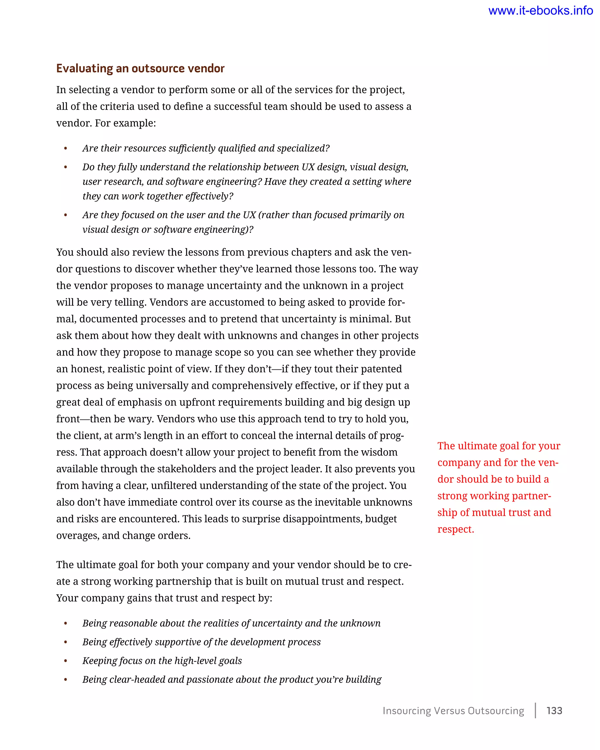 Evaluating an outsource vendor
In selecting a vendor to perform some or all of the services for the project,
all of the criteria used to define a successful team should be used to assess a
vendor. For example:
•	 Are their resources sufficiently qualified and specialized?
•	 Do they fully understand the relationship between UX design, visual design,
user research, and software engineering? Have they created a setting where
they can work together effectively?
•	 Are they focused on the user and the UX (rather than focused primarily on
visual design or software engineering)?
You should also review the lessons from previous chapters and ask the ven-
dor questions to discover whether they’ve learned those lessons too. The way
the vendor proposes to manage uncertainty and the unknown in a project
will be very telling. Vendors are accustomed to being asked to provide for-
mal, documented processes and to pretend that uncertainty is minimal. But
ask them about how they dealt with unknowns and changes in other projects
and how they propose to manage scope so you can see whether they provide
an honest, realistic point of view. If they don’t—if they tout their patented
process as being universally and comprehensively effective, or if they put a
great deal of emphasis on upfront requirements building and big design up
front—then be wary. Vendors who use this approach tend to try to hold you,
the client, at arm’s length in an effort to conceal the internal details of prog-
ress. That approach doesn’t allow your project to benefit from the wisdom
available through the stakeholders and the project leader. It also prevents you
from having a clear, unfiltered understanding of the state of the project. You
also don’t have immediate control over its course as the inevitable unknowns
and risks are encountered. This leads to surprise disappointments, budget
overages, and change orders.
The ultimate goal for both your company and your vendor should be to cre-
ate a strong working partnership that is built on mutual trust and respect.
Your company gains that trust and respect by:
•	 Being reasonable about the realities of uncertainty and the unknown
•	 Being effectively supportive of the development process
•	 Keeping focus on the high-level goals
•	 Being clear-headed and passionate about the product you’re building
The ultimate goal for your
company and for the ven-
dor should be to build a
strong working partner-
ship of mutual trust and
respect.
Insourcing Versus Outsourcing    133
www.it-ebooks.info
 