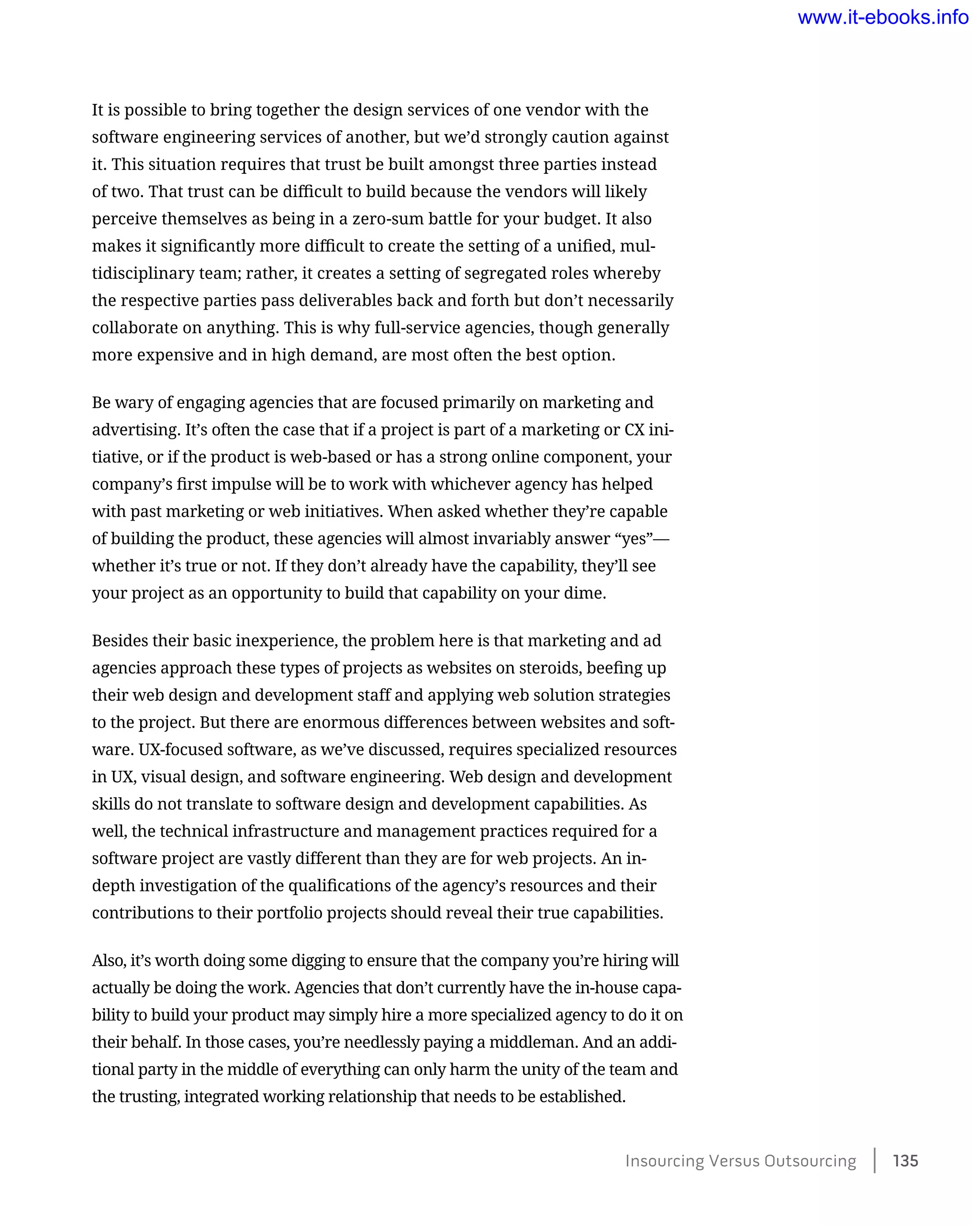 It is possible to bring together the design services of one vendor with the
software engineering services of another, but we’d strongly caution against
it. This situation requires that trust be built amongst three parties instead
of two. That trust can be difficult to build because the vendors will likely
perceive themselves as being in a zero-sum battle for your budget. It also
makes it significantly more difficult to create the setting of a unified, mul-
tidisciplinary team; rather, it creates a setting of segregated roles whereby
the respective parties pass deliverables back and forth but don’t necessarily
collaborate on anything. This is why full-service agencies, though generally
more expensive and in high demand, are most often the best option.
Be wary of engaging agencies that are focused primarily on marketing and
advertising. It’s often the case that if a project is part of a marketing or CX ini-
tiative, or if the product is web-based or has a strong online component, your
company’s first impulse will be to work with whichever agency has helped
with past marketing or web initiatives. When asked whether they’re capable
of building the product, these agencies will almost invariably answer “yes”—
whether it’s true or not. If they don’t already have the capability, they’ll see
your project as an opportunity to build that capability on your dime.
Besides their basic inexperience, the problem here is that marketing and ad
agencies approach these types of projects as websites on steroids, beefing up
their web design and development staff and applying web solution strategies
to the project. But there are enormous differences between websites and soft-
ware. UX-focused software, as we’ve discussed, requires specialized resources
in UX, visual design, and software engineering. Web design and development
skills do not translate to software design and development capabilities. As
well, the technical infrastructure and management practices required for a
software project are vastly different than they are for web projects. An in-
depth investigation of the qualifications of the agency’s resources and their
contributions to their portfolio projects should reveal their true capabilities.
Also, it’s worth doing some digging to ensure that the company you’re hiring will
actually be doing the work. Agencies that don’t currently have the in-house capa-
bility to build your product may simply hire a more specialized agency to do it on
their behalf. In those cases, you’re needlessly paying a middleman. And an addi-
tional party in the middle of everything can only harm the unity of the team and
the trusting, integrated working relationship that needs to be established.
Insourcing Versus Outsourcing    135
www.it-ebooks.info
 