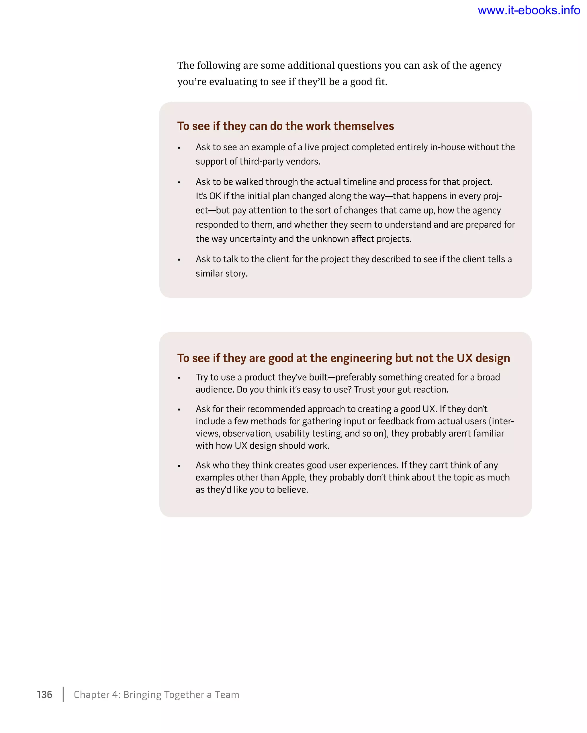 The following are some additional questions you can ask of the agency
you’re evaluating to see if they’ll be a good fit.
To see if they can do the work themselves
•	 Ask to see an example of a live project completed entirely in-house without the
support of third-party vendors.
•	 Ask to be walked through the actual timeline and process for that project.
It’s OK if the initial plan changed along the way—that happens in every proj-
ect—but pay attention to the sort of changes that came up, how the agency
responded to them, and whether they seem to understand and are prepared for
the way uncertainty and the unknown affect projects.
•	 Ask to talk to the client for the project they described to see if the client tells a
similar story.
To see if they are good at the engineering but not the UX design
•	 Try to use a product they’ve built—preferably something created for a broad
audience. Do you think it’s easy to use? Trust your gut reaction.
•	 Ask for their recommended approach to creating a good UX. If they don’t
include a few methods for gathering input or feedback from actual users (inter-
views, observation, usability testing, and so on), they probably aren’t familiar
with how UX design should work.
•	 Ask who they think creates good user experiences. If they can’t think of any
examples other than Apple, they probably don’t think about the topic as much
as they’d like you to believe.
136    Chapter 4: Bringing Together a Team
www.it-ebooks.info
 