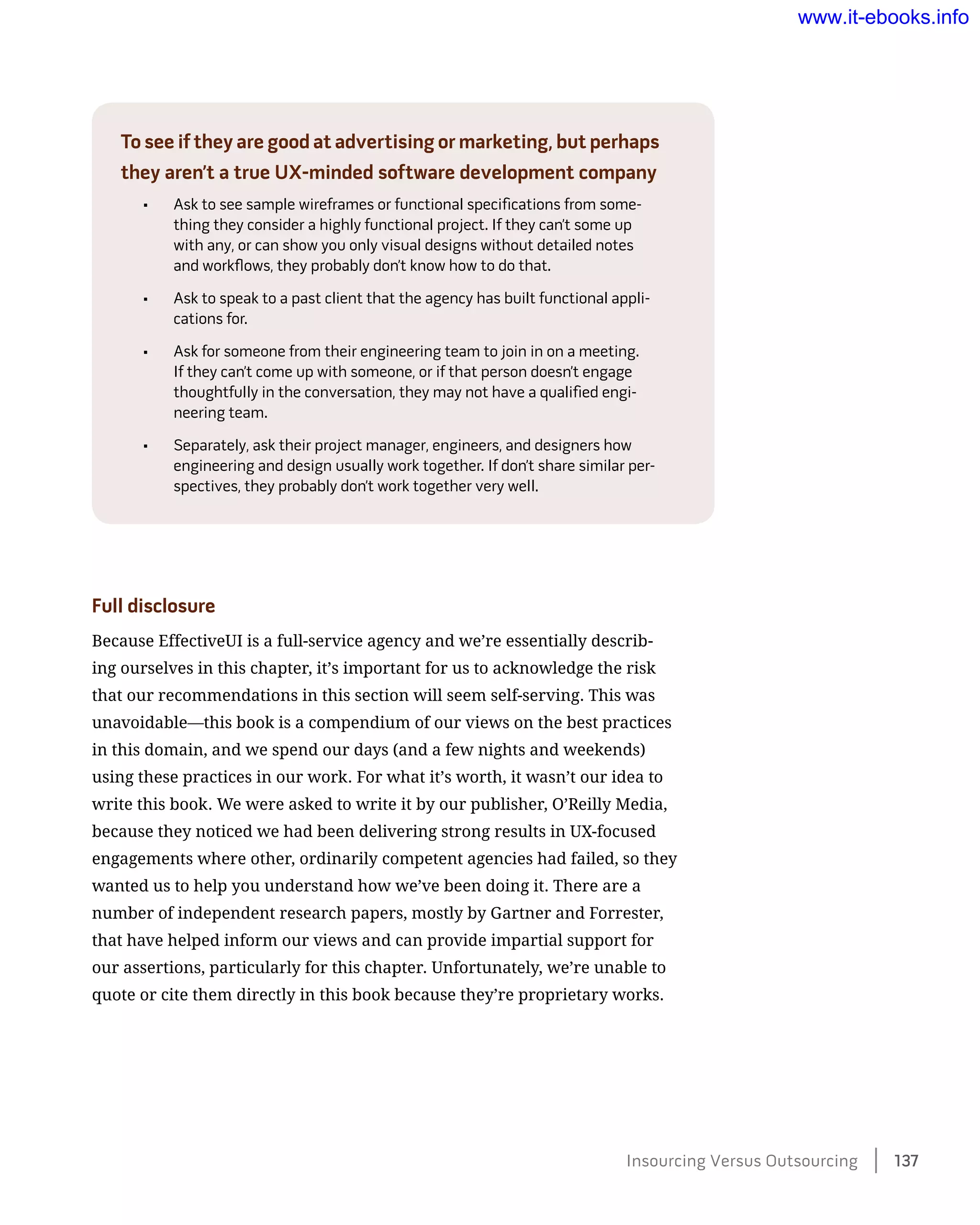 To see if they are good at advertising or marketing, but perhaps
they aren’t a true UX-minded software development company
•	 Ask to see sample wireframes or functional specifications from some-
thing they consider a highly functional project. If they can’t some up
with any, or can show you only visual designs without detailed notes
and workflows, they probably don’t know how to do that.
•	 Ask to speak to a past client that the agency has built functional appli-
cations for.
•	 Ask for someone from their engineering team to join in on a meeting.
If they can’t come up with someone, or if that person doesn’t engage
thoughtfully in the conversation, they may not have a qualified engi-
neering team.
•	 Separately, ask their project manager, engineers, and designers how
engineering and design usually work together. If don’t share similar per-
spectives, they probably don’t work together very well.
Full disclosure
Because EffectiveUI is a full-service agency and we’re essentially describ-
ing ourselves in this chapter, it’s important for us to acknowledge the risk
that our recommendations in this section will seem self-serving. This was
unavoidable—this book is a compendium of our views on the best practices
in this domain, and we spend our days (and a few nights and weekends)
using these practices in our work. For what it’s worth, it wasn’t our idea to
write this book. We were asked to write it by our publisher, O’Reilly Media,
because they noticed we had been delivering strong results in UX-focused
engagements where other, ordinarily competent agencies had failed, so they
wanted us to help you understand how we’ve been doing it. There are a
number of independent research papers, mostly by Gartner and Forrester,
that have helped inform our views and can provide impartial support for
our assertions, particularly for this chapter. Unfortunately, we’re unable to
quote or cite them directly in this book because they’re proprietary works.
Insourcing Versus Outsourcing    137
www.it-ebooks.info
 