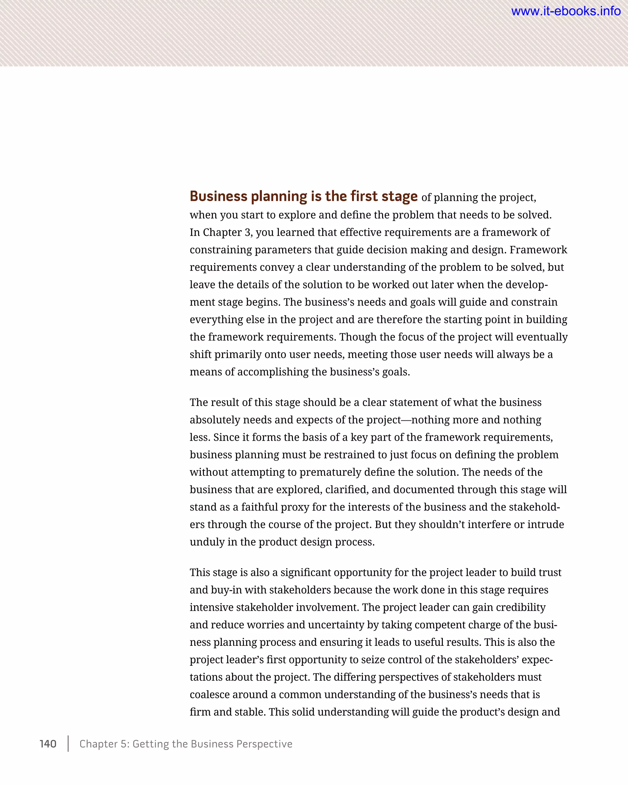 Business planning is the first stage of planning the project,
when you start to explore and define the problem that needs to be solved.
In Chapter 3, you learned that effective requirements are a framework of
constraining parameters that guide decision making and design. Framework
requirements convey a clear understanding of the problem to be solved, but
leave the details of the solution to be worked out later when the develop-
ment stage begins. The business’s needs and goals will guide and constrain
everything else in the project and are therefore the starting point in building
the framework requirements. Though the focus of the project will eventually
shift primarily onto user needs, meeting those user needs will always be a
means of accomplishing the business’s goals.
The result of this stage should be a clear statement of what the business
absolutely needs and expects of the project—nothing more and nothing
less. Since it forms the basis of a key part of the framework requirements,
business planning must be restrained to just focus on defining the problem
without attempting to prematurely define the solution. The needs of the
business that are explored, clarified, and documented through this stage will
stand as a faithful proxy for the interests of the business and the stakehold-
ers through the course of the project. But they shouldn’t interfere or intrude
unduly in the product design process.
This stage is also a significant opportunity for the project leader to build trust
and buy-in with stakeholders because the work done in this stage requires
intensive stakeholder involvement. The project leader can gain credibility
and reduce worries and uncertainty by taking competent charge of the busi-
ness planning process and ensuring it leads to useful results. This is also the
project leader’s first opportunity to seize control of the stakeholders’ expec-
tations about the project. The differing perspectives of stakeholders must
coalesce around a common understanding of the business’s needs that is
firm and stable. This solid understanding will guide the product’s design and
140    Chapter 5: Getting the Business Perspective
www.it-ebooks.info
 