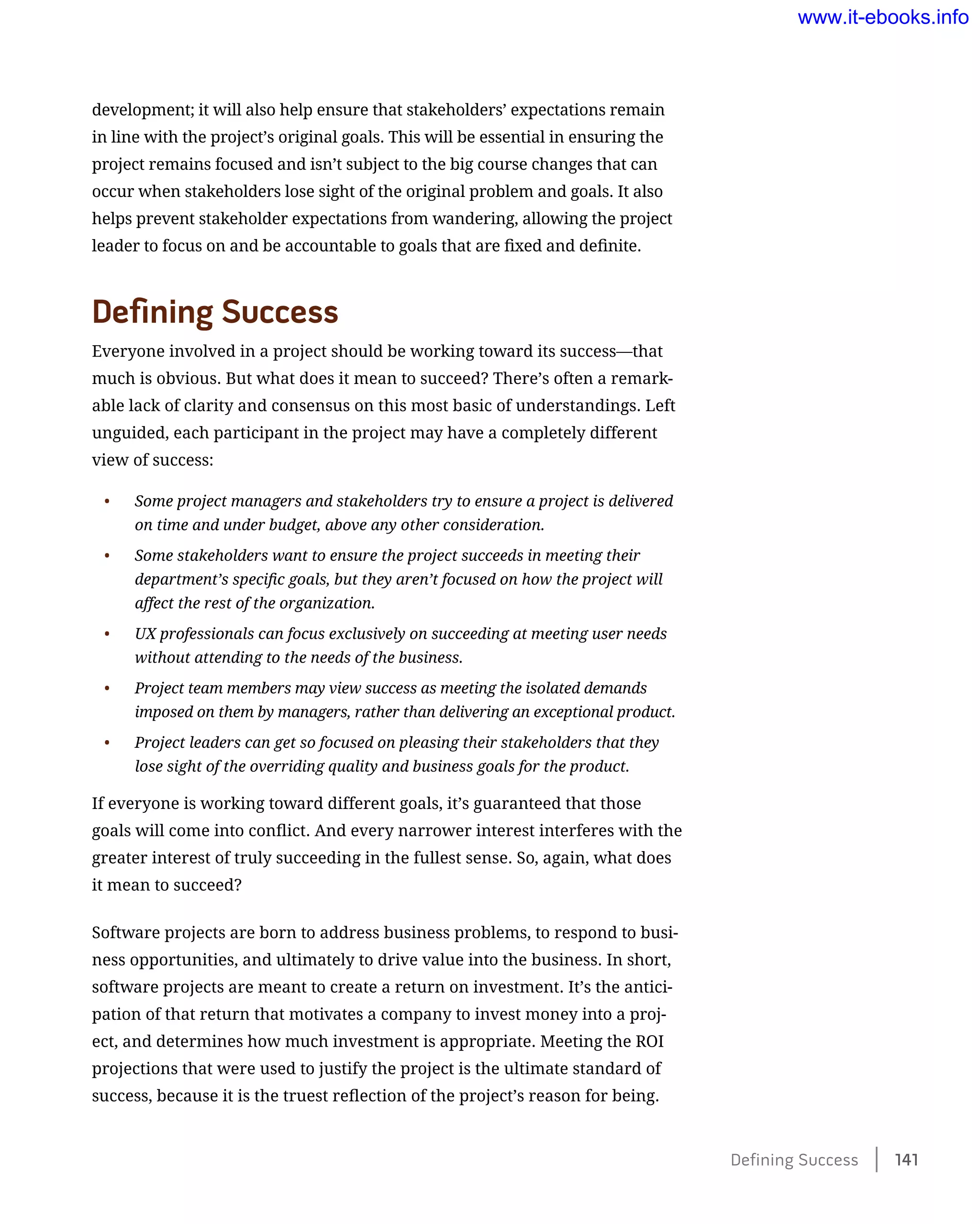 development; it will also help ensure that stakeholders’ expectations remain
in line with the project’s original goals. This will be essential in ensuring the
project remains focused and isn’t subject to the big course changes that can
occur when stakeholders lose sight of the original problem and goals. It also
helps prevent stakeholder expectations from wandering, allowing the project
leader to focus on and be accountable to goals that are fixed and definite.
Defining Success
Everyone involved in a project should be working toward its success—that
much is obvious. But what does it mean to succeed? There’s often a remark-
able lack of clarity and consensus on this most basic of understandings. Left
unguided, each participant in the project may have a completely different
view of success:
•	 Some project managers and stakeholders try to ensure a project is delivered
on time and under budget, above any other consideration.
•	 Some stakeholders want to ensure the project succeeds in meeting their
department’s specific goals, but they aren’t focused on how the project will
affect the rest of the organization.
•	 UX professionals can focus exclusively on succeeding at meeting user needs
without attending to the needs of the business.
•	 Project team members may view success as meeting the isolated demands
imposed on them by managers, rather than delivering an exceptional product.
•	 Project leaders can get so focused on pleasing their stakeholders that they
lose sight of the overriding quality and business goals for the product.
If everyone is working toward different goals, it’s guaranteed that those
goals will come into conflict. And every narrower interest interferes with the
greater interest of truly succeeding in the fullest sense. So, again, what does
it mean to succeed?
Software projects are born to address business problems, to respond to busi-
ness opportunities, and ultimately to drive value into the business. In short,
software projects are meant to create a return on investment. It’s the antici-
pation of that return that motivates a company to invest money into a proj-
ect, and determines how much investment is appropriate. Meeting the ROI
projections that were used to justify the project is the ultimate standard of
success, because it is the truest reflection of the project’s reason for being.
Defining Success    141
www.it-ebooks.info
 