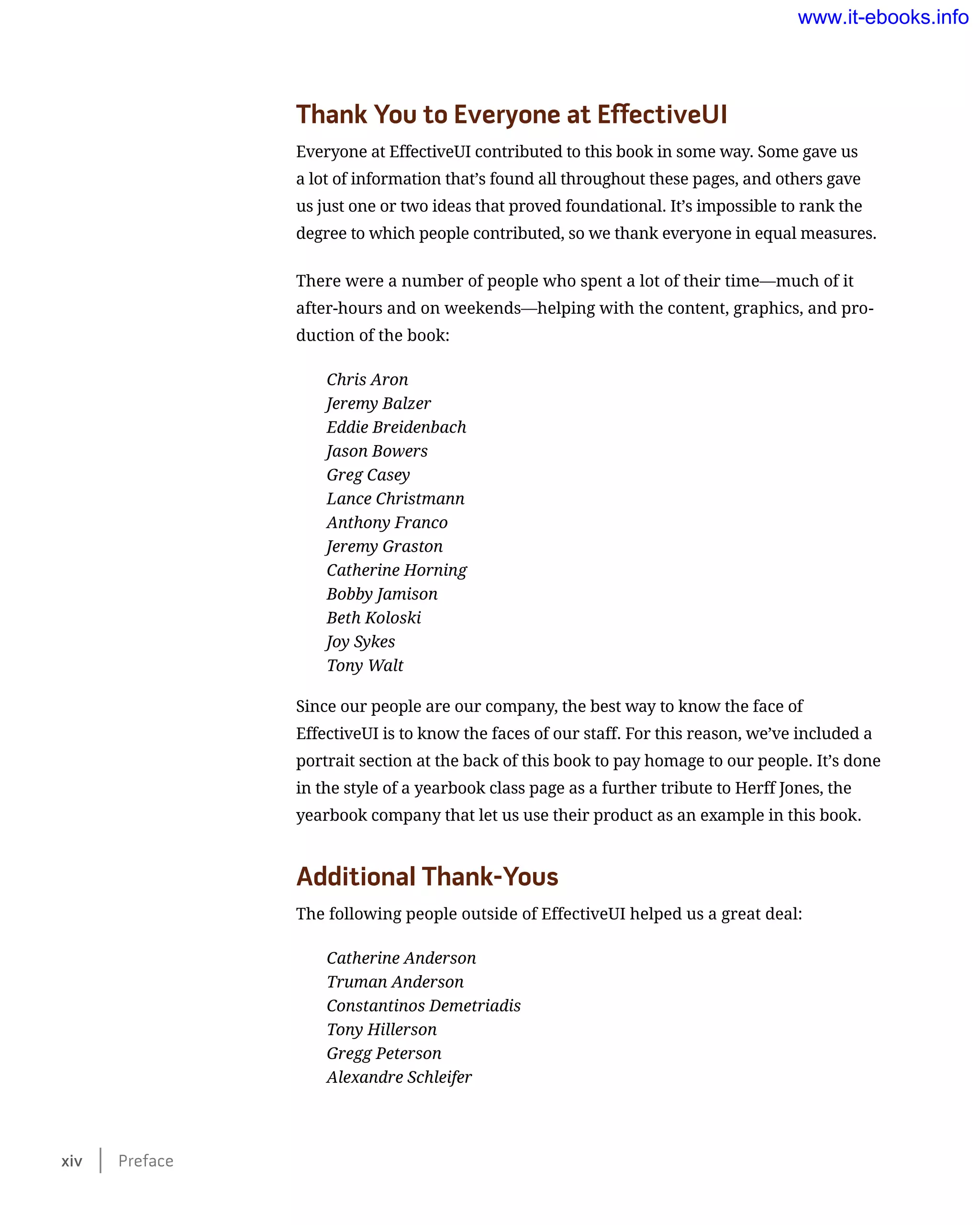 Thank You to Everyone at EffectiveUI
Everyone at EffectiveUI contributed to this book in some way. Some gave us
a lot of information that’s found all throughout these pages, and others gave
us just one or two ideas that proved foundational. It’s impossible to rank the
degree to which people contributed, so we thank everyone in equal measures.
There were a number of people who spent a lot of their time—much of it
after-hours and on weekends—helping with the content, graphics, and pro-
duction of the book:
Chris Aron
Jeremy Balzer
Eddie Breidenbach
Jason Bowers
Greg Casey
Lance Christmann
Anthony Franco
Jeremy Graston
Catherine Horning
Bobby Jamison
Beth Koloski
Joy Sykes
Tony Walt
Since our people are our company, the best way to know the face of
EffectiveUI is to know the faces of our staff. For this reason, we’ve included a
portrait section at the back of this book to pay homage to our people. It’s done
in the style of a yearbook class page as a further tribute to Herff Jones, the
yearbook company that let us use their product as an example in this book.
Additional Thank-Yous
The following people outside of EffectiveUI helped us a great deal:
Catherine Anderson
Truman Anderson
Constantinos Demetriadis
Tony Hillerson
Gregg Peterson
Alexandre Schleifer
xiv    Preface
www.it-ebooks.info
 
