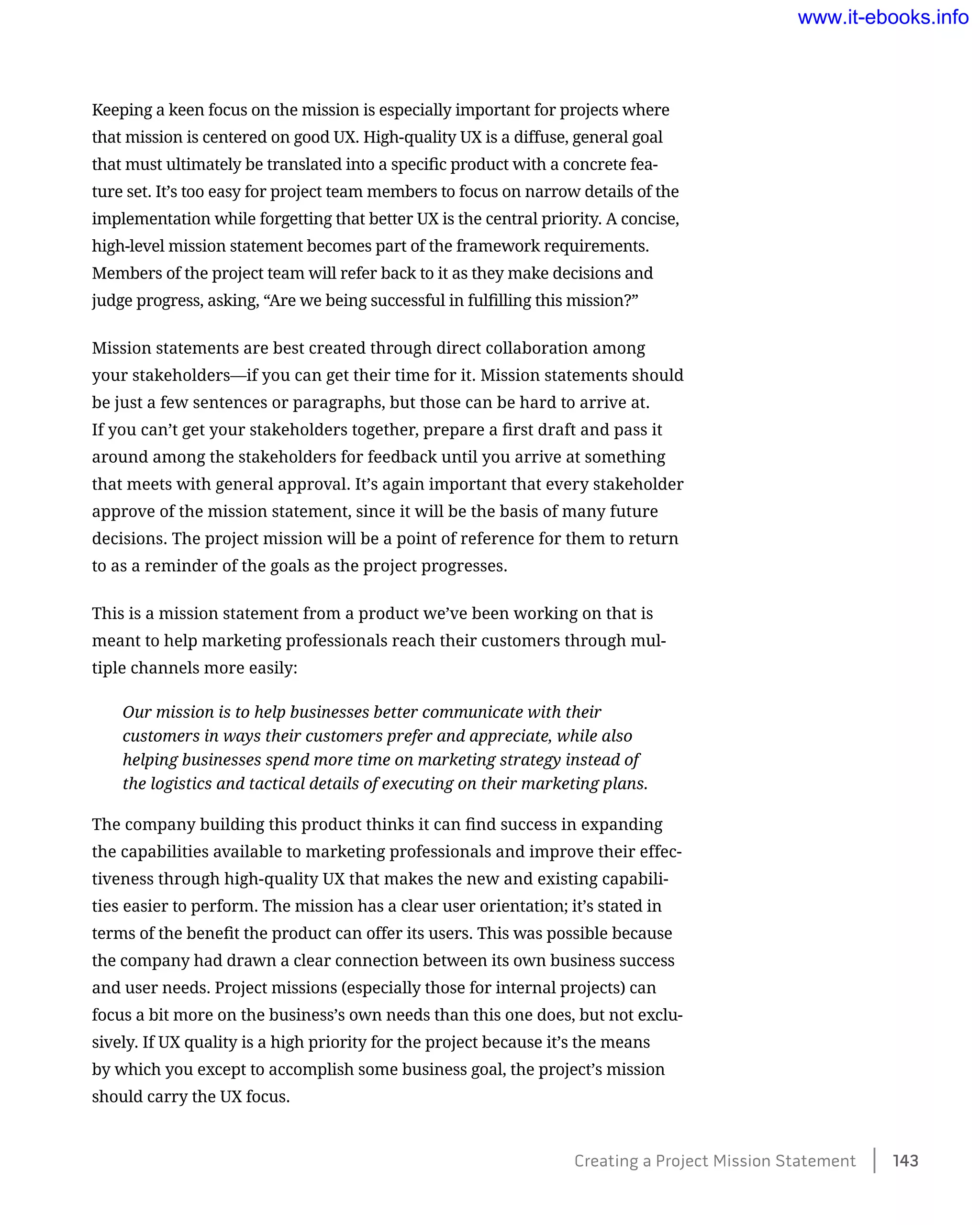 Keeping a keen focus on the mission is especially important for projects where
that mission is centered on good UX. High-quality UX is a diffuse, general goal
that must ultimately be translated into a specific product with a concrete fea-
ture set. It’s too easy for project team members to focus on narrow details of the
implementation while forgetting that better UX is the central priority. A concise,
high-level mission statement becomes part of the framework requirements.
Members of the project team will refer back to it as they make decisions and
judge progress, asking, “Are we being successful in fulfilling this mission?”
Mission statements are best created through direct collaboration among
your stakeholders—if you can get their time for it. Mission statements should
be just a few sentences or paragraphs, but those can be hard to arrive at.
If you can’t get your stakeholders together, prepare a first draft and pass it
around among the stakeholders for feedback until you arrive at something
that meets with general approval. It’s again important that every stakeholder
approve of the mission statement, since it will be the basis of many future
decisions. The project mission will be a point of reference for them to return
to as a reminder of the goals as the project progresses.
This is a mission statement from a product we’ve been working on that is
meant to help marketing professionals reach their customers through mul-
tiple channels more easily:
Our mission is to help businesses better communicate with their
customers in ways their customers prefer and appreciate, while also
helping businesses spend more time on marketing strategy instead of
the logistics and tactical details of executing on their marketing plans.
The company building this product thinks it can find success in expanding
the capabilities available to marketing professionals and improve their effec-
tiveness through high-quality UX that makes the new and existing capabili-
ties easier to perform. The mission has a clear user orientation; it’s stated in
terms of the benefit the product can offer its users. This was possible because
the company had drawn a clear connection between its own business success
and user needs. Project missions (especially those for internal projects) can
focus a bit more on the business’s own needs than this one does, but not exclu-
sively. If UX quality is a high priority for the project because it’s the means
by which you except to accomplish some business goal, the project’s mission
should carry the UX focus.
Creating a Project Mission Statement    143
www.it-ebooks.info
 