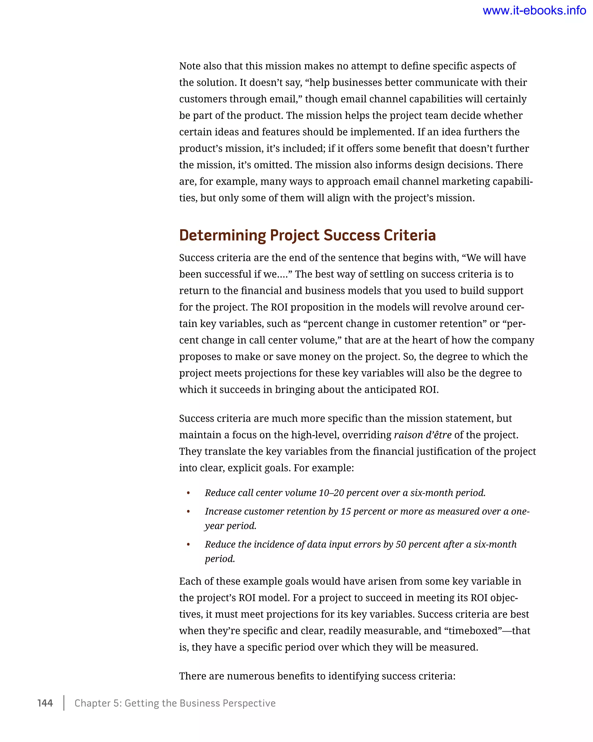 Note also that this mission makes no attempt to define specific aspects of
the solution. It doesn’t say, “help businesses better communicate with their
customers through email,” though email channel capabilities will certainly
be part of the product. The mission helps the project team decide whether
certain ideas and features should be implemented. If an idea furthers the
product’s mission, it’s included; if it offers some benefit that doesn’t further
the mission, it’s omitted. The mission also informs design decisions. There
are, for example, many ways to approach email channel marketing capabili-
ties, but only some of them will align with the project’s mission.
Determining Project Success Criteria
Success criteria are the end of the sentence that begins with, “We will have
been successful if we….” The best way of settling on success criteria is to
return to the financial and business models that you used to build support
for the project. The ROI proposition in the models will revolve around cer-
tain key variables, such as “percent change in customer retention” or “per-
cent change in call center volume,” that are at the heart of how the company
proposes to make or save money on the project. So, the degree to which the
project meets projections for these key variables will also be the degree to
which it succeeds in bringing about the anticipated ROI.
Success criteria are much more specific than the mission statement, but
maintain a focus on the high-level, overriding raison d’être of the project.
They translate the key variables from the financial justification of the project
into clear, explicit goals. For example:
•	 Reduce call center volume 10–20 percent over a six-month period.
•	 Increase customer retention by 15 percent or more as measured over a one-
year period.
•	 Reduce the incidence of data input errors by 50 percent after a six-month
period.
Each of these example goals would have arisen from some key variable in
the project’s ROI model. For a project to succeed in meeting its ROI objec-
tives, it must meet projections for its key variables. Success criteria are best
when they’re specific and clear, readily measurable, and “timeboxed”—that
is, they have a specific period over which they will be measured.
There are numerous benefits to identifying success criteria:
144    Chapter 5: Getting the Business Perspective
www.it-ebooks.info
 