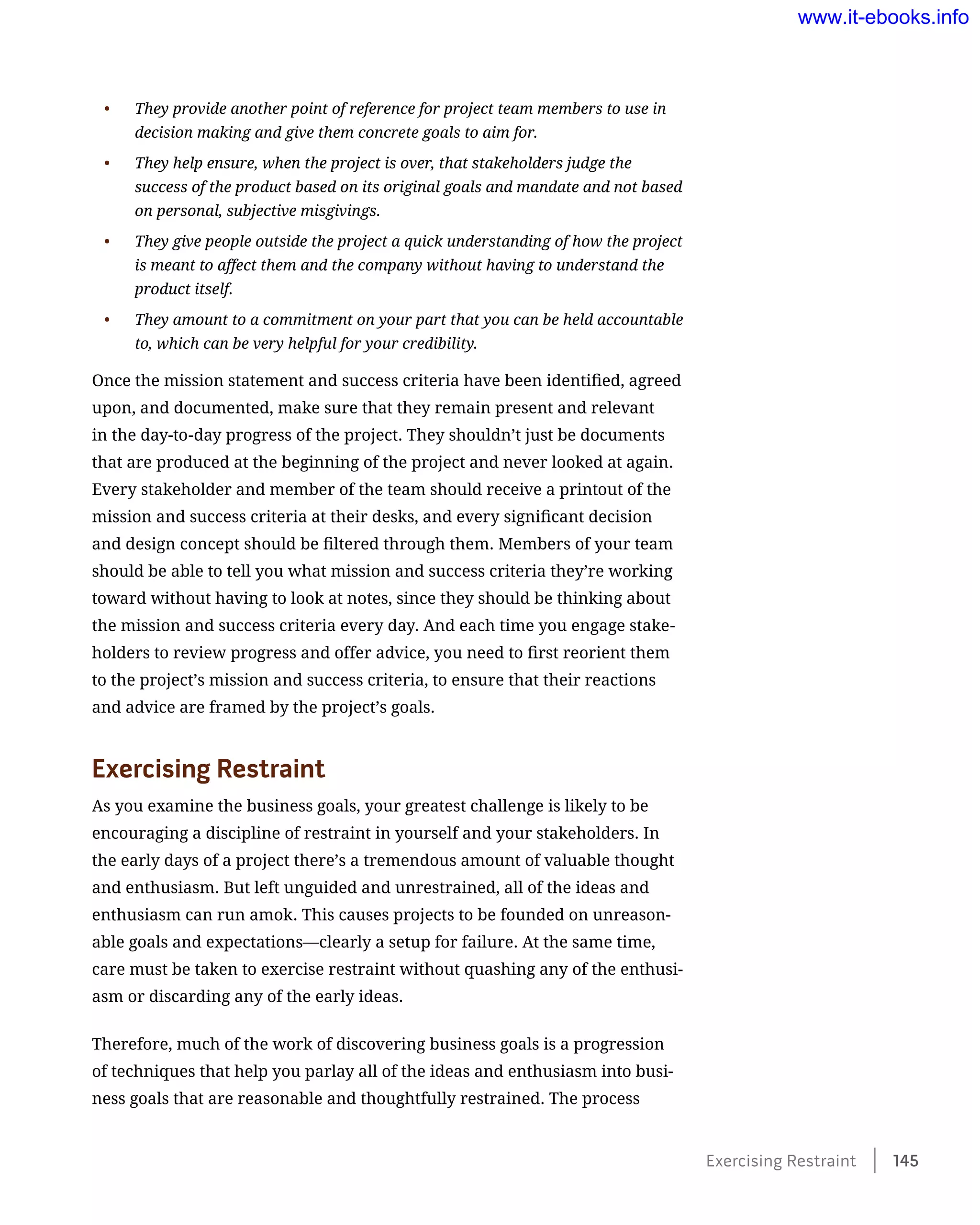 •	 They provide another point of reference for project team members to use in
decision making and give them concrete goals to aim for.
•	 They help ensure, when the project is over, that stakeholders judge the
success of the product based on its original goals and mandate and not based
on personal, subjective misgivings.
•	 They give people outside the project a quick understanding of how the project
is meant to affect them and the company without having to understand the
product itself.
•	 They amount to a commitment on your part that you can be held accountable
to, which can be very helpful for your credibility.
Once the mission statement and success criteria have been identified, agreed
upon, and documented, make sure that they remain present and relevant
in the day-to-day progress of the project. They shouldn’t just be documents
that are produced at the beginning of the project and never looked at again.
Every stakeholder and member of the team should receive a printout of the
mission and success criteria at their desks, and every significant decision
and design concept should be filtered through them. Members of your team
should be able to tell you what mission and success criteria they’re working
toward without having to look at notes, since they should be thinking about
the mission and success criteria every day. And each time you engage stake-
holders to review progress and offer advice, you need to first reorient them
to the project’s mission and success criteria, to ensure that their reactions
and advice are framed by the project’s goals.
Exercising Restraint
As you examine the business goals, your greatest challenge is likely to be
encouraging a discipline of restraint in yourself and your stakeholders. In
the early days of a project there’s a tremendous amount of valuable thought
and enthusiasm. But left unguided and unrestrained, all of the ideas and
enthusiasm can run amok. This causes projects to be founded on unreason-
able goals and expectations—clearly a setup for failure. At the same time,
care must be taken to exercise restraint without quashing any of the enthusi-
asm or discarding any of the early ideas.
Therefore, much of the work of discovering business goals is a progression
of techniques that help you parlay all of the ideas and enthusiasm into busi-
ness goals that are reasonable and thoughtfully restrained. The process
Exercising Restraint    145
www.it-ebooks.info
 