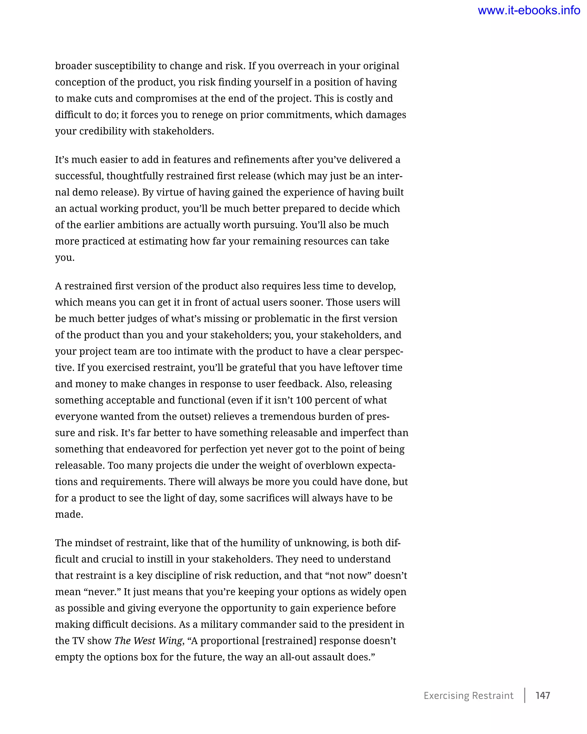 broader susceptibility to change and risk. If you overreach in your original
conception of the product, you risk finding yourself in a position of having
to make cuts and compromises at the end of the project. This is costly and
difficult to do; it forces you to renege on prior commitments, which damages
your credibility with stakeholders.
It’s much easier to add in features and refinements after you’ve delivered a
successful, thoughtfully restrained first release (which may just be an inter-
nal demo release). By virtue of having gained the experience of having built
an actual working product, you’ll be much better prepared to decide which
of the earlier ambitions are actually worth pursuing. You’ll also be much
more practiced at estimating how far your remaining resources can take
you.
A restrained first version of the product also requires less time to develop,
which means you can get it in front of actual users sooner. Those users will
be much better judges of what’s missing or problematic in the first version
of the product than you and your stakeholders; you, your stakeholders, and
your project team are too intimate with the product to have a clear perspec-
tive. If you exercised restraint, you’ll be grateful that you have leftover time
and money to make changes in response to user feedback. Also, releasing
something acceptable and functional (even if it isn’t 100 percent of what
everyone wanted from the outset) relieves a tremendous burden of pres-
sure and risk. It’s far better to have something releasable and imperfect than
something that endeavored for perfection yet never got to the point of being
releasable. Too many projects die under the weight of overblown expecta-
tions and requirements. There will always be more you could have done, but
for a product to see the light of day, some sacrifices will always have to be
made.
The mindset of restraint, like that of the humility of unknowing, is both dif-
ficult and crucial to instill in your stakeholders. They need to understand
that restraint is a key discipline of risk reduction, and that “not now” doesn’t
mean “never.” It just means that you’re keeping your options as widely open
as possible and giving everyone the opportunity to gain experience before
making difficult decisions. As a military commander said to the president in
the TV show The West Wing, “A proportional [restrained] response doesn’t
empty the options box for the future, the way an all-out assault does.”
Exercising Restraint    147
www.it-ebooks.info
 