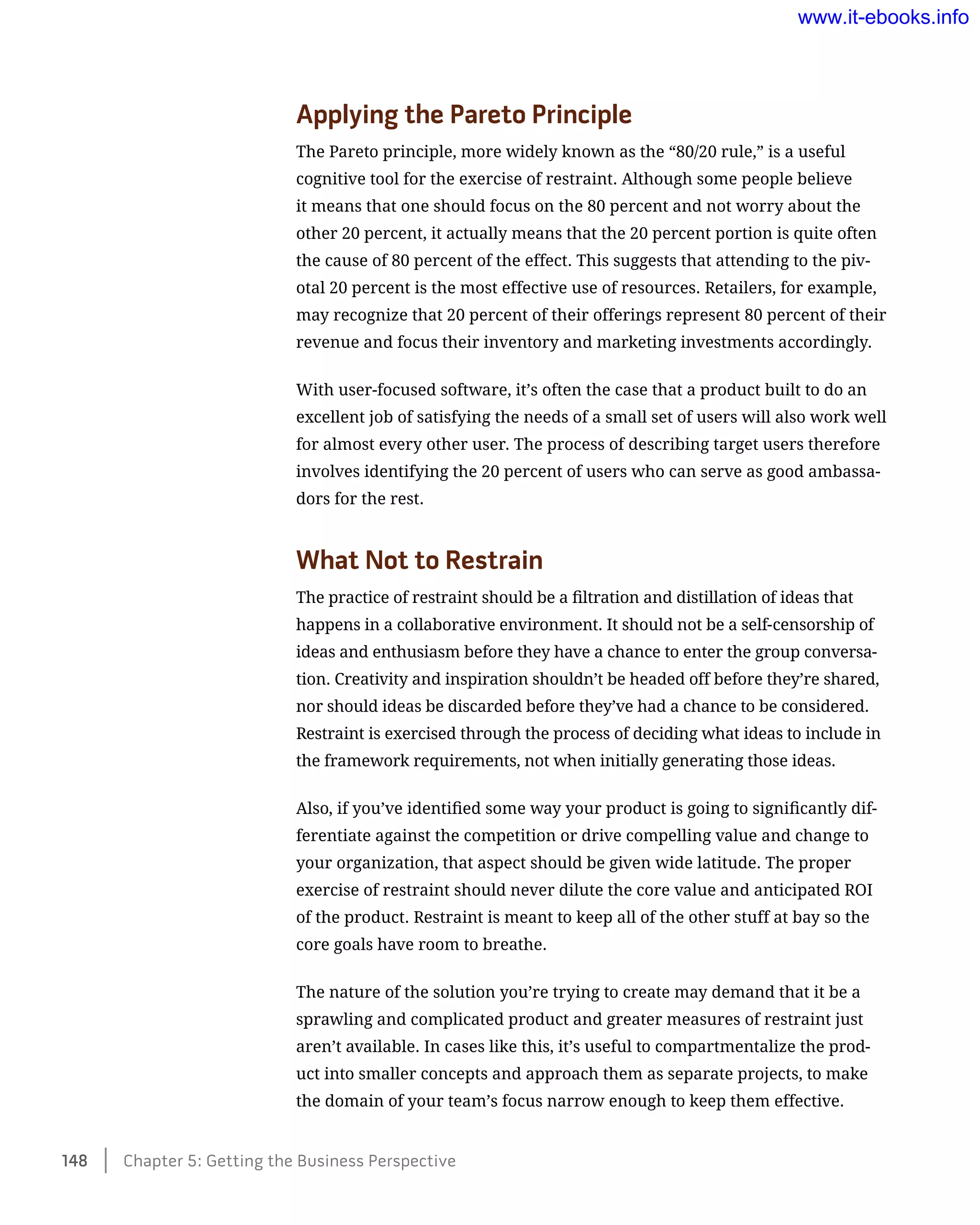 Applying the Pareto Principle
The Pareto principle, more widely known as the “80/20 rule,” is a useful
cognitive tool for the exercise of restraint. Although some people believe
it means that one should focus on the 80 percent and not worry about the
other 20 percent, it actually means that the 20 percent portion is quite often
the cause of 80 percent of the effect. This suggests that attending to the piv-
otal 20 percent is the most effective use of resources. Retailers, for example,
may recognize that 20 percent of their offerings represent 80 percent of their
revenue and focus their inventory and marketing investments accordingly.
With user-focused software, it’s often the case that a product built to do an
excellent job of satisfying the needs of a small set of users will also work well
for almost every other user. The process of describing target users therefore
involves identifying the 20 percent of users who can serve as good ambassa-
dors for the rest.
What Not to Restrain
The practice of restraint should be a filtration and distillation of ideas that
happens in a collaborative environment. It should not be a self-censorship of
ideas and enthusiasm before they have a chance to enter the group conversa-
tion. Creativity and inspiration shouldn’t be headed off before they’re shared,
nor should ideas be discarded before they’ve had a chance to be considered.
Restraint is exercised through the process of deciding what ideas to include in
the framework requirements, not when initially generating those ideas.
Also, if you’ve identified some way your product is going to significantly dif-
ferentiate against the competition or drive compelling value and change to
your organization, that aspect should be given wide latitude. The proper
exercise of restraint should never dilute the core value and anticipated ROI
of the product. Restraint is meant to keep all of the other stuff at bay so the
core goals have room to breathe.
The nature of the solution you’re trying to create may demand that it be a
sprawling and complicated product and greater measures of restraint just
aren’t available. In cases like this, it’s useful to compartmentalize the prod-
uct into smaller concepts and approach them as separate projects, to make
the domain of your team’s focus narrow enough to keep them effective.
148    Chapter 5: Getting the Business Perspective
www.it-ebooks.info
 