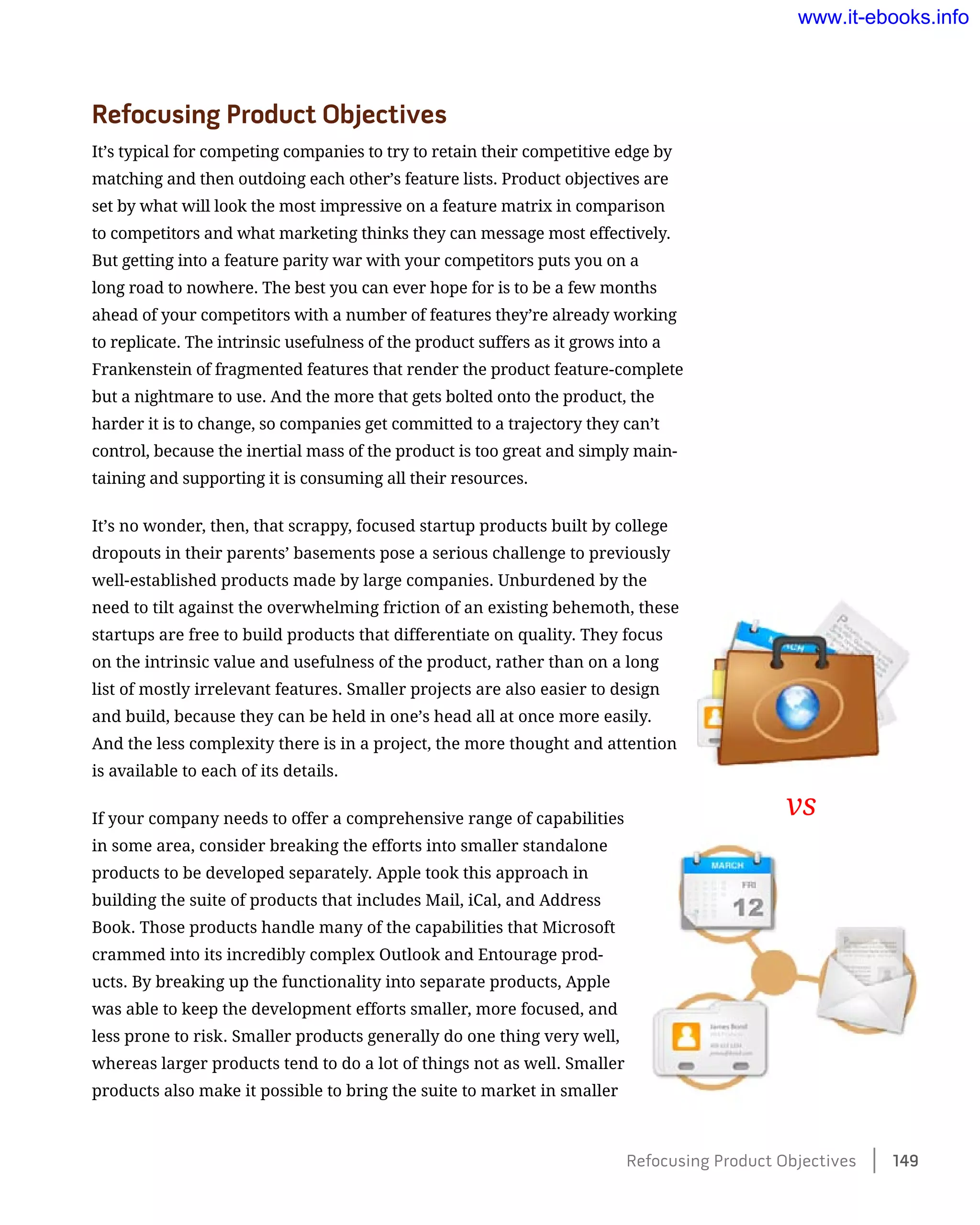 Refocusing Product Objectives
It’s typical for competing companies to try to retain their competitive edge by
matching and then outdoing each other’s feature lists. Product objectives are
set by what will look the most impressive on a feature matrix in comparison
to competitors and what marketing thinks they can message most effectively.
But getting into a feature parity war with your competitors puts you on a
long road to nowhere. The best you can ever hope for is to be a few months
ahead of your competitors with a number of features they’re already working
to replicate. The intrinsic usefulness of the product suffers as it grows into a
Frankenstein of fragmented features that render the product feature-complete
but a nightmare to use. And the more that gets bolted onto the product, the
harder it is to change, so companies get committed to a trajectory they can’t
control, because the inertial mass of the product is too great and simply main-
taining and supporting it is consuming all their resources.
It’s no wonder, then, that scrappy, focused startup products built by college
dropouts in their parents’ basements pose a serious challenge to previously
well-established products made by large companies. Unburdened by the
need to tilt against the overwhelming friction of an existing behemoth, these
startups are free to build products that differentiate on quality. They focus
on the intrinsic value and usefulness of the product, rather than on a long
list of mostly irrelevant features. Smaller projects are also easier to design
and build, because they can be held in one’s head all at once more easily.
And the less complexity there is in a project, the more thought and attention
is available to each of its details.
If your company needs to offer a comprehensive range of capabilities
in some area, consider breaking the efforts into smaller standalone
products to be developed separately. Apple took this approach in
building the suite of products that includes Mail, iCal, and Address
Book. Those products handle many of the capabilities that Microsoft
crammed into its incredibly complex Outlook and Entourage prod-
ucts. By breaking up the functionality into separate products, Apple
was able to keep the development efforts smaller, more focused, and
less prone to risk. Smaller products generally do one thing very well,
whereas larger products tend to do a lot of things not as well. Smaller
products also make it possible to bring the suite to market in smaller
vs
Refocusing Product Objectives    149
www.it-ebooks.info
 