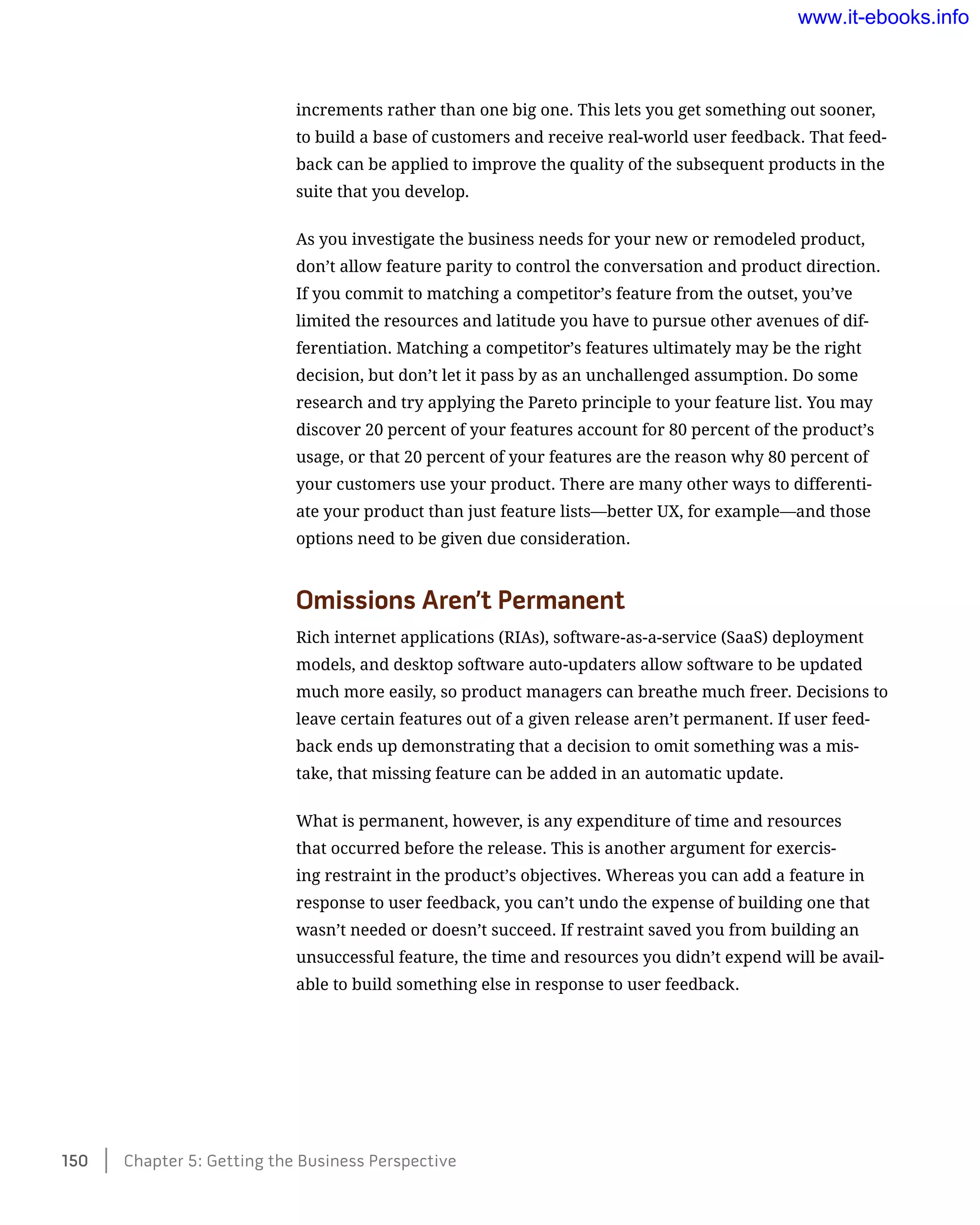 increments rather than one big one. This lets you get something out sooner,
to build a base of customers and receive real-world user feedback. That feed-
back can be applied to improve the quality of the subsequent products in the
suite that you develop.
As you investigate the business needs for your new or remodeled product,
don’t allow feature parity to control the conversation and product direction.
If you commit to matching a competitor’s feature from the outset, you’ve
limited the resources and latitude you have to pursue other avenues of dif-
ferentiation. Matching a competitor’s features ultimately may be the right
decision, but don’t let it pass by as an unchallenged assumption. Do some
research and try applying the Pareto principle to your feature list. You may
discover 20 percent of your features account for 80 percent of the product’s
usage, or that 20 percent of your features are the reason why 80 percent of
your customers use your product. There are many other ways to differenti-
ate your product than just feature lists—better UX, for example—and those
options need to be given due consideration.
Omissions Aren’t Permanent
Rich internet applications (RIAs), software-as-a-service (SaaS) deployment
models, and desktop software auto-updaters allow software to be updated
much more easily, so product managers can breathe much freer. Decisions to
leave certain features out of a given release aren’t permanent. If user feed-
back ends up demonstrating that a decision to omit something was a mis-
take, that missing feature can be added in an automatic update.
What is permanent, however, is any expenditure of time and resources
that occurred before the release. This is another argument for exercis-
ing restraint in the product’s objectives. Whereas you can add a feature in
response to user feedback, you can’t undo the expense of building one that
wasn’t needed or doesn’t succeed. If restraint saved you from building an
unsuccessful feature, the time and resources you didn’t expend will be avail-
able to build something else in response to user feedback.
150    Chapter 5: Getting the Business Perspective
www.it-ebooks.info
 