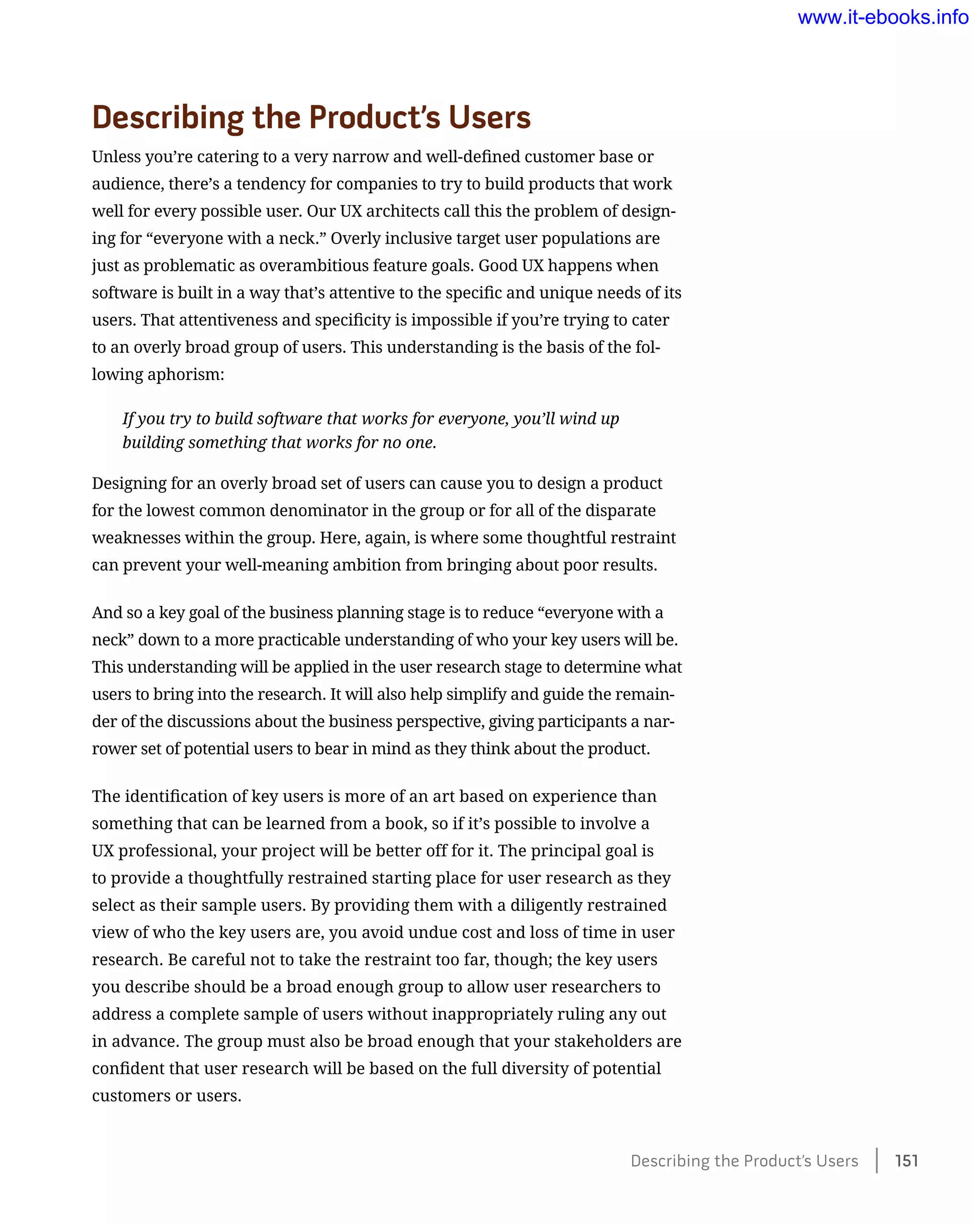 Describing the Product’s Users
Unless you’re catering to a very narrow and well-defined customer base or
audience, there’s a tendency for companies to try to build products that work
well for every possible user. Our UX architects call this the problem of design-
ing for “everyone with a neck.” Overly inclusive target user populations are
just as problematic as overambitious feature goals. Good UX happens when
software is built in a way that’s attentive to the specific and unique needs of its
users. That attentiveness and specificity is impossible if you’re trying to cater
to an overly broad group of users. This understanding is the basis of the fol-
lowing aphorism:
If you try to build software that works for everyone, you’ll wind up
building something that works for no one.
Designing for an overly broad set of users can cause you to design a product
for the lowest common denominator in the group or for all of the disparate
weaknesses within the group. Here, again, is where some thoughtful restraint
can prevent your well-meaning ambition from bringing about poor results.
And so a key goal of the business planning stage is to reduce “everyone with a
neck” down to a more practicable understanding of who your key users will be.
This understanding will be applied in the user research stage to determine what
users to bring into the research. It will also help simplify and guide the remain-
der of the discussions about the business perspective, giving participants a nar-
rower set of potential users to bear in mind as they think about the product.
The identification of key users is more of an art based on experience than
something that can be learned from a book, so if it’s possible to involve a
UX professional, your project will be better off for it. The principal goal is
to provide a thoughtfully restrained starting place for user research as they
select as their sample users. By providing them with a diligently restrained
view of who the key users are, you avoid undue cost and loss of time in user
research. Be careful not to take the restraint too far, though; the key users
you describe should be a broad enough group to allow user researchers to
address a complete sample of users without inappropriately ruling any out
in advance. The group must also be broad enough that your stakeholders are
confident that user research will be based on the full diversity of potential
customers or users.
Describing the Product’s Users    151
www.it-ebooks.info
 