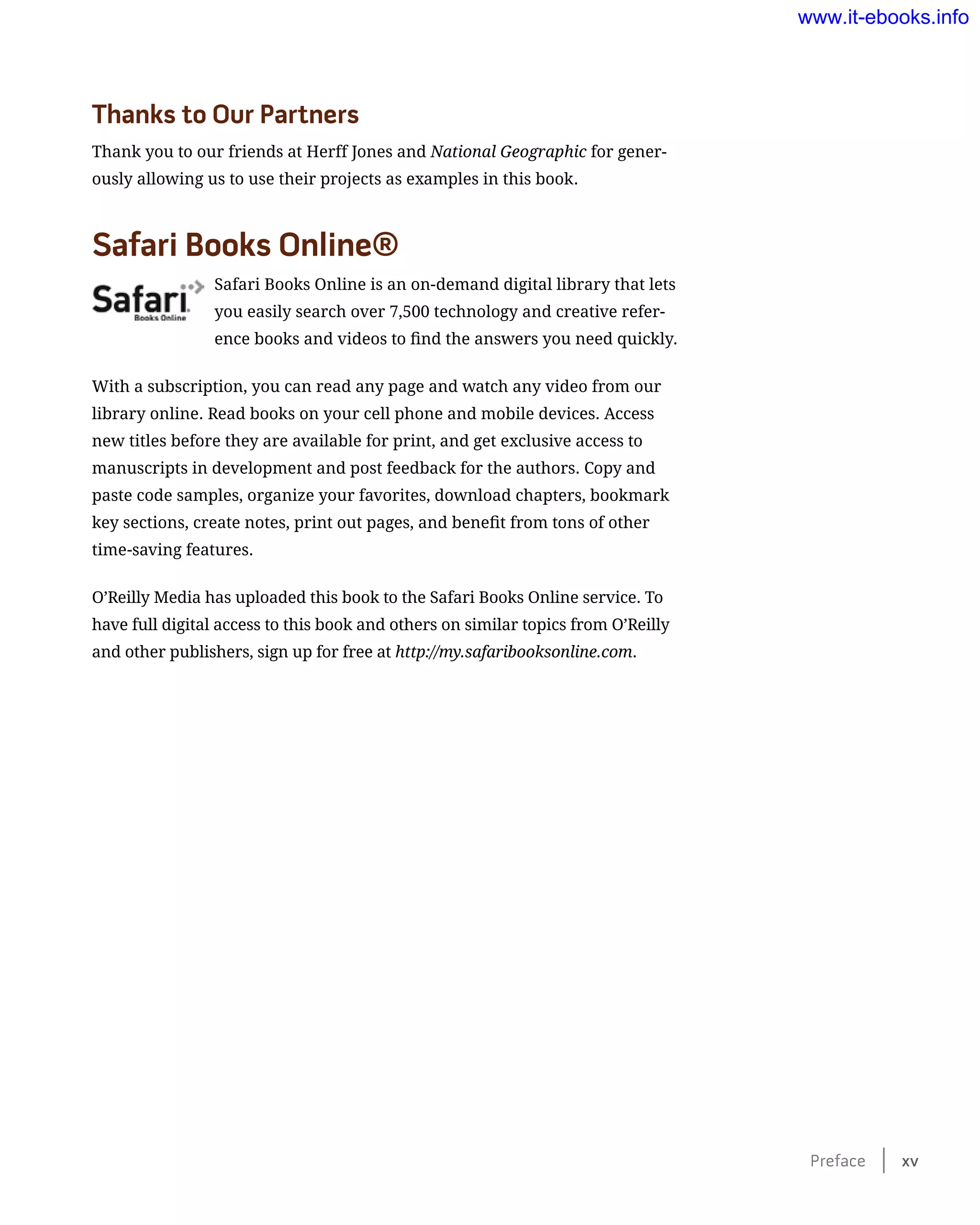Thanks to Our Partners
Thank you to our friends at Herff Jones and National Geographic for gener-
ously allowing us to use their projects as examples in this book.
Safari Books Online®
Safari Books Online is an on-demand digital library that lets
you easily search over 7,500 technology and creative refer-
ence books and videos to find the answers you need quickly.
With a subscription, you can read any page and watch any video from our
library online. Read books on your cell phone and mobile devices. Access
new titles before they are available for print, and get exclusive access to
manuscripts in development and post feedback for the authors. Copy and
paste code samples, organize your favorites, download chapters, bookmark
key sections, create notes, print out pages, and benefit from tons of other
time-saving features.
O’Reilly Media has uploaded this book to the Safari Books Online service. To
have full digital access to this book and others on similar topics from O’Reilly
and other publishers, sign up for free at http://my.safaribooksonline.com.
Preface    xv
www.it-ebooks.info
 
