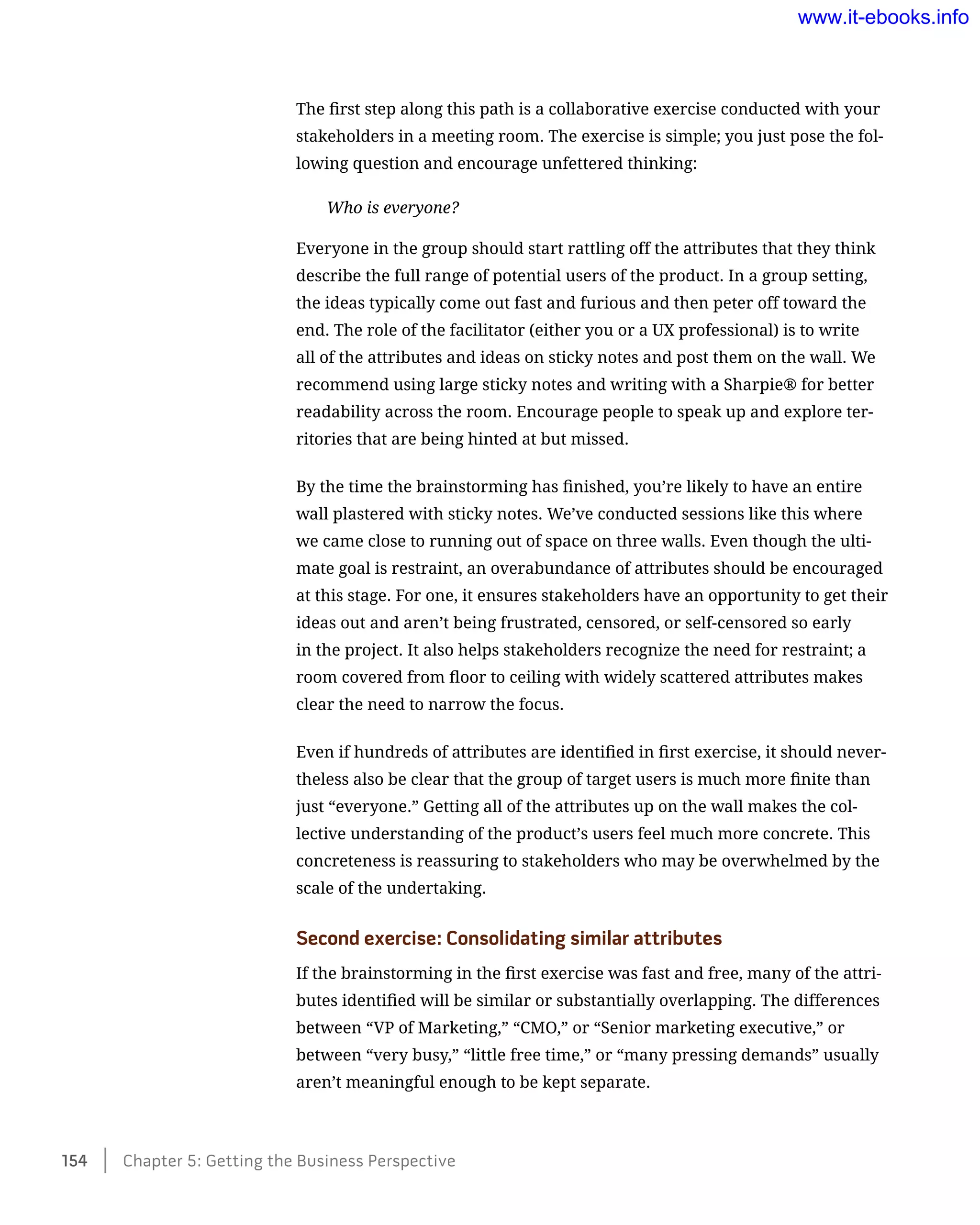 The first step along this path is a collaborative exercise conducted with your
stakeholders in a meeting room. The exercise is simple; you just pose the fol-
lowing question and encourage unfettered thinking:
Who is everyone?
Everyone in the group should start rattling off the attributes that they think
describe the full range of potential users of the product. In a group setting,
the ideas typically come out fast and furious and then peter off toward the
end. The role of the facilitator (either you or a UX professional) is to write
all of the attributes and ideas on sticky notes and post them on the wall. We
recommend using large sticky notes and writing with a Sharpie® for better
readability across the room. Encourage people to speak up and explore ter-
ritories that are being hinted at but missed.
By the time the brainstorming has finished, you’re likely to have an entire
wall plastered with sticky notes. We’ve conducted sessions like this where
we came close to running out of space on three walls. Even though the ulti-
mate goal is restraint, an overabundance of attributes should be encouraged
at this stage. For one, it ensures stakeholders have an opportunity to get their
ideas out and aren’t being frustrated, censored, or self-censored so early
in the project. It also helps stakeholders recognize the need for restraint; a
room covered from floor to ceiling with widely scattered attributes makes
clear the need to narrow the focus.
Even if hundreds of attributes are identified in first exercise, it should never-
theless also be clear that the group of target users is much more finite than
just “everyone.” Getting all of the attributes up on the wall makes the col-
lective understanding of the product’s users feel much more concrete. This
concreteness is reassuring to stakeholders who may be overwhelmed by the
scale of the undertaking.
Second exercise: Consolidating similar attributes
If the brainstorming in the first exercise was fast and free, many of the attri-
butes identified will be similar or substantially overlapping. The differences
between “VP of Marketing,” “CMO,” or “Senior marketing executive,” or
between “very busy,” “little free time,” or “many pressing demands” usually
aren’t meaningful enough to be kept separate.
154    Chapter 5: Getting the Business Perspective
www.it-ebooks.info
 