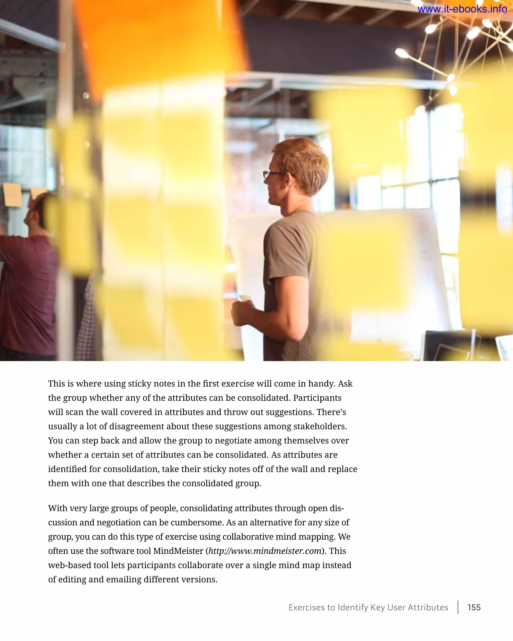This is where using sticky notes in the first exercise will come in handy. Ask
the group whether any of the attributes can be consolidated. Participants
will scan the wall covered in attributes and throw out suggestions. There’s
usually a lot of disagreement about these suggestions among stakeholders.
You can step back and allow the group to negotiate among themselves over
whether a certain set of attributes can be consolidated. As attributes are
identified for consolidation, take their sticky notes off of the wall and replace
them with one that describes the consolidated group.
With very large groups of people, consolidating attributes through open dis-
cussion and negotiation can be cumbersome. As an alternative for any size of
group, you can do this type of exercise using collaborative mind mapping. We
often use the software tool MindMeister (http://www.mindmeister.com). This
web-based tool lets participants collaborate over a single mind map instead
of editing and emailing different versions.
Exercises to Identify Key User Attributes    155
www.it-ebooks.info
 