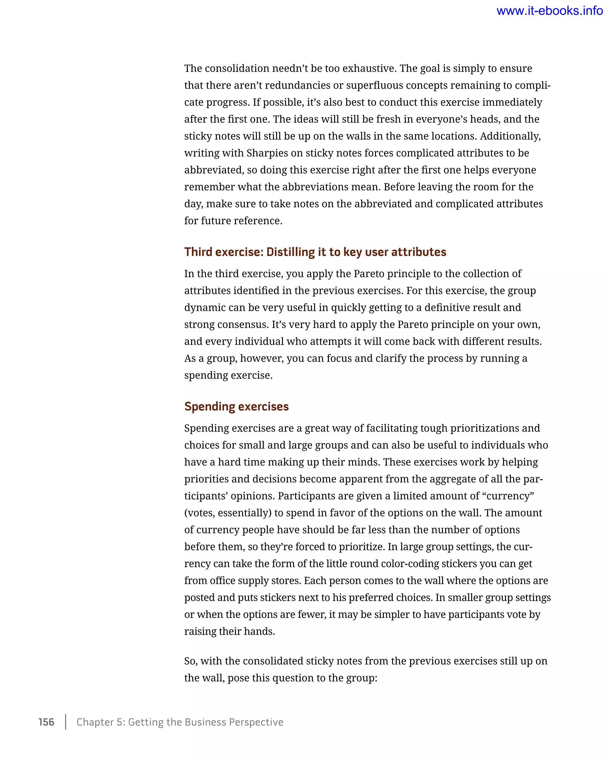The consolidation needn’t be too exhaustive. The goal is simply to ensure
that there aren’t redundancies or superfluous concepts remaining to compli-
cate progress. If possible, it’s also best to conduct this exercise immediately
after the first one. The ideas will still be fresh in everyone’s heads, and the
sticky notes will still be up on the walls in the same locations. Additionally,
writing with Sharpies on sticky notes forces complicated attributes to be
abbreviated, so doing this exercise right after the first one helps everyone
remember what the abbreviations mean. Before leaving the room for the
day, make sure to take notes on the abbreviated and complicated attributes
for future reference.
Third exercise: Distilling it to key user attributes
In the third exercise, you apply the Pareto principle to the collection of
attributes identified in the previous exercises. For this exercise, the group
dynamic can be very useful in quickly getting to a definitive result and
strong consensus. It’s very hard to apply the Pareto principle on your own,
and every individual who attempts it will come back with different results.
As a group, however, you can focus and clarify the process by running a
spending exercise.
Spending exercises
Spending exercises are a great way of facilitating tough prioritizations and
choices for small and large groups and can also be useful to individuals who
have a hard time making up their minds. These exercises work by helping
priorities and decisions become apparent from the aggregate of all the par-
ticipants’ opinions. Participants are given a limited amount of “currency”
(votes, essentially) to spend in favor of the options on the wall. The amount
of currency people have should be far less than the number of options
before them, so they’re forced to prioritize. In large group settings, the cur-
rency can take the form of the little round color-coding stickers you can get
from office supply stores. Each person comes to the wall where the options are
posted and puts stickers next to his preferred choices. In smaller group settings
or when the options are fewer, it may be simpler to have participants vote by
raising their hands.
So, with the consolidated sticky notes from the previous exercises still up on
the wall, pose this question to the group:
156    Chapter 5: Getting the Business Perspective
www.it-ebooks.info
 