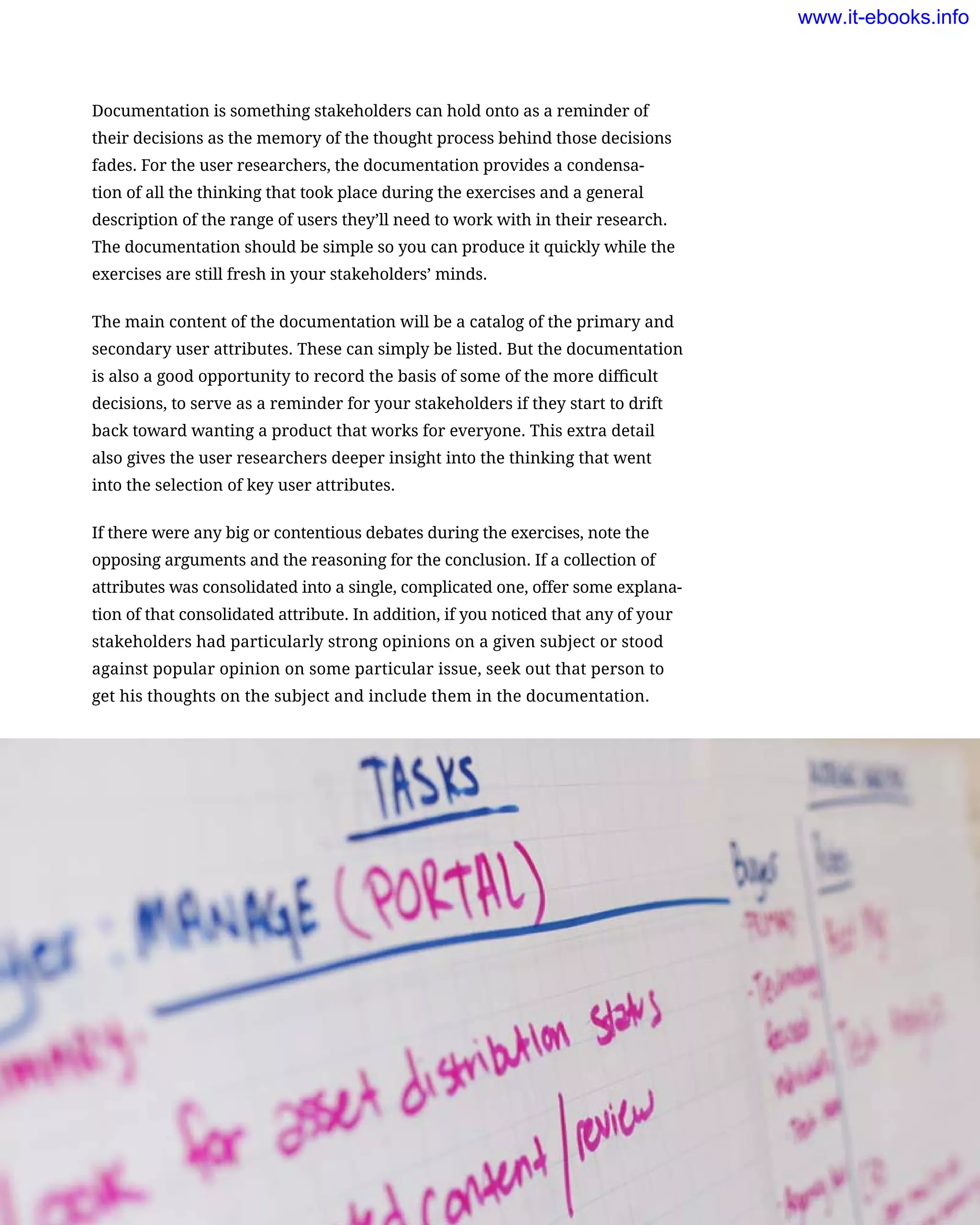 Documentation is something stakeholders can hold onto as a reminder of
their decisions as the memory of the thought process behind those decisions
fades. For the user researchers, the documentation provides a condensa-
tion of all the thinking that took place during the exercises and a general
description of the range of users they’ll need to work with in their research.
The documentation should be simple so you can produce it quickly while the
exercises are still fresh in your stakeholders’ minds.
The main content of the documentation will be a catalog of the primary and
secondary user attributes. These can simply be listed. But the documentation
is also a good opportunity to record the basis of some of the more difficult
decisions, to serve as a reminder for your stakeholders if they start to drift
back toward wanting a product that works for everyone. This extra detail
also gives the user researchers deeper insight into the thinking that went
into the selection of key user attributes.
If there were any big or contentious debates during the exercises, note the
opposing arguments and the reasoning for the conclusion. If a collection of
attributes was consolidated into a single, complicated one, offer some explana-
tion of that consolidated attribute. In addition, if you noticed that any of your
stakeholders had particularly strong opinions on a given subject or stood
against popular opinion on some particular issue, seek out that person to
get his thoughts on the subject and include them in the documentation.
Describing the Product’s Users    159
www.it-ebooks.info
 