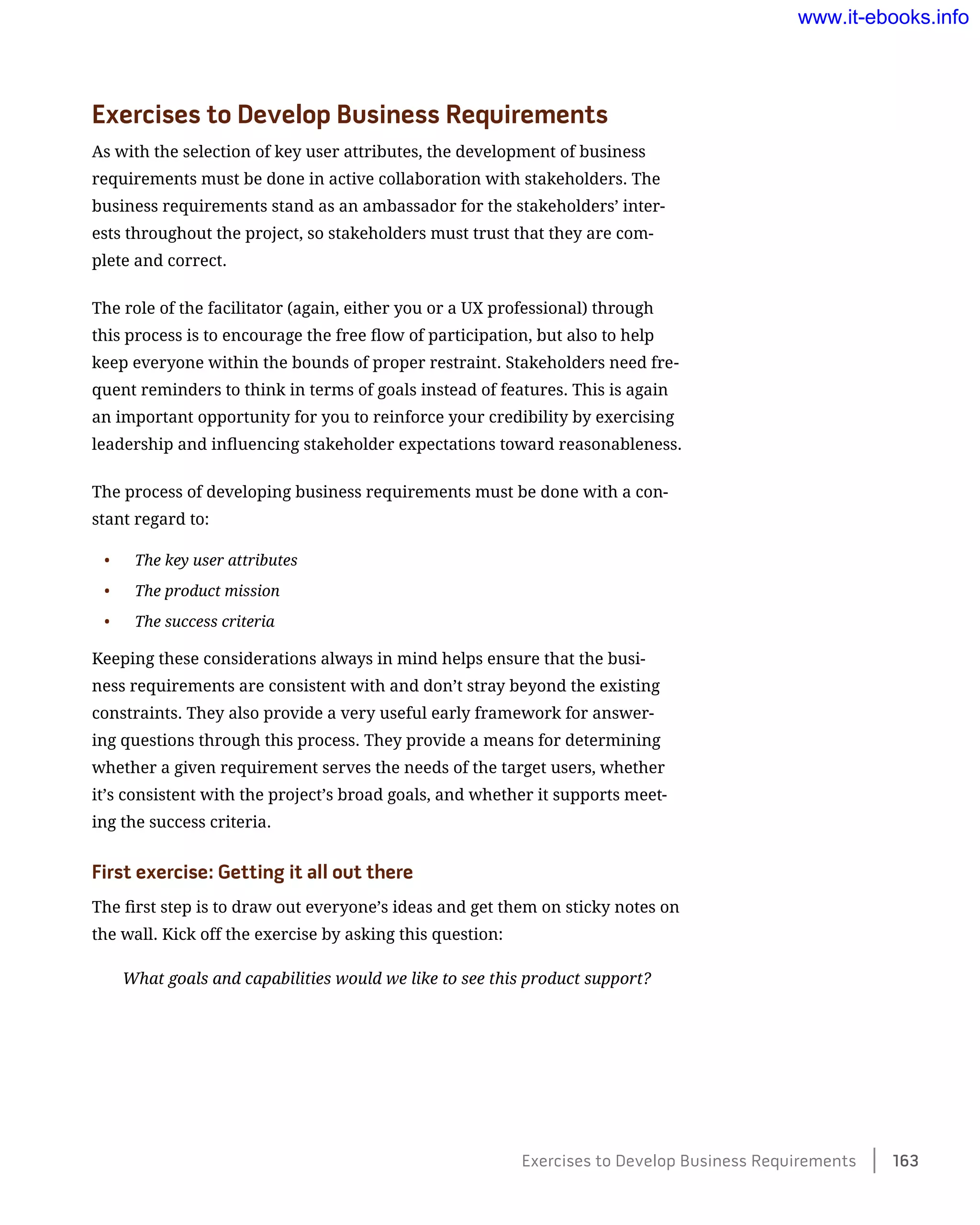 Exercises to Develop Business Requirements
As with the selection of key user attributes, the development of business
requirements must be done in active collaboration with stakeholders. The
business requirements stand as an ambassador for the stakeholders’ inter-
ests throughout the project, so stakeholders must trust that they are com-
plete and correct.
The role of the facilitator (again, either you or a UX professional) through
this process is to encourage the free flow of participation, but also to help
keep everyone within the bounds of proper restraint. Stakeholders need fre-
quent reminders to think in terms of goals instead of features. This is again
an important opportunity for you to reinforce your credibility by exercising
leadership and influencing stakeholder expectations toward reasonableness.
The process of developing business requirements must be done with a con-
stant regard to:
•	 The key user attributes
•	 The product mission
•	 The success criteria
Keeping these considerations always in mind helps ensure that the busi-
ness requirements are consistent with and don’t stray beyond the existing
constraints. They also provide a very useful early framework for answer-
ing questions through this process. They provide a means for determining
whether a given requirement serves the needs of the target users, whether
it’s consistent with the project’s broad goals, and whether it supports meet-
ing the success criteria.
First exercise: Getting it all out there
The first step is to draw out everyone’s ideas and get them on sticky notes on
the wall. Kick off the exercise by asking this question:
What goals and capabilities would we like to see this product support?
Exercises to Develop Business Requirements    163
www.it-ebooks.info
 