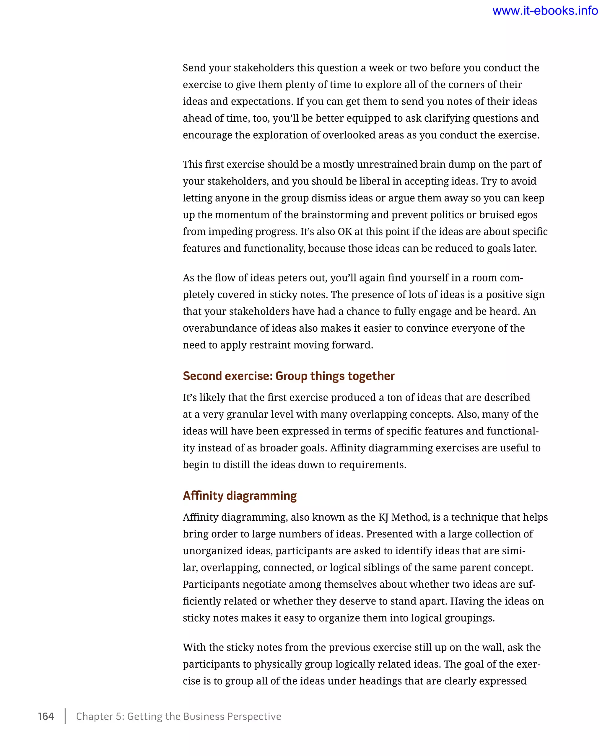 Send your stakeholders this question a week or two before you conduct the
exercise to give them plenty of time to explore all of the corners of their
ideas and expectations. If you can get them to send you notes of their ideas
ahead of time, too, you’ll be better equipped to ask clarifying questions and
encourage the exploration of overlooked areas as you conduct the exercise.
This first exercise should be a mostly unrestrained brain dump on the part of
your stakeholders, and you should be liberal in accepting ideas. Try to avoid
letting anyone in the group dismiss ideas or argue them away so you can keep
up the momentum of the brainstorming and prevent politics or bruised egos
from impeding progress. It’s also OK at this point if the ideas are about specific
features and functionality, because those ideas can be reduced to goals later.
As the flow of ideas peters out, you’ll again find yourself in a room com-
pletely covered in sticky notes. The presence of lots of ideas is a positive sign
that your stakeholders have had a chance to fully engage and be heard. An
overabundance of ideas also makes it easier to convince everyone of the
need to apply restraint moving forward.
Second exercise: Group things together
It’s likely that the first exercise produced a ton of ideas that are described
at a very granular level with many overlapping concepts. Also, many of the
ideas will have been expressed in terms of specific features and functional-
ity instead of as broader goals. Affinity diagramming exercises are useful to
begin to distill the ideas down to requirements.
Affinity diagramming
Affinity diagramming, also known as the KJ Method, is a technique that helps
bring order to large numbers of ideas. Presented with a large collection of
unorganized ideas, participants are asked to identify ideas that are simi-
lar, overlapping, connected, or logical siblings of the same parent concept.
Participants negotiate among themselves about whether two ideas are suf-
ficiently related or whether they deserve to stand apart. Having the ideas on
sticky notes makes it easy to organize them into logical groupings.
With the sticky notes from the previous exercise still up on the wall, ask the
participants to physically group logically related ideas. The goal of the exer-
cise is to group all of the ideas under headings that are clearly expressed
164    Chapter 5: Getting the Business Perspective
www.it-ebooks.info
 