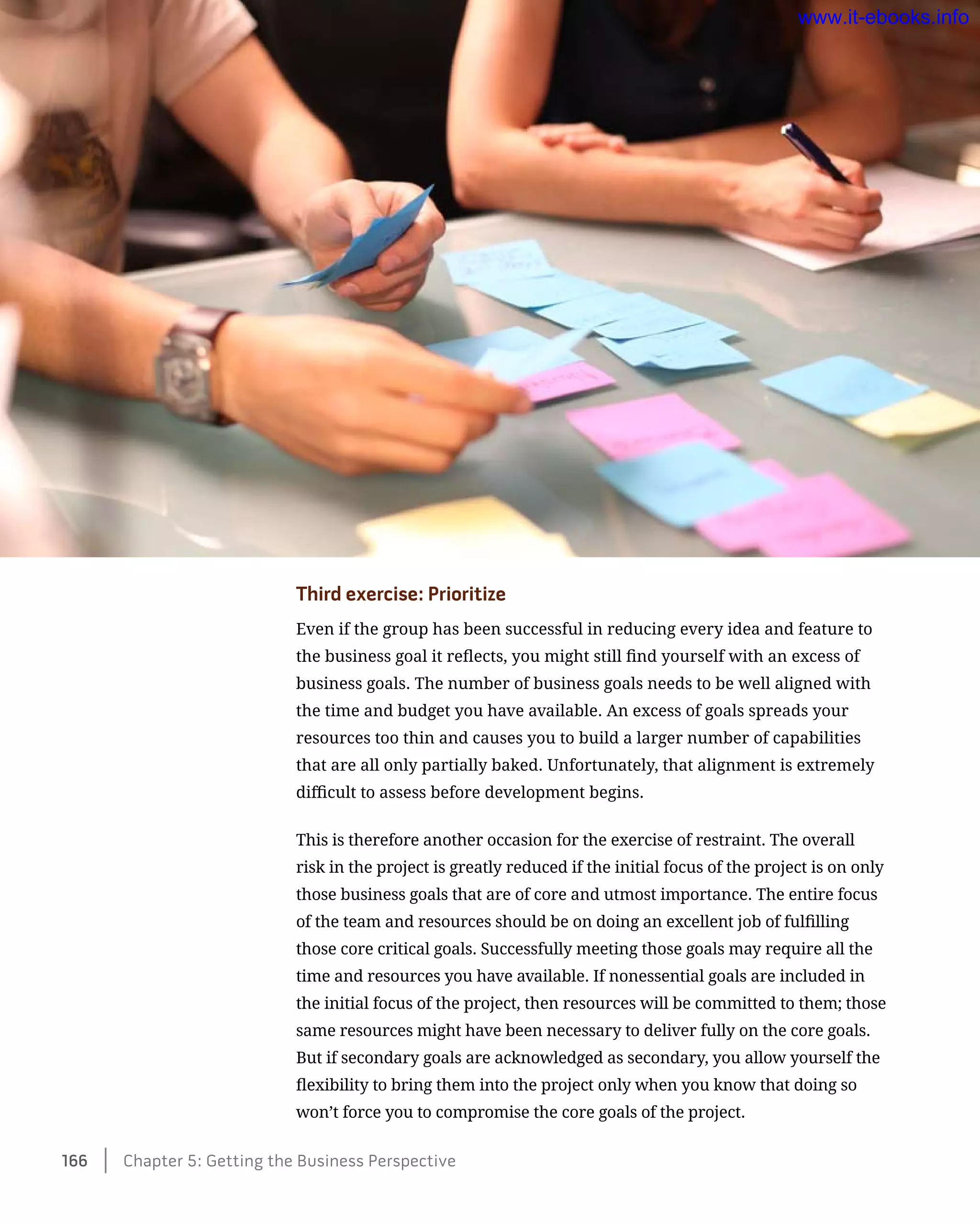 Third exercise: Prioritize
Even if the group has been successful in reducing every idea and feature to
the business goal it reflects, you might still find yourself with an excess of
business goals. The number of business goals needs to be well aligned with
the time and budget you have available. An excess of goals spreads your
resources too thin and causes you to build a larger number of capabilities
that are all only partially baked. Unfortunately, that alignment is extremely
difficult to assess before development begins.
This is therefore another occasion for the exercise of restraint. The overall
risk in the project is greatly reduced if the initial focus of the project is on only
those business goals that are of core and utmost importance. The entire focus
of the team and resources should be on doing an excellent job of fulfilling
those core critical goals. Successfully meeting those goals may require all the
time and resources you have available. If nonessential goals are included in
the initial focus of the project, then resources will be committed to them; those
same resources might have been necessary to deliver fully on the core goals.
But if secondary goals are acknowledged as secondary, you allow yourself the
flexibility to bring them into the project only when you know that doing so
won’t force you to compromise the core goals of the project.
166    Chapter 5: Getting the Business Perspective
www.it-ebooks.info
 