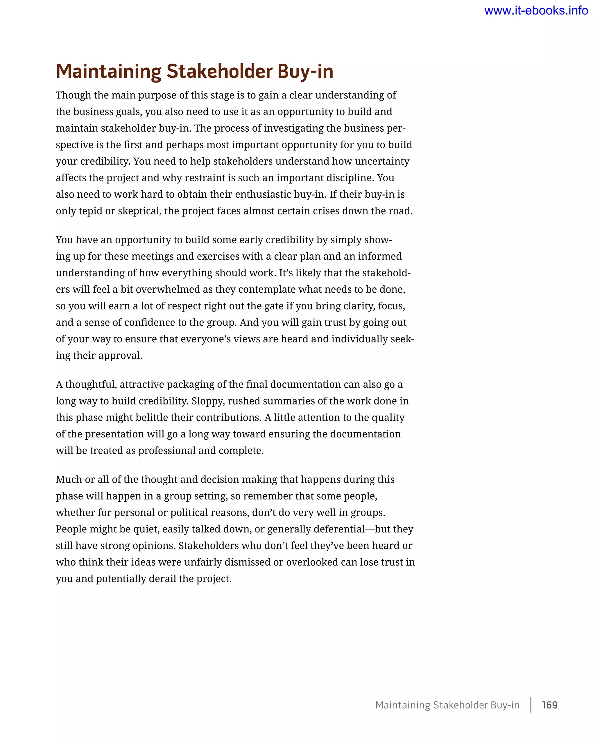 Maintaining Stakeholder Buy-in
Though the main purpose of this stage is to gain a clear understanding of
the business goals, you also need to use it as an opportunity to build and
maintain stakeholder buy-in. The process of investigating the business per-
spective is the first and perhaps most important opportunity for you to build
your credibility. You need to help stakeholders understand how uncertainty
affects the project and why restraint is such an important discipline. You
also need to work hard to obtain their enthusiastic buy-in. If their buy-in is
only tepid or skeptical, the project faces almost certain crises down the road.
You have an opportunity to build some early credibility by simply show-
ing up for these meetings and exercises with a clear plan and an informed
understanding of how everything should work. It’s likely that the stakehold-
ers will feel a bit overwhelmed as they contemplate what needs to be done,
so you will earn a lot of respect right out the gate if you bring clarity, focus,
and a sense of confidence to the group. And you will gain trust by going out
of your way to ensure that everyone’s views are heard and individually seek-
ing their approval.
A thoughtful, attractive packaging of the final documentation can also go a
long way to build credibility. Sloppy, rushed summaries of the work done in
this phase might belittle their contributions. A little attention to the quality
of the presentation will go a long way toward ensuring the documentation
will be treated as professional and complete.
Much or all of the thought and decision making that happens during this
phase will happen in a group setting, so remember that some people,
whether for personal or political reasons, don’t do very well in groups.
People might be quiet, easily talked down, or generally deferential—but they
still have strong opinions. Stakeholders who don’t feel they’ve been heard or
who think their ideas were unfairly dismissed or overlooked can lose trust in
you and potentially derail the project.
Maintaining Stakeholder Buy-in    169
www.it-ebooks.info
 