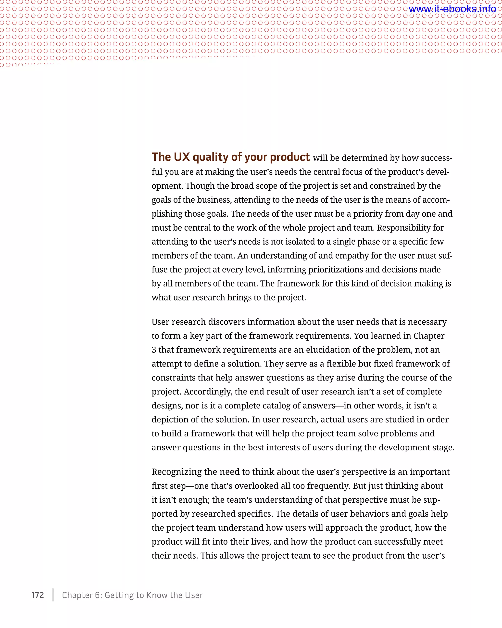 The UX quality of your product will be determined by how success-
ful you are at making the user’s needs the central focus of the product’s devel-
opment. Though the broad scope of the project is set and constrained by the
goals of the business, attending to the needs of the user is the means of accom-
plishing those goals. The needs of the user must be a priority from day one and
must be central to the work of the whole project and team. Responsibility for
attending to the user’s needs is not isolated to a single phase or a specific few
members of the team. An understanding of and empathy for the user must suf-
fuse the project at every level, informing prioritizations and decisions made
by all members of the team. The framework for this kind of decision making is
what user research brings to the project.
User research discovers information about the user needs that is necessary
to form a key part of the framework requirements. You learned in Chapter
3 that framework requirements are an elucidation of the problem, not an
attempt to define a solution. They serve as a flexible but fixed framework of
constraints that help answer questions as they arise during the course of the
project. Accordingly, the end result of user research isn’t a set of complete
designs, nor is it a complete catalog of answers—in other words, it isn’t a
depiction of the solution. In user research, actual users are studied in order
to build a framework that will help the project team solve problems and
answer questions in the best interests of users during the development stage.
Recognizing the need to think about the user’s perspective is an important
first step—one that’s overlooked all too frequently. But just thinking about
it isn’t enough; the team’s understanding of that perspective must be sup-
ported by researched specifics. The details of user behaviors and goals help
the project team understand how users will approach the product, how the
product will fit into their lives, and how the product can successfully meet
their needs. This allows the project team to see the product from the user’s
172    Chapter 6: Getting to Know the User
www.it-ebooks.info
 