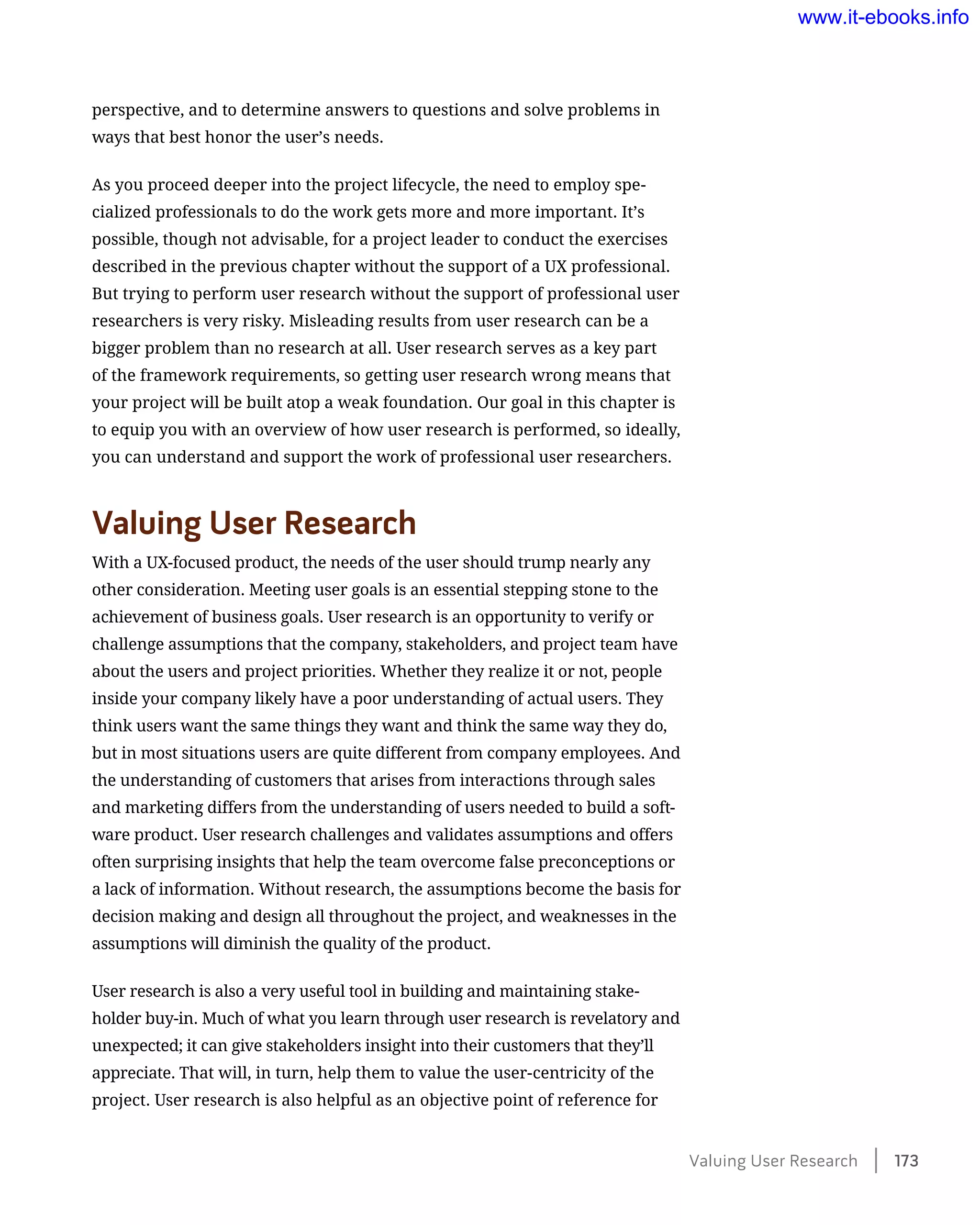 perspective, and to determine answers to questions and solve problems in
ways that best honor the user’s needs.
As you proceed deeper into the project lifecycle, the need to employ spe-
cialized professionals to do the work gets more and more important. It’s
possible, though not advisable, for a project leader to conduct the exercises
described in the previous chapter without the support of a UX professional.
But trying to perform user research without the support of professional user
researchers is very risky. Misleading results from user research can be a
bigger problem than no research at all. User research serves as a key part
of the framework requirements, so getting user research wrong means that
your project will be built atop a weak foundation. Our goal in this chapter is
to equip you with an overview of how user research is performed, so ideally,
you can understand and support the work of professional user researchers.
Valuing User Research
With a UX-focused product, the needs of the user should trump nearly any
other consideration. Meeting user goals is an essential stepping stone to the
achievement of business goals. User research is an opportunity to verify or
challenge assumptions that the company, stakeholders, and project team have
about the users and project priorities. Whether they realize it or not, people
inside your company likely have a poor understanding of actual users. They
think users want the same things they want and think the same way they do,
but in most situations users are quite different from company employees. And
the understanding of customers that arises from interactions through sales
and marketing differs from the understanding of users needed to build a soft-
ware product. User research challenges and validates assumptions and offers
often surprising insights that help the team overcome false preconceptions or
a lack of information. Without research, the assumptions become the basis for
decision making and design all throughout the project, and weaknesses in the
assumptions will diminish the quality of the product.
User research is also a very useful tool in building and maintaining stake-
holder buy-in. Much of what you learn through user research is revelatory and
­unexpected; it can give stakeholders insight into their customers that they’ll
appreciate. That will, in turn, help them to value the user-centricity of the
project. User research is also helpful as an objective point of reference for
Valuing User Research    173
www.it-ebooks.info
 