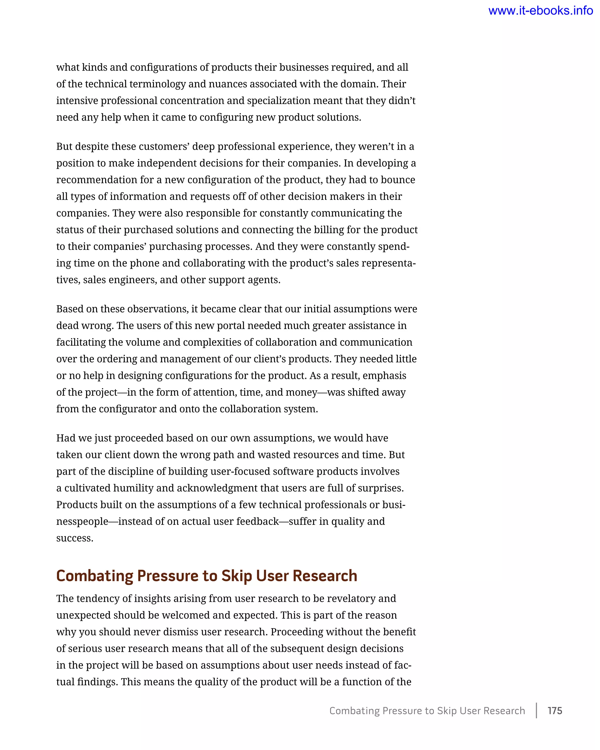 what kinds and configurations of products their businesses required, and all
of the technical terminology and nuances associated with the domain. Their
intensive professional concentration and specialization meant that they didn’t
need any help when it came to configuring new product solutions.
But despite these customers’ deep professional experience, they weren’t in a
position to make independent decisions for their companies. In developing a
recommendation for a new configuration of the product, they had to bounce
all types of information and requests off of other decision makers in their
companies. They were also responsible for constantly communicating the
status of their purchased solutions and connecting the billing for the product
to their companies’ purchasing processes. And they were constantly spend-
ing time on the phone and collaborating with the product’s sales representa-
tives, sales engineers, and other support agents.
Based on these observations, it became clear that our initial assumptions were
dead wrong. The users of this new portal needed much greater assistance in
facilitating the volume and complexities of collaboration and communication
over the ordering and management of our client’s products. They needed little
or no help in designing configurations for the product. As a result, emphasis
of the project—in the form of attention, time, and money—was shifted away
from the configurator and onto the collaboration system.
Had we just proceeded based on our own assumptions, we would have
taken our client down the wrong path and wasted resources and time. But
part of the discipline of building user-focused software products involves
a cultivated humility and acknowledgment that users are full of surprises.
Products built on the assumptions of a few technical professionals or busi-
nesspeople—instead of on actual user feedback—suffer in quality and
success.
Combating Pressure to Skip User Research
The tendency of insights arising from user research to be revelatory and
unexpected should be welcomed and expected. This is part of the reason
why you should never dismiss user research. Proceeding without the benefit
of serious user research means that all of the subsequent design decisions
in the project will be based on assumptions about user needs instead of fac-
tual findings. This means the quality of the product will be a function of the
Combating Pressure to Skip User Research    175
www.it-ebooks.info
 