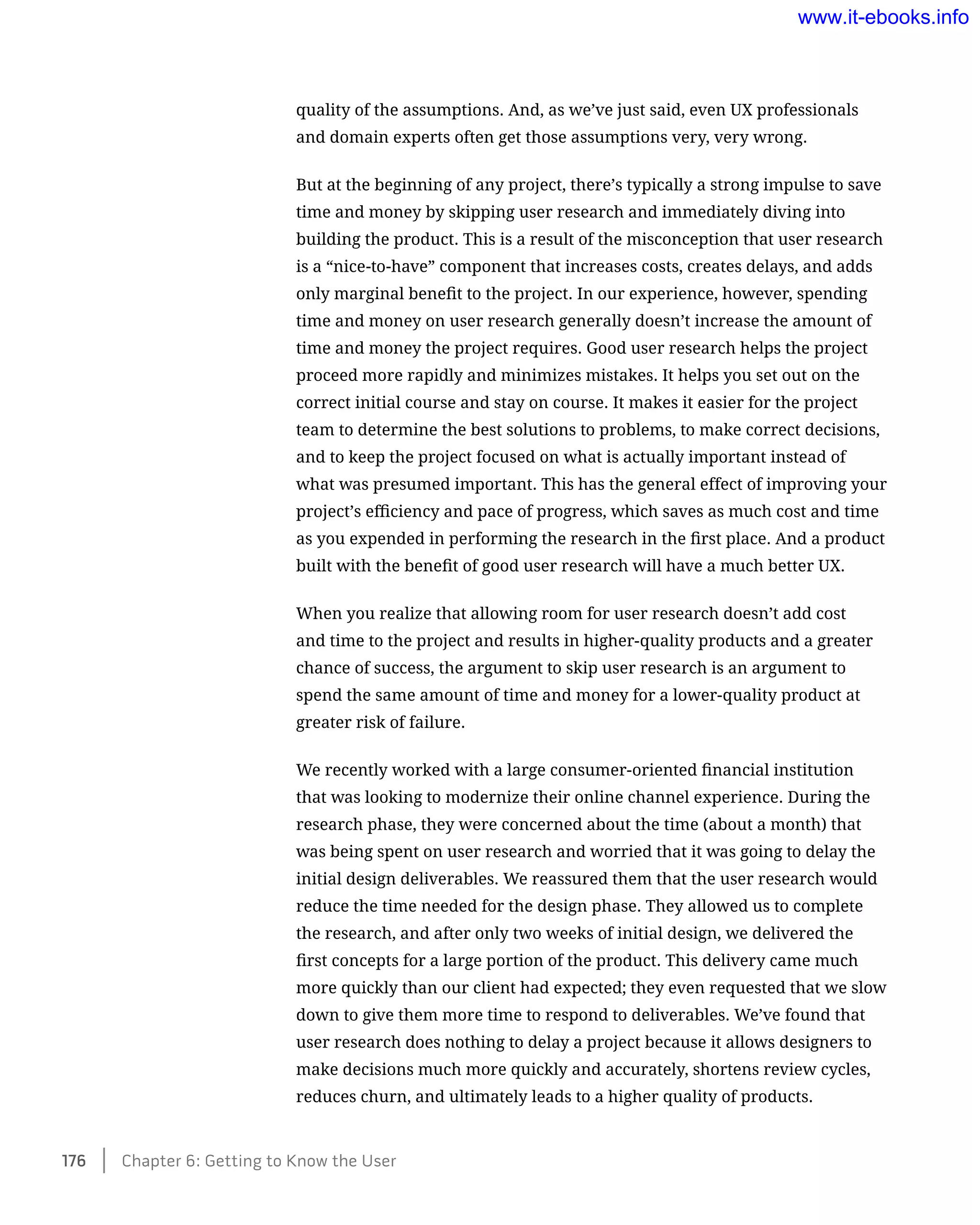 quality of the assumptions. And, as we’ve just said, even UX professionals
and domain experts often get those assumptions very, very wrong.
But at the beginning of any project, there’s typically a strong impulse to save
time and money by skipping user research and immediately diving into
building the product. This is a result of the misconception that user research
is a “nice-to-have” component that increases costs, creates delays, and adds
only marginal benefit to the project. In our experience, however, spending
time and money on user research generally doesn’t increase the amount of
time and money the project requires. Good user research helps the project
proceed more rapidly and minimizes mistakes. It helps you set out on the
correct initial course and stay on course. It makes it easier for the project
team to determine the best solutions to problems, to make correct decisions,
and to keep the project focused on what is actually important instead of
what was presumed important. This has the general effect of improving your
project’s efficiency and pace of progress, which saves as much cost and time
as you expended in performing the research in the first place. And a product
built with the benefit of good user research will have a much better UX.
When you realize that allowing room for user research doesn’t add cost
and time to the project and results in higher-quality products and a greater
chance of success, the argument to skip user research is an argument to
spend the same amount of time and money for a lower-quality product at
greater risk of failure.
We recently worked with a large consumer-oriented financial institution
that was looking to modernize their online channel experience. During the
research phase, they were concerned about the time (about a month) that
was being spent on user research and worried that it was going to delay the
initial design deliverables. We reassured them that the user research would
reduce the time needed for the design phase. They allowed us to complete
the research, and after only two weeks of initial design, we delivered the
first concepts for a large portion of the product. This delivery came much
more quickly than our client had expected; they even requested that we slow
down to give them more time to respond to deliverables. We’ve found that
user research does nothing to delay a project because it allows designers to
make decisions much more quickly and accurately, shortens review cycles,
reduces churn, and ultimately leads to a higher quality of products.
176    Chapter 6: Getting to Know the User
www.it-ebooks.info
 