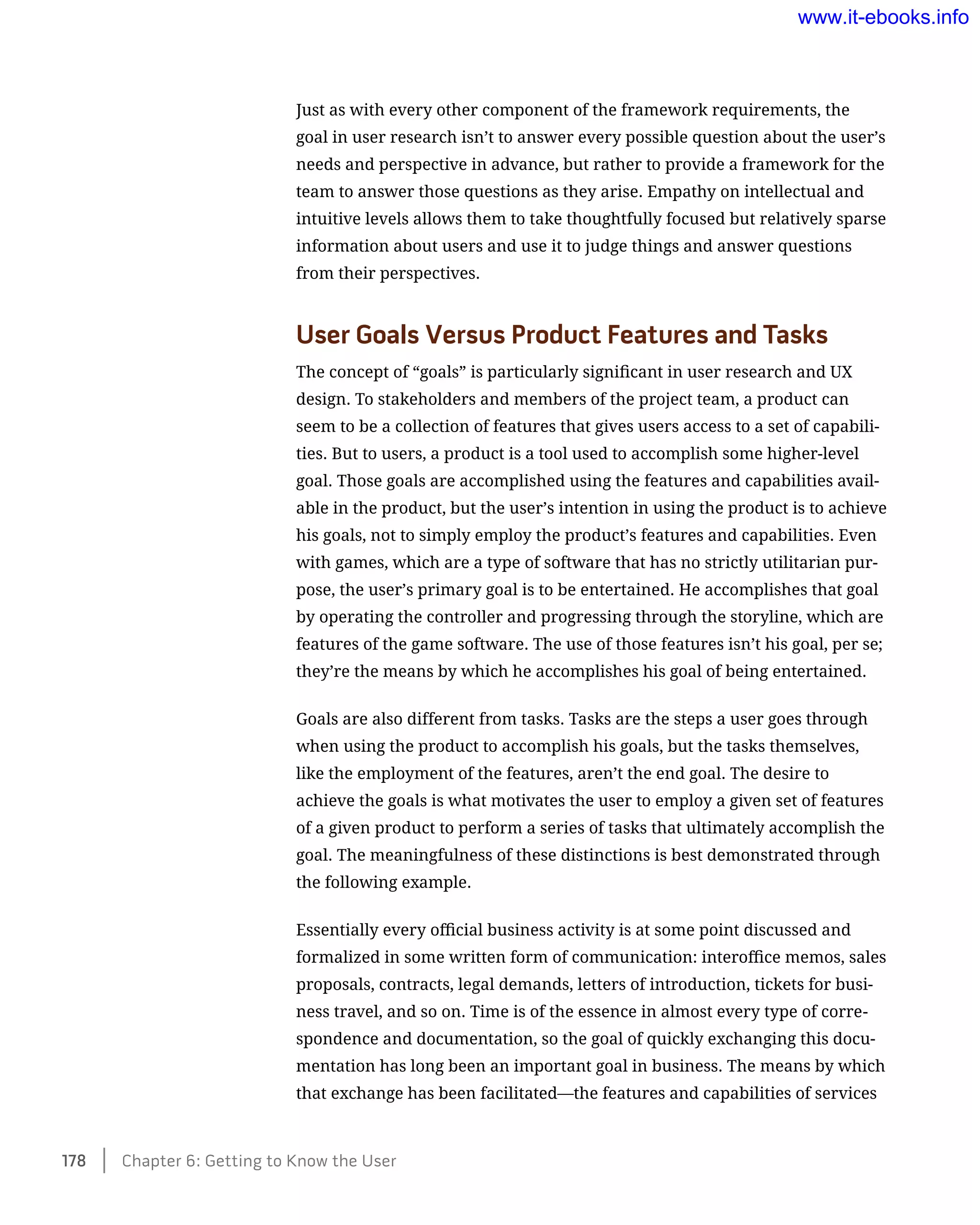 Just as with every other component of the framework requirements, the
goal in user research isn’t to answer every possible question about the user’s
needs and perspective in advance, but rather to provide a framework for the
team to answer those questions as they arise. Empathy on intellectual and
intuitive levels allows them to take thoughtfully focused but relatively sparse
information about users and use it to judge things and answer questions
from their perspectives.
User Goals Versus Product Features and Tasks
The concept of “goals” is particularly significant in user research and UX
design. To stakeholders and members of the project team, a product can
seem to be a collection of features that gives users access to a set of capabili-
ties. But to users, a product is a tool used to accomplish some higher-level
goal. Those goals are accomplished using the features and capabilities avail-
able in the product, but the user’s intention in using the product is to achieve
his goals, not to simply employ the product’s features and capabilities. Even
with games, which are a type of software that has no strictly utilitarian pur-
pose, the user’s primary goal is to be entertained. He accomplishes that goal
by operating the controller and progressing through the storyline, which are
features of the game software. The use of those features isn’t his goal, per se;
they’re the means by which he accomplishes his goal of being entertained.
Goals are also different from tasks. Tasks are the steps a user goes through
when using the product to accomplish his goals, but the tasks themselves,
like the employment of the features, aren’t the end goal. The desire to
achieve the goals is what motivates the user to employ a given set of features
of a given product to perform a series of tasks that ultimately accomplish the
goal. The meaningfulness of these distinctions is best demonstrated through
the following example.
Essentially every official business activity is at some point discussed and
formalized in some written form of communication: interoffice memos, sales
proposals, contracts, legal demands, letters of introduction, tickets for busi-
ness travel, and so on. Time is of the essence in almost every type of corre-
spondence and documentation, so the goal of quickly exchanging this docu-
mentation has long been an important goal in business. The means by which
that exchange has been facilitated—the features and capabilities of services
178    Chapter 6: Getting to Know the User
www.it-ebooks.info
Wow! eBook dot Com
 