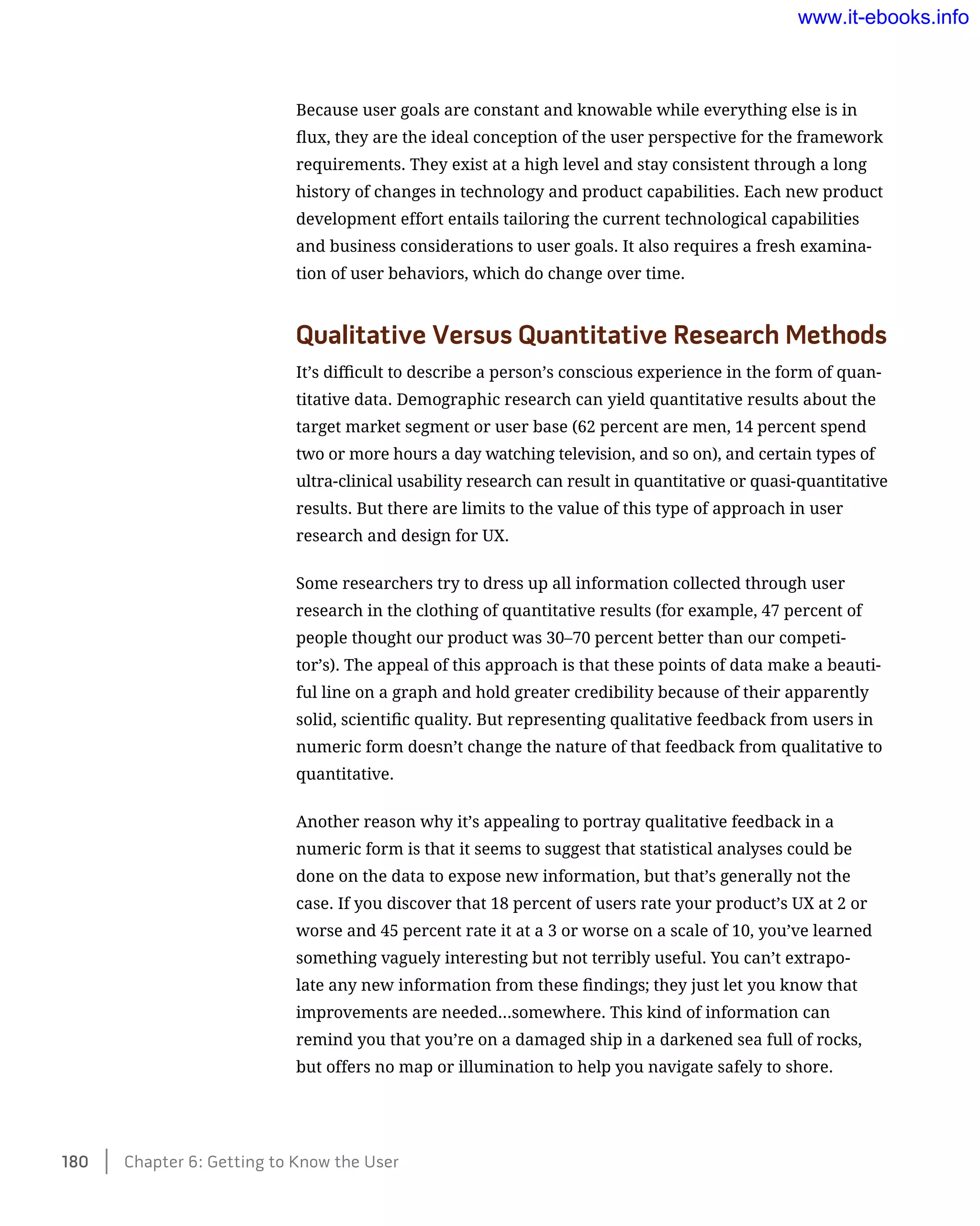 Because user goals are constant and knowable while everything else is in
flux, they are the ideal conception of the user perspective for the framework
requirements. They exist at a high level and stay consistent through a long
history of changes in technology and product capabilities. Each new product
development effort entails tailoring the current technological capabilities
and business considerations to user goals. It also requires a fresh examina-
tion of user behaviors, which do change over time.
Qualitative Versus Quantitative Research Methods
It’s difficult to describe a person’s conscious experience in the form of quan-
titative data. Demographic research can yield quantitative results about the
target market segment or user base (62 percent are men, 14 percent spend
two or more hours a day watching television, and so on), and certain types of
ultra-clinical usability research can result in quantitative or quasi-quantitative
results. But there are limits to the value of this type of approach in user
research and design for UX.
Some researchers try to dress up all information collected through user
research in the clothing of quantitative results (for example, 47 percent of
people thought our product was 30–70 percent better than our competi-
tor’s). The appeal of this approach is that these points of data make a beauti-
ful line on a graph and hold greater credibility because of their apparently
solid, scientific quality. But representing qualitative feedback from users in
numeric form doesn’t change the nature of that feedback from qualitative to
quantitative.
Another reason why it’s appealing to portray qualitative feedback in a
numeric form is that it seems to suggest that statistical analyses could be
done on the data to expose new information, but that’s generally not the
case. If you discover that 18 percent of users rate your product’s UX at 2 or
worse and 45 percent rate it at a 3 or worse on a scale of 10, you’ve learned
something vaguely interesting but not terribly useful. You can’t extrapo-
late any new information from these findings; they just let you know that
improvements are needed…somewhere. This kind of information can
remind you that you’re on a damaged ship in a darkened sea full of rocks,
but offers no map or illumination to help you navigate safely to shore.
180    Chapter 6: Getting to Know the User
www.it-ebooks.info
 