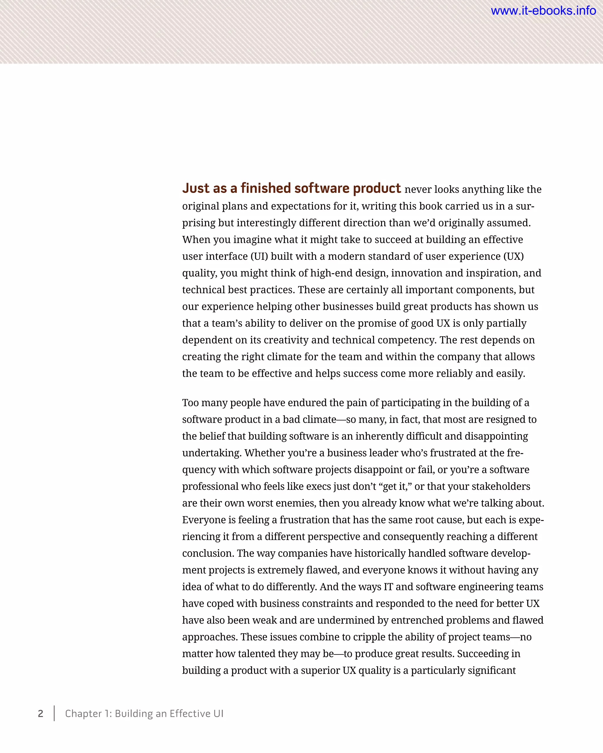 Just as a finished software product never looks anything like the
original plans and expectations for it, writing this book carried us in a sur-
prising but interestingly different direction than we’d originally assumed.
When you imagine what it might take to succeed at building an effective
user interface (UI) built with a modern standard of user experience (UX)
quality, you might think of high-end design, innovation and inspiration, and
technical best practices. These are certainly all important components, but
our experience helping other businesses build great products has shown us
that a team’s ability to deliver on the promise of good UX is only partially
dependent on its creativity and technical competency. The rest depends on
creating the right climate for the team and within the company that allows
the team to be effective and helps success come more reliably and easily.
Too many people have endured the pain of participating in the building of a
software product in a bad climate—so many, in fact, that most are resigned to
the belief that building software is an inherently difficult and disappointing
undertaking. Whether you’re a business leader who’s frustrated at the fre-
quency with which software projects disappoint or fail, or you’re a software
professional who feels like execs just don’t “get it,” or that your stakeholders
are their own worst enemies, then you already know what we’re talking about.
Everyone is feeling a frustration that has the same root cause, but each is expe-
riencing it from a different perspective and consequently reaching a different
conclusion. The way companies have historically handled software develop-
ment projects is extremely flawed, and everyone knows it without having any
idea of what to do differently. And the ways IT and software engineering teams
have coped with business constraints and responded to the need for better UX
have also been weak and are undermined by entrenched problems and flawed
approaches. These issues combine to cripple the ability of project teams—no
matter how talented they may be—to produce great results. Succeeding in
building a product with a superior UX quality is a particularly significant
2    Chapter 1: Building an Effective UI
www.it-ebooks.info
 