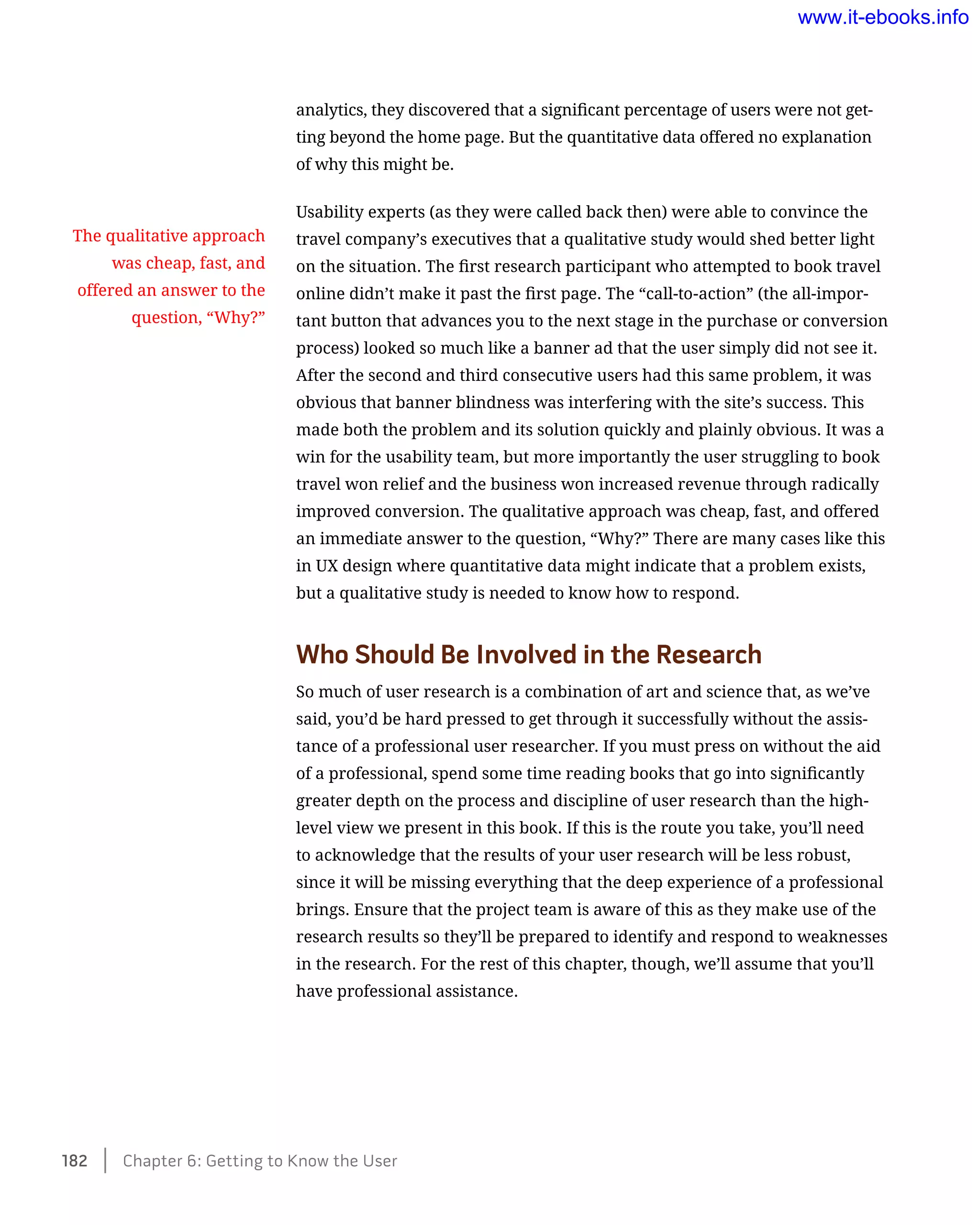 analytics, they discovered that a significant percentage of users were not get-
ting beyond the home page. But the quantitative data offered no explanation
of why this might be.
Usability experts (as they were called back then) were able to convince the
travel company’s executives that a qualitative study would shed better light
on the situation. The first research participant who attempted to book travel
online didn’t make it past the first page. The “call-to-action” (the all-impor-
tant button that advances you to the next stage in the purchase or conversion
process) looked so much like a banner ad that the user simply did not see it.
After the second and third consecutive users had this same problem, it was
obvious that banner blindness was interfering with the site’s success. This
made both the problem and its solution quickly and plainly obvious. It was a
win for the usability team, but more importantly the user struggling to book
travel won relief and the business won increased revenue through radically
improved conversion. The qualitative approach was cheap, fast, and offered
an immediate answer to the question, “Why?” There are many cases like this
in UX design where quantitative data might indicate that a problem exists,
but a qualitative study is needed to know how to respond.
Who Should Be Involved in the Research
So much of user research is a combination of art and science that, as we’ve
said, you’d be hard pressed to get through it successfully without the assis-
tance of a professional user researcher. If you must press on without the aid
of a professional, spend some time reading books that go into significantly
greater depth on the process and discipline of user research than the high-
level view we present in this book. If this is the route you take, you’ll need
to acknowledge that the results of your user research will be less robust,
since it will be missing everything that the deep experience of a professional
brings. Ensure that the project team is aware of this as they make use of the
research results so they’ll be prepared to identify and respond to weaknesses
in the research. For the rest of this chapter, though, we’ll assume that you’ll
have professional assistance.
The qualitative approach
was cheap, fast, and
offered an answer to the
question, “Why?”
182    Chapter 6: Getting to Know the User
www.it-ebooks.info
 