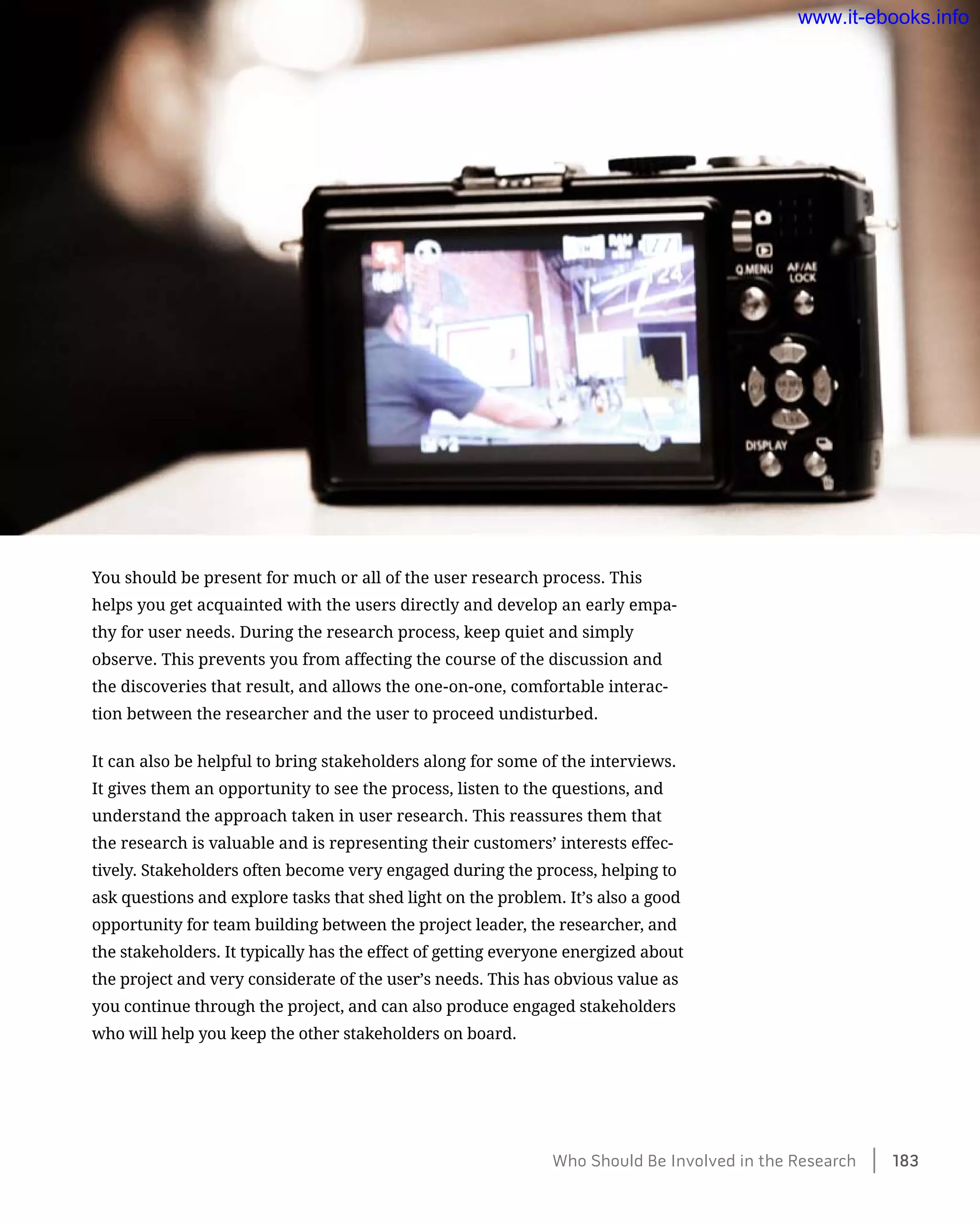 You should be present for much or all of the user research process. This
helps you get acquainted with the users directly and develop an early empa-
thy for user needs. During the research process, keep quiet and simply
observe. This prevents you from affecting the course of the discussion and
the discoveries that result, and allows the one-on-one, comfortable interac-
tion between the researcher and the user to proceed undisturbed.
It can also be helpful to bring stakeholders along for some of the interviews.
It gives them an opportunity to see the process, listen to the questions, and
understand the approach taken in user research. This reassures them that
the research is valuable and is representing their customers’ interests effec-
tively. Stakeholders often become very engaged during the process, helping to
ask questions and explore tasks that shed light on the problem. It’s also a good
opportunity for team building between the project leader, the researcher, and
the stakeholders. It typically has the effect of getting everyone energized about
the project and very considerate of the user’s needs. This has obvious value as
you continue through the project, and can also produce engaged stakeholders
who will help you keep the other stakeholders on board.
Who Should Be Involved in the Research    183
www.it-ebooks.info
 