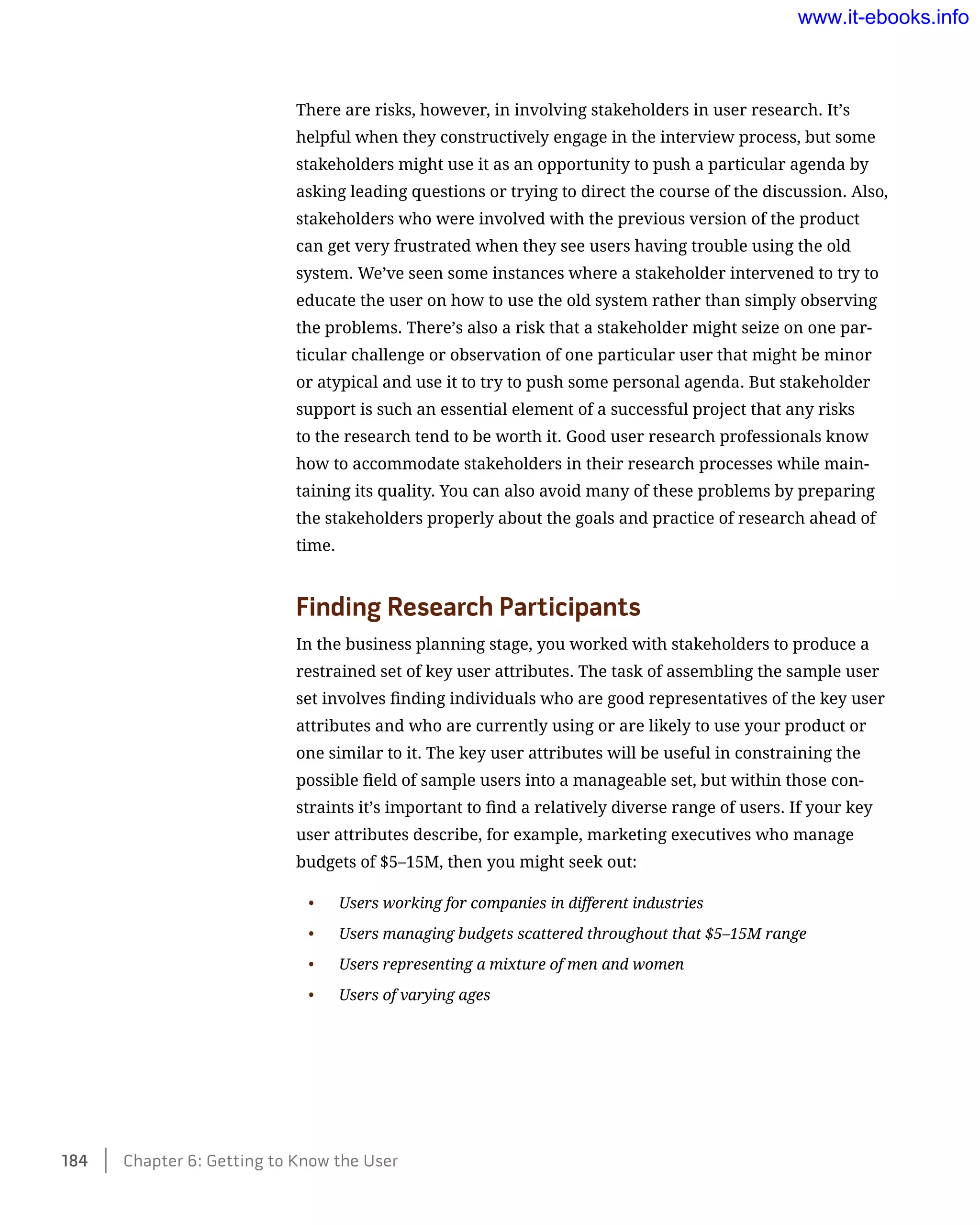 There are risks, however, in involving stakeholders in user research. It’s
helpful when they constructively engage in the interview process, but some
stakeholders might use it as an opportunity to push a particular agenda by
asking leading questions or trying to direct the course of the discussion. Also,
stakeholders who were involved with the previous version of the product
can get very frustrated when they see users having trouble using the old
system. We’ve seen some instances where a stakeholder intervened to try to
educate the user on how to use the old system rather than simply observing
the problems. There’s also a risk that a stakeholder might seize on one par-
ticular challenge or observation of one particular user that might be minor
or atypical and use it to try to push some personal agenda. But stakeholder
support is such an essential element of a successful project that any risks
to the research tend to be worth it. Good user research professionals know
how to accommodate stakeholders in their research processes while main-
taining its quality. You can also avoid many of these problems by preparing
the stakeholders properly about the goals and practice of research ahead of
time.
Finding Research Participants
In the business planning stage, you worked with stakeholders to produce a
restrained set of key user attributes. The task of assembling the sample user
set involves finding individuals who are good representatives of the key user
attributes and who are currently using or are likely to use your product or
one similar to it. The key user attributes will be useful in constraining the
possible field of sample users into a manageable set, but within those con-
straints it’s important to find a relatively diverse range of users. If your key
user attributes describe, for example, marketing executives who manage
budgets of $5–15M, then you might seek out:
•	 Users working for companies in different industries
•	 Users managing budgets scattered throughout that $5–15M range
•	 Users representing a mixture of men and women
•	 Users of varying ages
184    Chapter 6: Getting to Know the User
www.it-ebooks.info
 