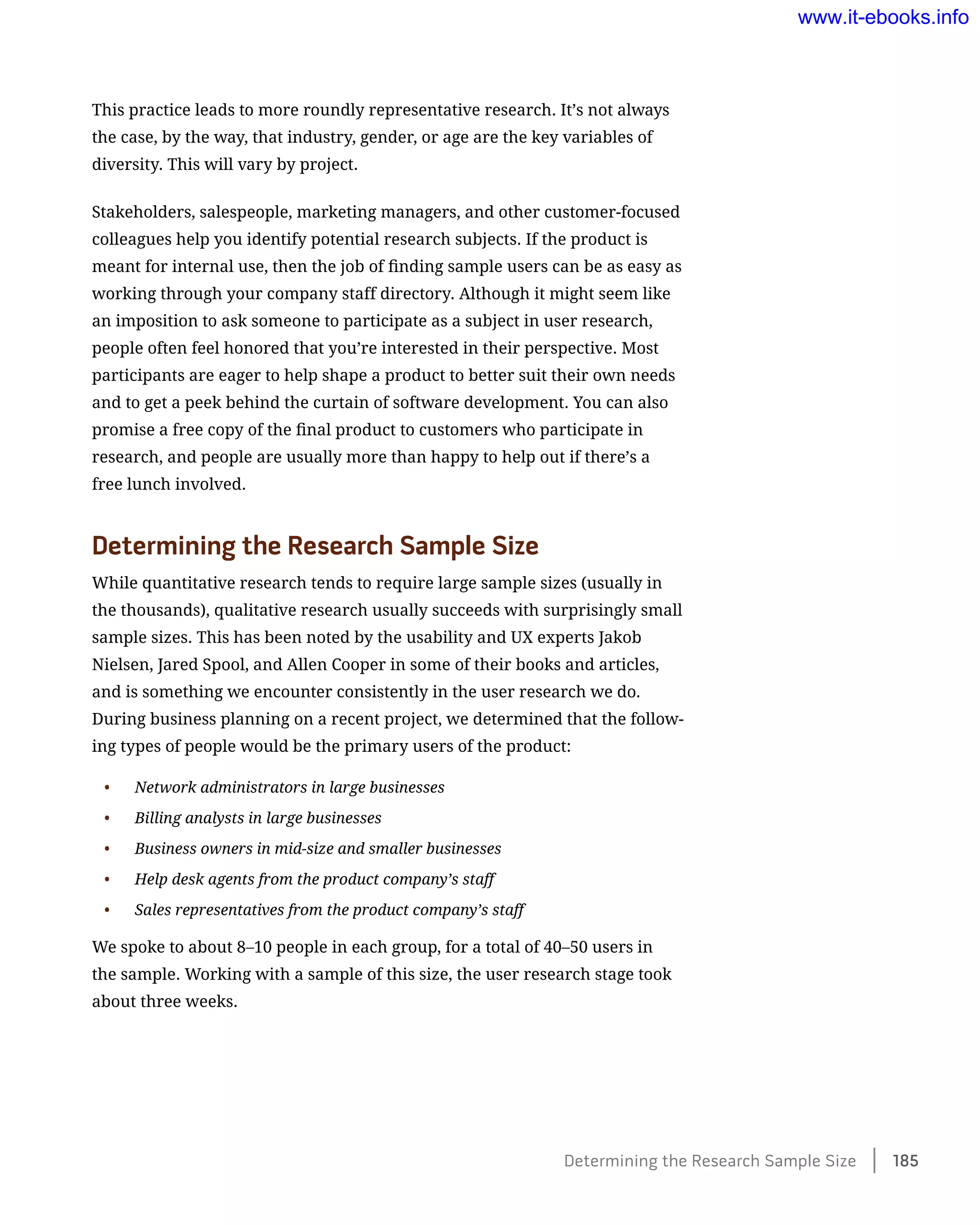 This practice leads to more roundly representative research. It’s not always
the case, by the way, that industry, gender, or age are the key variables of
diversity. This will vary by project.
Stakeholders, salespeople, marketing managers, and other customer-focused
colleagues help you identify potential research subjects. If the product is
meant for internal use, then the job of finding sample users can be as easy as
working through your company staff directory. Although it might seem like
an imposition to ask someone to participate as a subject in user research,
people often feel honored that you’re interested in their perspective. Most
participants are eager to help shape a product to better suit their own needs
and to get a peek behind the curtain of software development. You can also
promise a free copy of the final product to customers who participate in
research, and people are usually more than happy to help out if there’s a
free lunch involved.
Determining the Research Sample Size
While quantitative research tends to require large sample sizes (usually in
the thousands), qualitative research usually succeeds with surprisingly small
sample sizes. This has been noted by the usability and UX experts Jakob
Nielsen, Jared Spool, and Allen Cooper in some of their books and articles,
and is something we encounter consistently in the user research we do.
During business planning on a recent project, we determined that the follow-
ing types of people would be the primary users of the product:
•	 Network administrators in large businesses
•	 Billing analysts in large businesses
•	 Business owners in mid-size and smaller businesses
•	 Help desk agents from the product company’s staff
•	 Sales representatives from the product company’s staff
We spoke to about 8–10 people in each group, for a total of 40–50 users in
the sample. Working with a sample of this size, the user research stage took
about three weeks.
Determining the Research Sample Size    185
www.it-ebooks.info
 