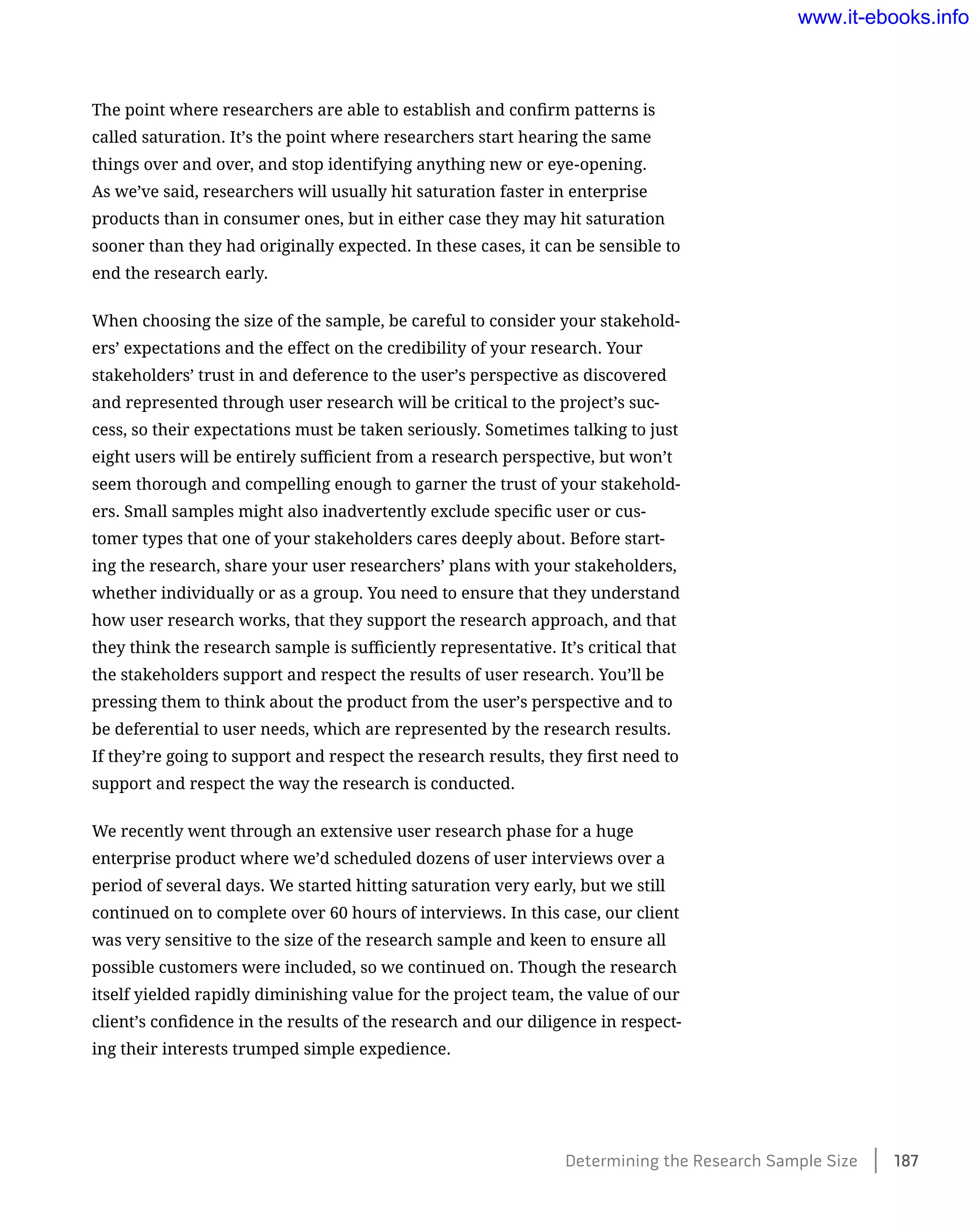 The point where researchers are able to establish and confirm patterns is
called saturation. It’s the point where researchers start hearing the same
things over and over, and stop identifying anything new or eye-opening.
As we’ve said, researchers will usually hit saturation faster in enterprise
products than in consumer ones, but in either case they may hit saturation
sooner than they had originally expected. In these cases, it can be sensible to
end the research early.
When choosing the size of the sample, be careful to consider your stakehold-
ers’ expectations and the effect on the credibility of your research. Your
stakeholders’ trust in and deference to the user’s perspective as discovered
and represented through user research will be critical to the project’s suc-
cess, so their expectations must be taken seriously. Sometimes talking to just
eight users will be entirely sufficient from a research perspective, but won’t
seem thorough and compelling enough to garner the trust of your stakehold-
ers. Small samples might also inadvertently exclude specific user or cus-
tomer types that one of your stakeholders cares deeply about. Before start-
ing the research, share your user researchers’ plans with your stakeholders,
whether individually or as a group. You need to ensure that they understand
how user research works, that they support the research approach, and that
they think the research sample is sufficiently representative. It’s critical that
the stakeholders support and respect the results of user research. You’ll be
pressing them to think about the product from the user’s perspective and to
be deferential to user needs, which are represented by the research results.
If they’re going to support and respect the research results, they first need to
support and respect the way the research is conducted.
We recently went through an extensive user research phase for a huge
enterprise product where we’d scheduled dozens of user interviews over a
period of several days. We started hitting saturation very early, but we still
continued on to complete over 60 hours of interviews. In this case, our client
was very sensitive to the size of the research sample and keen to ensure all
possible customers were included, so we continued on. Though the research
itself yielded rapidly diminishing value for the project team, the value of our
client’s confidence in the results of the research and our diligence in respect-
ing their interests trumped simple expedience.
Determining the Research Sample Size    187
www.it-ebooks.info
 