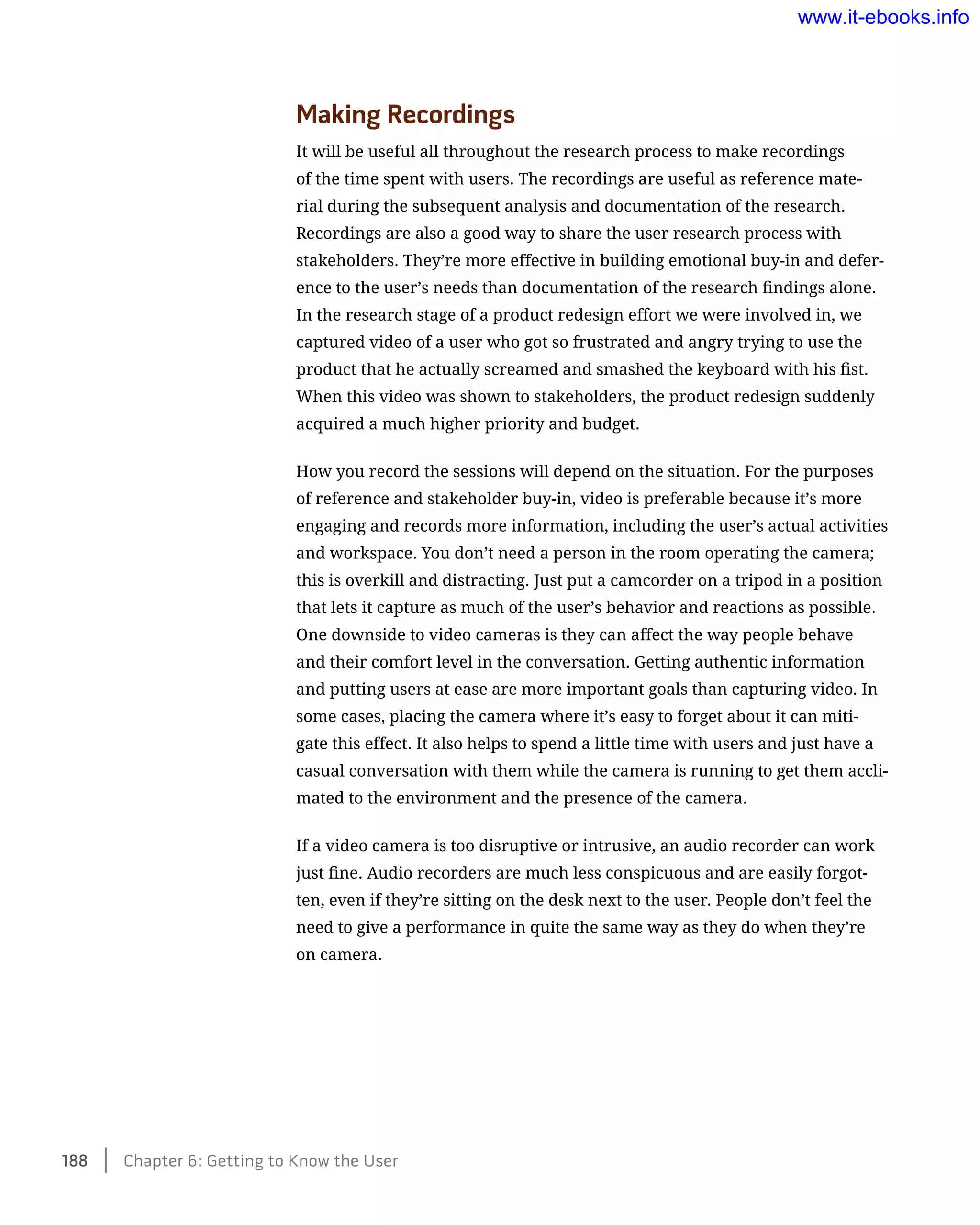Making Recordings
It will be useful all throughout the research process to make recordings
of the time spent with users. The recordings are useful as reference mate-
rial during the subsequent analysis and documentation of the research.
Recordings are also a good way to share the user research process with
stakeholders. They’re more effective in building emotional buy-in and defer-
ence to the user’s needs than documentation of the research findings alone.
In the research stage of a product redesign effort we were involved in, we
captured video of a user who got so frustrated and angry trying to use the
product that he actually screamed and smashed the keyboard with his fist.
When this video was shown to stakeholders, the product redesign suddenly
acquired a much higher priority and budget.
How you record the sessions will depend on the situation. For the purposes
of reference and stakeholder buy-in, video is preferable because it’s more
engaging and records more information, including the user’s actual activities
and workspace. You don’t need a person in the room operating the camera;
this is overkill and distracting. Just put a camcorder on a tripod in a position
that lets it capture as much of the user’s behavior and reactions as possible.
One downside to video cameras is they can affect the way people behave
and their comfort level in the conversation. Getting authentic information
and putting users at ease are more important goals than capturing video. In
some cases, placing the camera where it’s easy to forget about it can miti-
gate this effect. It also helps to spend a little time with users and just have a
casual conversation with them while the camera is running to get them accli-
mated to the environment and the presence of the camera.
If a video camera is too disruptive or intrusive, an audio recorder can work
just fine. Audio recorders are much less conspicuous and are easily forgot-
ten, even if they’re sitting on the desk next to the user. People don’t feel the
need to give a performance in quite the same way as they do when they’re
on camera.
188    Chapter 6: Getting to Know the User
www.it-ebooks.info
 