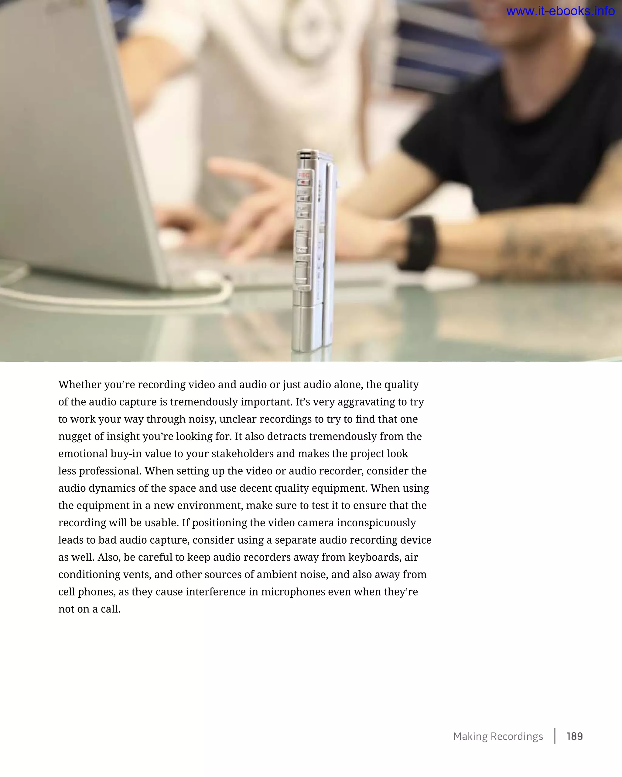 Whether you’re recording video and audio or just audio alone, the quality
of the audio capture is tremendously important. It’s very aggravating to try
to work your way through noisy, unclear recordings to try to find that one
nugget of insight you’re looking for. It also detracts tremendously from the
emotional buy-in value to your stakeholders and makes the project look
less professional. When setting up the video or audio recorder, consider the
audio dynamics of the space and use decent quality equipment. When using
the equipment in a new environment, make sure to test it to ensure that the
recording will be usable. If positioning the video camera inconspicuously
leads to bad audio capture, consider using a separate audio recording device
as well. Also, be careful to keep audio recorders away from keyboards, air
conditioning vents, and other sources of ambient noise, and also away from
cell phones, as they cause interference in microphones even when they’re
not on a call.
Making Recordings    189
www.it-ebooks.info
 