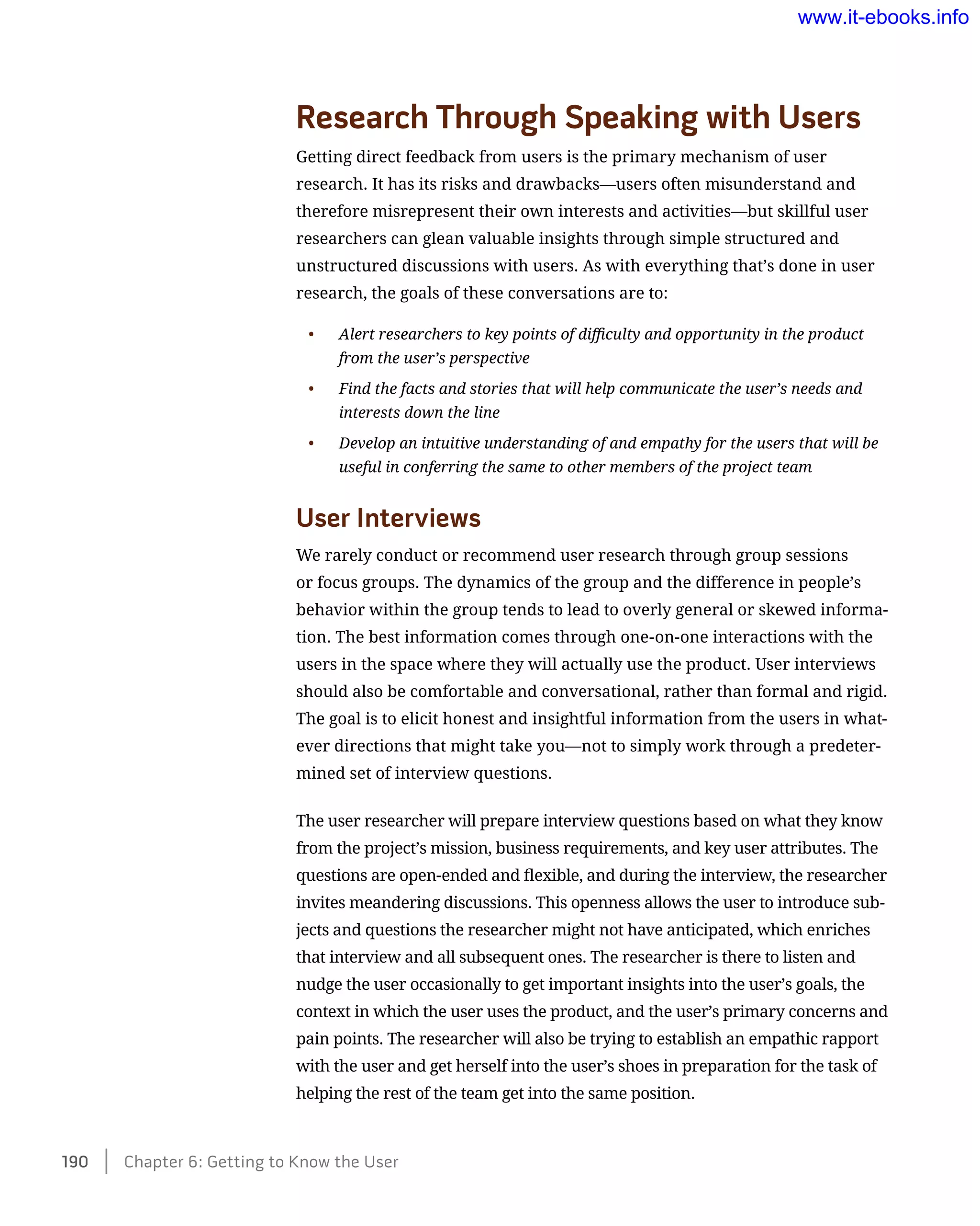 Research Through Speaking with Users
Getting direct feedback from users is the primary mechanism of user
research. It has its risks and drawbacks—users often misunderstand and
therefore misrepresent their own interests and activities—but skillful user
researchers can glean valuable insights through simple structured and
unstructured discussions with users. As with everything that’s done in user
research, the goals of these conversations are to:
•	 Alert researchers to key points of difficulty and opportunity in the product
from the user’s perspective
•	 Find the facts and stories that will help communicate the user’s needs and
interests down the line
•	 Develop an intuitive understanding of and empathy for the users that will be
useful in conferring the same to other members of the project team
User Interviews
We rarely conduct or recommend user research through group sessions
or focus groups. The dynamics of the group and the difference in people’s
behavior within the group tends to lead to overly general or skewed informa-
tion. The best information comes through one-on-one interactions with the
users in the space where they will actually use the product. User interviews
should also be comfortable and conversational, rather than formal and rigid.
The goal is to elicit honest and insightful information from the users in what-
ever directions that might take you—not to simply work through a predeter-
mined set of interview questions.
The user researcher will prepare interview questions based on what they know
from the project’s mission, business requirements, and key user attributes. The
questions are open-ended and flexible, and during the interview, the researcher
invites meandering discussions. This openness allows the user to introduce sub-
jects and questions the researcher might not have anticipated, which enriches
that interview and all subsequent ones. The researcher is there to listen and
nudge the user occasionally to get important insights into the user’s goals, the
context in which the user uses the product, and the user’s primary concerns and
pain points. The researcher will also be trying to establish an empathic rapport
with the user and get herself into the user’s shoes in preparation for the task of
helping the rest of the team get into the same position.
190    Chapter 6: Getting to Know the User
www.it-ebooks.info
 