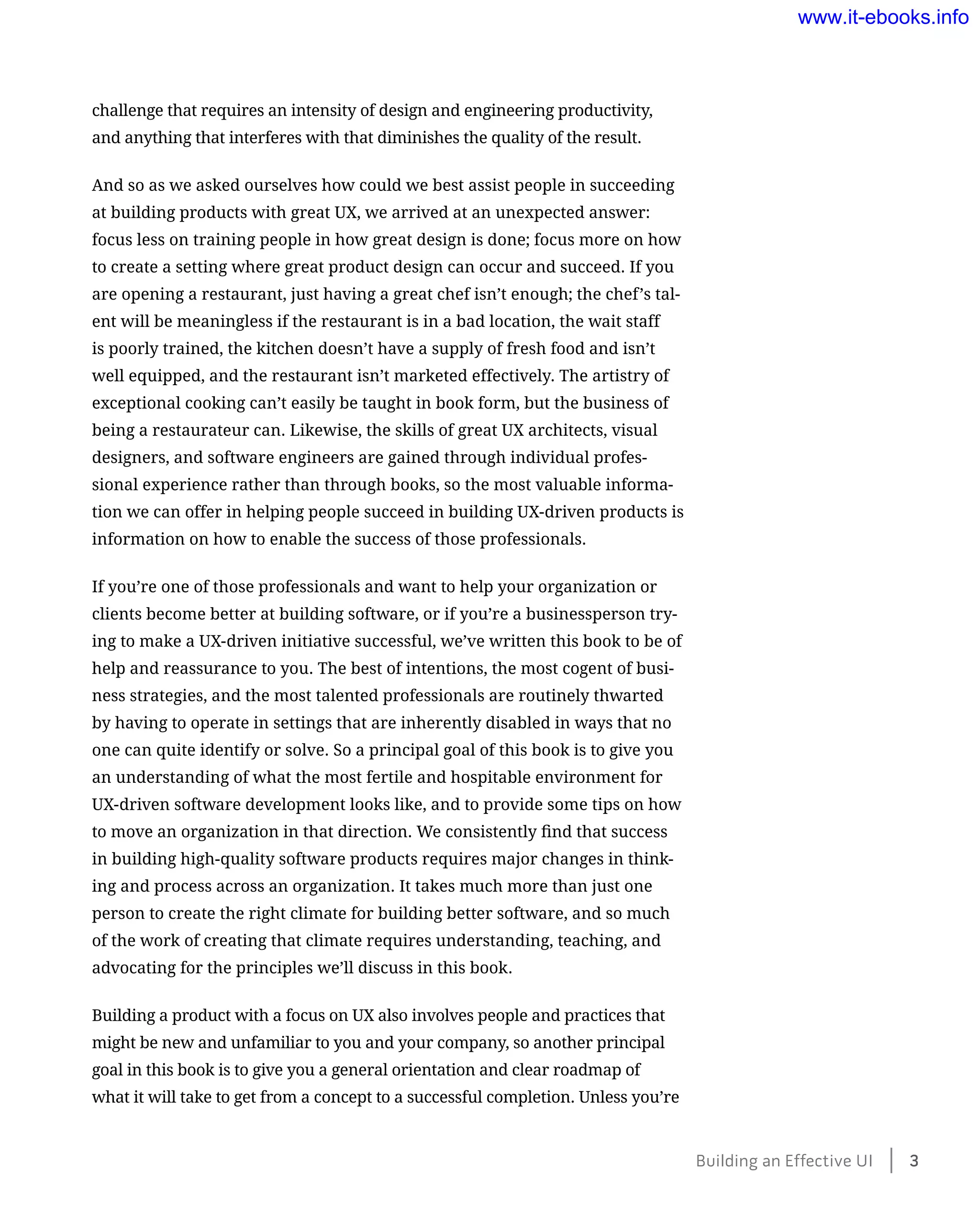 challenge that requires an intensity of design and engineering productivity,
and anything that interferes with that diminishes the quality of the result.
And so as we asked ourselves how could we best assist people in succeeding
at building products with great UX, we arrived at an unexpected answer:
focus less on training people in how great design is done; focus more on how
to create a setting where great product design can occur and succeed. If you
are opening a restaurant, just having a great chef isn’t enough; the chef’s tal-
ent will be meaningless if the restaurant is in a bad location, the wait staff
is poorly trained, the kitchen doesn’t have a supply of fresh food and isn’t
well equipped, and the restaurant isn’t marketed effectively. The artistry of
exceptional cooking can’t easily be taught in book form, but the business of
being a restaurateur can. Likewise, the skills of great UX architects, visual
designers, and software engineers are gained through individual profes-
sional experience rather than through books, so the most valuable informa-
tion we can offer in helping people succeed in building UX-driven products is
information on how to enable the success of those professionals.
If you’re one of those professionals and want to help your organization or
clients become better at building software, or if you’re a businessperson try-
ing to make a UX-driven initiative successful, we’ve written this book to be of
help and reassurance to you. The best of intentions, the most cogent of busi-
ness strategies, and the most talented professionals are routinely thwarted
by having to operate in settings that are inherently disabled in ways that no
one can quite identify or solve. So a principal goal of this book is to give you
an understanding of what the most fertile and hospitable environment for
UX-driven software development looks like, and to provide some tips on how
to move an organization in that direction. We consistently find that success
in building high-quality software products requires major changes in think-
ing and process across an organization. It takes much more than just one
person to create the right climate for building better software, and so much
of the work of creating that climate requires understanding, teaching, and
advocating for the principles we’ll discuss in this book.
Building a product with a focus on UX also involves people and practices that
might be new and unfamiliar to you and your company, so another principal
goal in this book is to give you a general orientation and clear roadmap of
what it will take to get from a concept to a successful completion. Unless you’re
Building an Effective UI﻿    3
www.it-ebooks.info
 