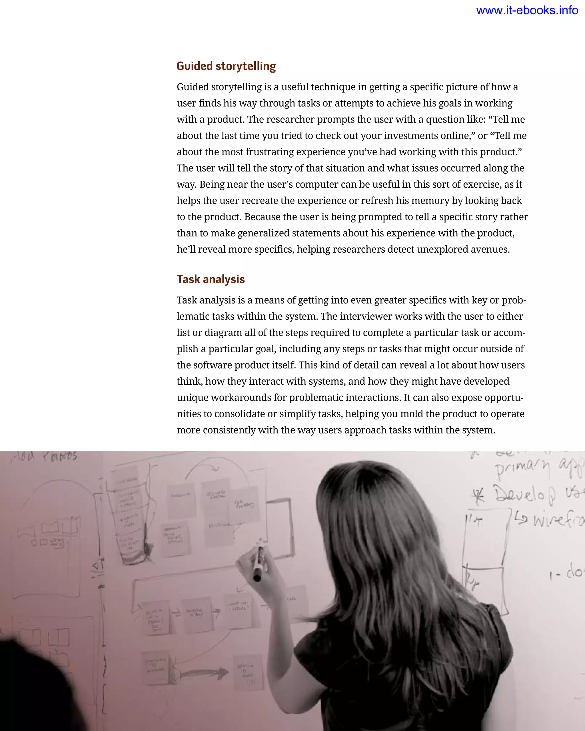 Guided storytelling
Guided storytelling is a useful technique in getting a specific picture of how a
user finds his way through tasks or attempts to achieve his goals in working
with a product. The researcher prompts the user with a question like: “Tell me
about the last time you tried to check out your investments online,” or “Tell me
about the most frustrating experience you’ve had working with this product.”
The user will tell the story of that situation and what issues occurred along the
way. Being near the user’s computer can be useful in this sort of exercise, as it
helps the user recreate the experience or refresh his memory by looking back
to the product. Because the user is being prompted to tell a specific story rather
than to make generalized statements about his experience with the product,
he’ll reveal more specifics, helping researchers detect unexplored avenues.
Task analysis
Task analysis is a means of getting into even greater specifics with key or prob-
lematic tasks within the system. The interviewer works with the user to either
list or diagram all of the steps required to complete a particular task or accom-
plish a particular goal, including any steps or tasks that might occur outside of
the software product itself. This kind of detail can reveal a lot about how users
think, how they interact with systems, and how they might have developed
unique workarounds for problematic interactions. It can also expose opportu-
nities to consolidate or simplify tasks, helping you mold the product to operate
more consistently with the way users approach tasks within the system.
www.it-ebooks.info
 