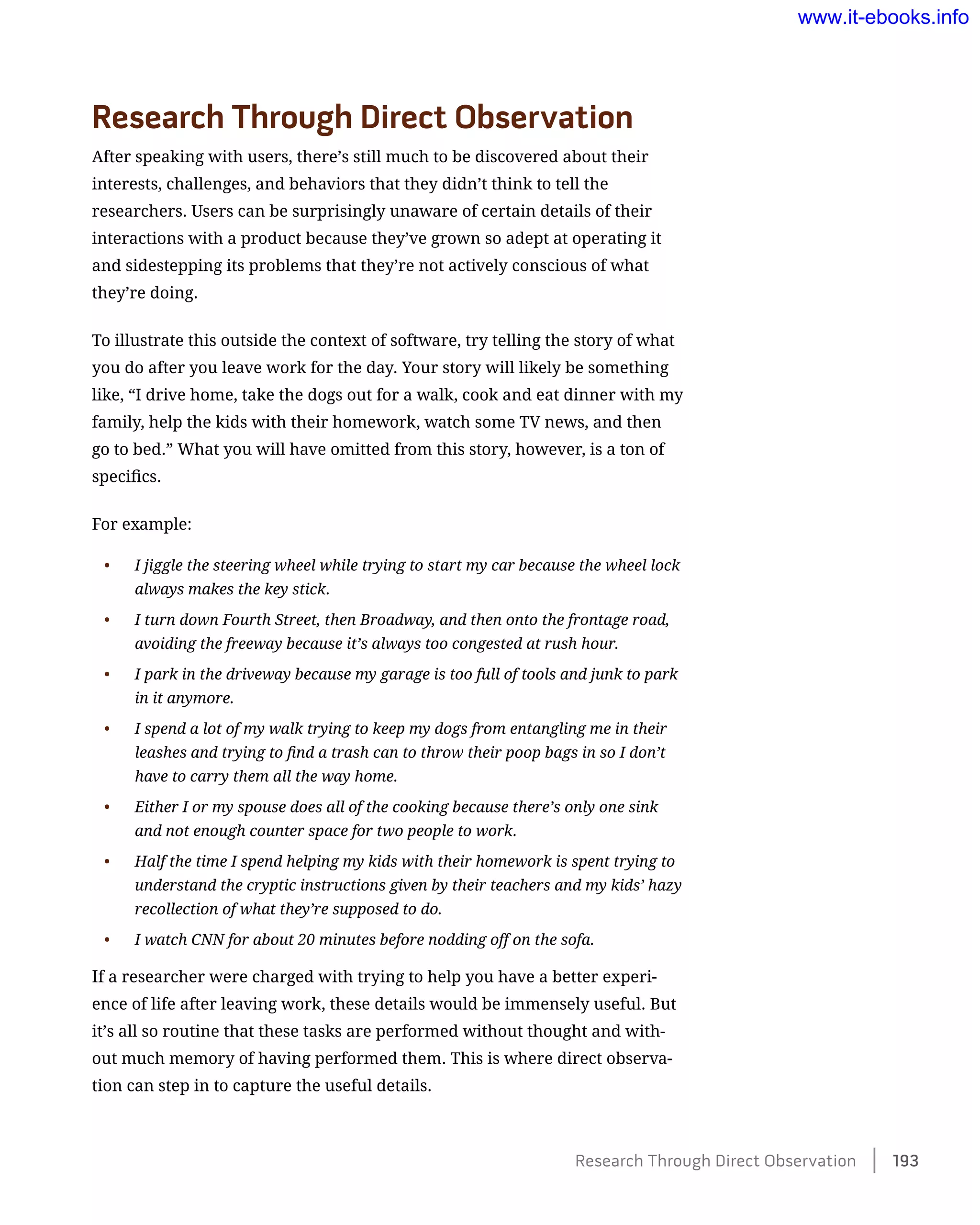 Research Through Direct Observation
After speaking with users, there’s still much to be discovered about their
interests, challenges, and behaviors that they didn’t think to tell the
researchers. Users can be surprisingly unaware of certain details of their
interactions with a product because they’ve grown so adept at operating it
and sidestepping its problems that they’re not actively conscious of what
they’re doing.
To illustrate this outside the context of software, try telling the story of what
you do after you leave work for the day. Your story will likely be something
like, “I drive home, take the dogs out for a walk, cook and eat dinner with my
family, help the kids with their homework, watch some TV news, and then
go to bed.” What you will have omitted from this story, however, is a ton of
specifics.
For example:
•	 I jiggle the steering wheel while trying to start my car because the wheel lock
always makes the key stick.
•	 I turn down Fourth Street, then Broadway, and then onto the frontage road,
avoiding the freeway because it’s always too congested at rush hour.
•	 I park in the driveway because my garage is too full of tools and junk to park
in it anymore.
•	 I spend a lot of my walk trying to keep my dogs from entangling me in their
leashes and trying to find a trash can to throw their poop bags in so I don’t
have to carry them all the way home.
•	 Either I or my spouse does all of the cooking because there’s only one sink
and not enough counter space for two people to work.
•	 Half the time I spend helping my kids with their homework is spent trying to
understand the cryptic instructions given by their teachers and my kids’ hazy
recollection of what they’re supposed to do.
•	 I watch CNN for about 20 minutes before nodding off on the sofa.
If a researcher were charged with trying to help you have a better experi-
ence of life after leaving work, these details would be immensely useful. But
it’s all so routine that these tasks are performed without thought and with-
out much memory of having performed them. This is where direct observa-
tion can step in to capture the useful details.
Research Through Direct Observation    193
www.it-ebooks.info
 