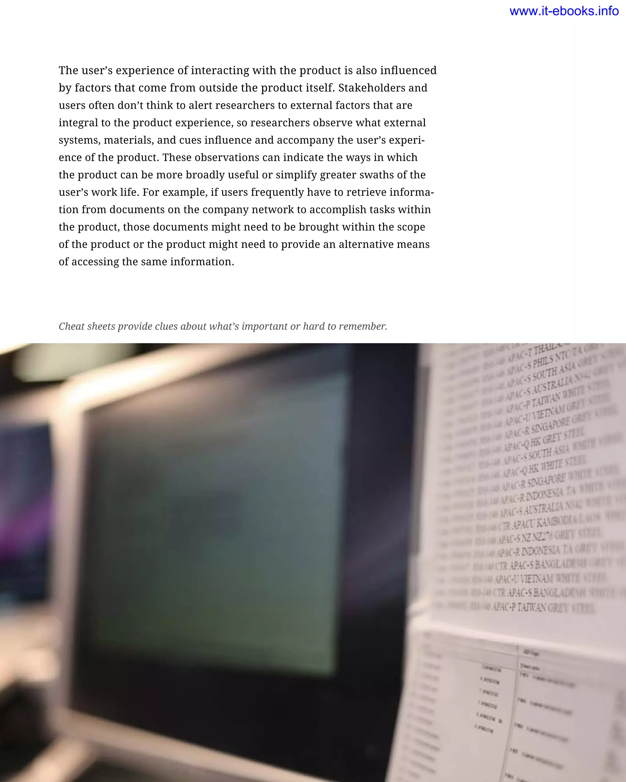 The user’s experience of interacting with the product is also influenced
by factors that come from outside the product itself. Stakeholders and
users often don’t think to alert researchers to external factors that are
integral to the product experience, so researchers observe what external
systems, materials, and cues influence and accompany the user’s experi-
ence of the product. These observations can indicate the ways in which
the product can be more broadly useful or simplify greater swaths of the
user’s work life. For example, if users frequently have to retrieve informa-
tion from documents on the company network to accomplish tasks within
the product, those documents might need to be brought within the scope
of the product or the product might need to provide an alternative means
of accessing the same information.
Cheat sheets provide clues about what’s important or hard to remember.
www.it-ebooks.info
 
