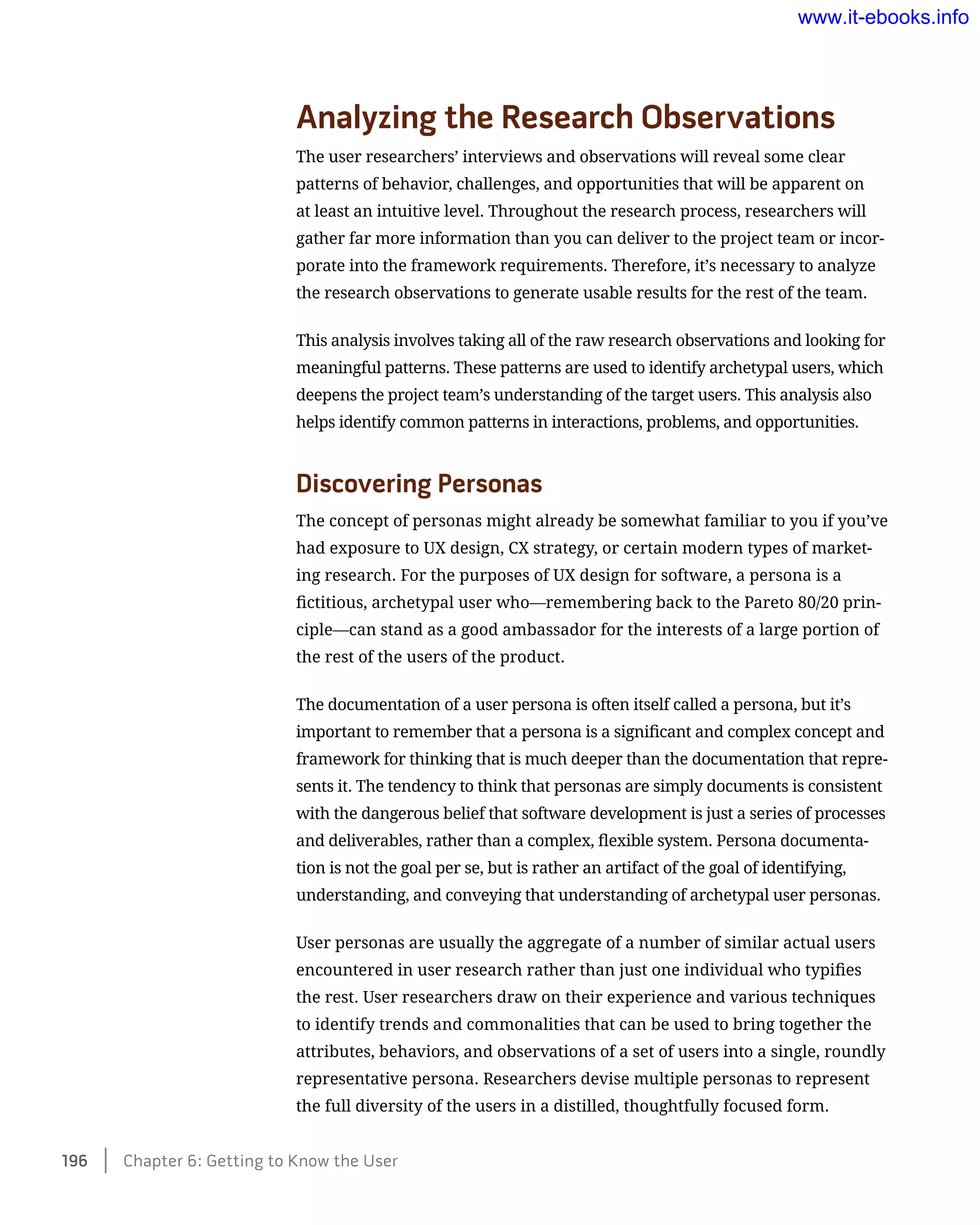 Analyzing the Research Observations
The user researchers’ interviews and observations will reveal some clear
patterns of behavior, challenges, and opportunities that will be apparent on
at least an intuitive level. Throughout the research process, researchers will
gather far more information than you can deliver to the project team or incor-
porate into the framework requirements. Therefore, it’s necessary to analyze
the research observations to generate usable results for the rest of the team.
This analysis involves taking all of the raw research observations and looking for
meaningful patterns. These patterns are used to identify archetypal users, which
deepens the project team’s understanding of the target users. This analysis also
helps identify common patterns in interactions, problems, and opportunities.
Discovering Personas
The concept of personas might already be somewhat familiar to you if you’ve
had exposure to UX design, CX strategy, or certain modern types of market-
ing research. For the purposes of UX design for software, a persona is a
fictitious, archetypal user who—remembering back to the Pareto 80/20 prin-
ciple—can stand as a good ambassador for the interests of a large portion of
the rest of the users of the product.
The documentation of a user persona is often itself called a persona, but it’s
important to remember that a persona is a significant and complex concept and
framework for thinking that is much deeper than the documentation that repre-
sents it. The tendency to think that personas are simply documents is consistent
with the dangerous belief that software development is just a series of processes
and deliverables, rather than a complex, flexible system. Persona documenta-
tion is not the goal per se, but is rather an artifact of the goal of identifying,
understanding, and conveying that understanding of archetypal user personas.
User personas are usually the aggregate of a number of similar actual users
encountered in user research rather than just one individual who typifies
the rest. User researchers draw on their experience and various techniques
to identify trends and commonalities that can be used to bring together the
attributes, behaviors, and observations of a set of users into a single, roundly
representative persona. Researchers devise multiple personas to represent
the full diversity of the users in a distilled, thoughtfully focused form.
196    Chapter 6: Getting to Know the User
www.it-ebooks.info
 