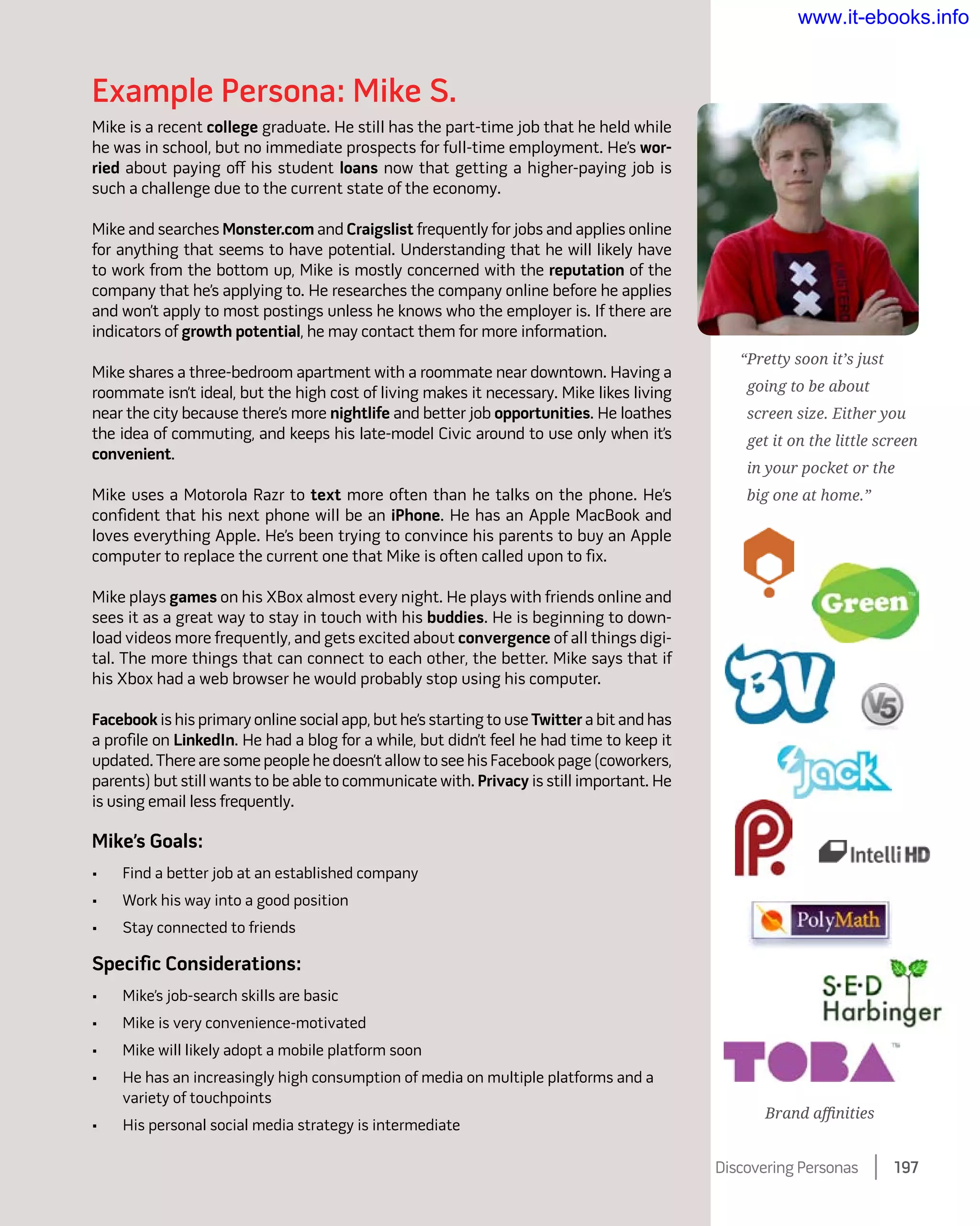 Example Persona: Mike S.
Mike is a recent college graduate. He still has the part-time job that he held while
he was in school, but no immediate prospects for full-time employment. He’s wor-
ried about paying off his student loans now that getting a higher-paying job is
such a challenge due to the current state of the economy.
Mike and searches Monster.com and Craigslist frequently for jobs and applies online
for anything that seems to have potential. Understanding that he will likely have
to work from the bottom up, Mike is mostly concerned with the reputation of the
company that he’s applying to. He researches the company online before he applies
and won’t apply to most postings unless he knows who the employer is. If there are
indicators of growth potential, he may contact them for more information.
Mike shares a three-bedroom apartment with a roommate near downtown. Having a
roommate isn’t ideal, but the high cost of living makes it necessary. Mike likes living
near the city because there’s more nightlife and better job opportunities. He loathes
the idea of commuting, and keeps his late-model Civic around to use only when it’s
convenient.
Mike uses a Motorola Razr to text more often than he talks on the phone. He’s
confident that his next phone will be an iPhone. He has an Apple MacBook and
loves everything Apple. He’s been trying to convince his parents to buy an Apple
computer to replace the current one that Mike is often called upon to fix.
Mike plays games on his XBox almost every night. He plays with friends online and
sees it as a great way to stay in touch with his buddies. He is beginning to down-
load videos more frequently, and gets excited about convergence of all things digi-
tal. The more things that can connect to each other, the better. Mike says that if
his Xbox had a web browser he would probably stop using his computer.
Facebook is his primary online social app, but he’s starting to use Twitter a bit and has
a profile on LinkedIn. He had a blog for a while, but didn’t feel he had time to keep it
updated. There are some people he doesn’t allow to see his Facebook page (coworkers,
parents) but still wants to be able to communicate with. Privacy is still important. He
is using email less frequently.
Mike’s Goals:
•	 Find a better job at an established company
•	 Work his way into a good position
•	 Stay connected to friends
Specific Considerations:
•	 Mike’s job-search skills are basic
•	 Mike is very convenience-motivated
•	 Mike will likely adopt a mobile platform soon
•	 He has an increasingly high consumption of media on multiple platforms and a
variety of touchpoints
•	 His personal social media strategy is intermediate
“Pretty soon it’s just
going to be about
screen size. Either you
get it on the little screen
in your pocket or the
big one at home.”
Brand affinities
Discovering Personas    197
www.it-ebooks.info
 