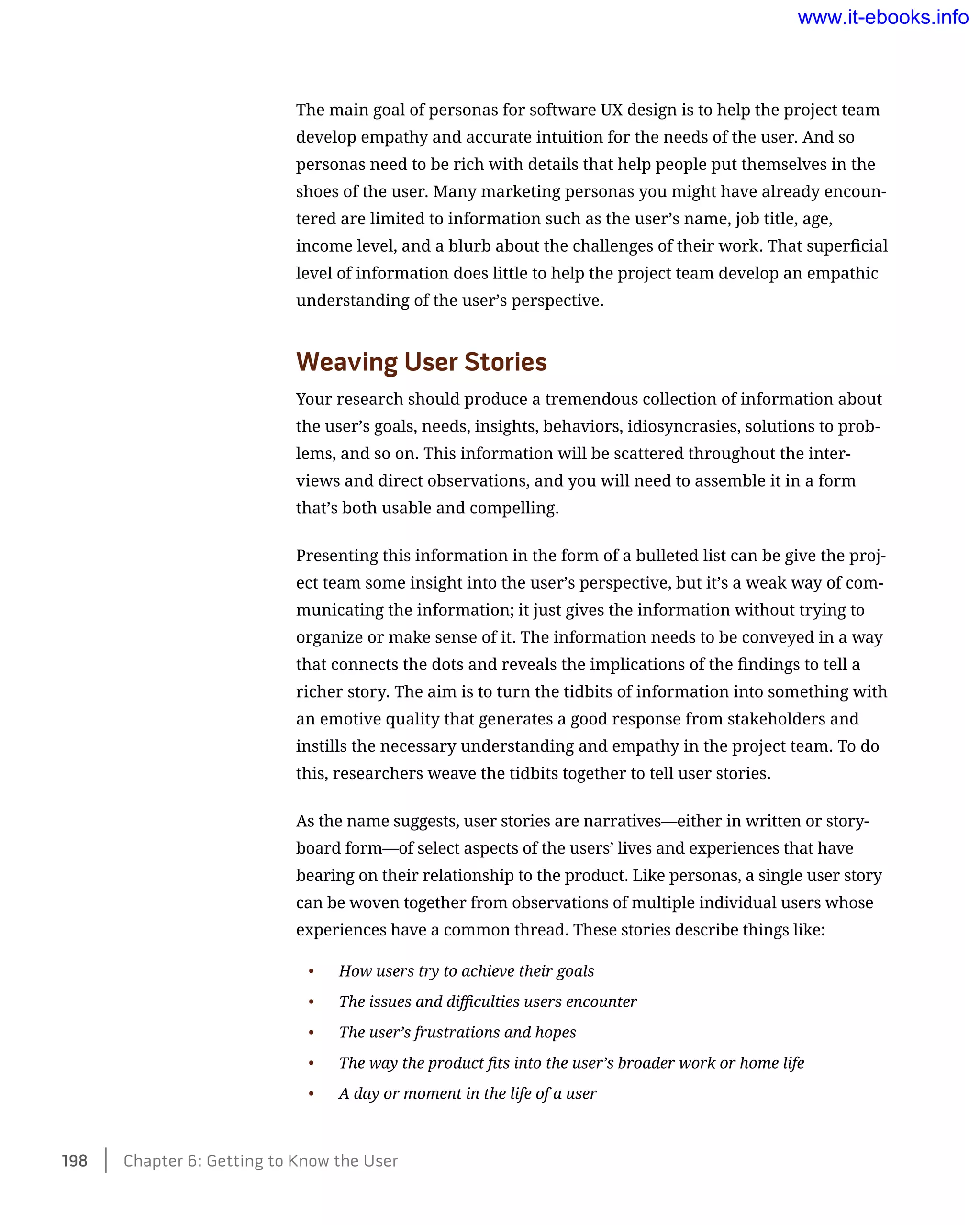 The main goal of personas for software UX design is to help the project team
develop empathy and accurate intuition for the needs of the user. And so
personas need to be rich with details that help people put themselves in the
shoes of the user. Many marketing personas you might have already encoun-
tered are limited to information such as the user’s name, job title, age,
income level, and a blurb about the challenges of their work. That superficial
level of information does little to help the project team develop an empathic
understanding of the user’s perspective.
Weaving User Stories
Your research should produce a tremendous collection of information about
the user’s goals, needs, insights, behaviors, idiosyncrasies, solutions to prob-
lems, and so on. This information will be scattered throughout the inter-
views and direct observations, and you will need to assemble it in a form
that’s both usable and compelling.
Presenting this information in the form of a bulleted list can be give the proj-
ect team some insight into the user’s perspective, but it’s a weak way of com-
municating the information; it just gives the information without trying to
organize or make sense of it. The information needs to be conveyed in a way
that connects the dots and reveals the implications of the findings to tell a
richer story. The aim is to turn the tidbits of information into something with
an emotive quality that generates a good response from stakeholders and
instills the necessary understanding and empathy in the project team. To do
this, researchers weave the tidbits together to tell user stories.
As the name suggests, user stories are narratives—either in written or story-
board form—of select aspects of the users’ lives and experiences that have
bearing on their relationship to the product. Like personas, a single user story
can be woven together from observations of multiple individual users whose
experiences have a common thread. These stories describe things like:
•	 How users try to achieve their goals
•	 The issues and difficulties users encounter
•	 The user’s frustrations and hopes
•	 The way the product fits into the user’s broader work or home life
•	 A day or moment in the life of a user
198    Chapter 6: Getting to Know the User
www.it-ebooks.info
 