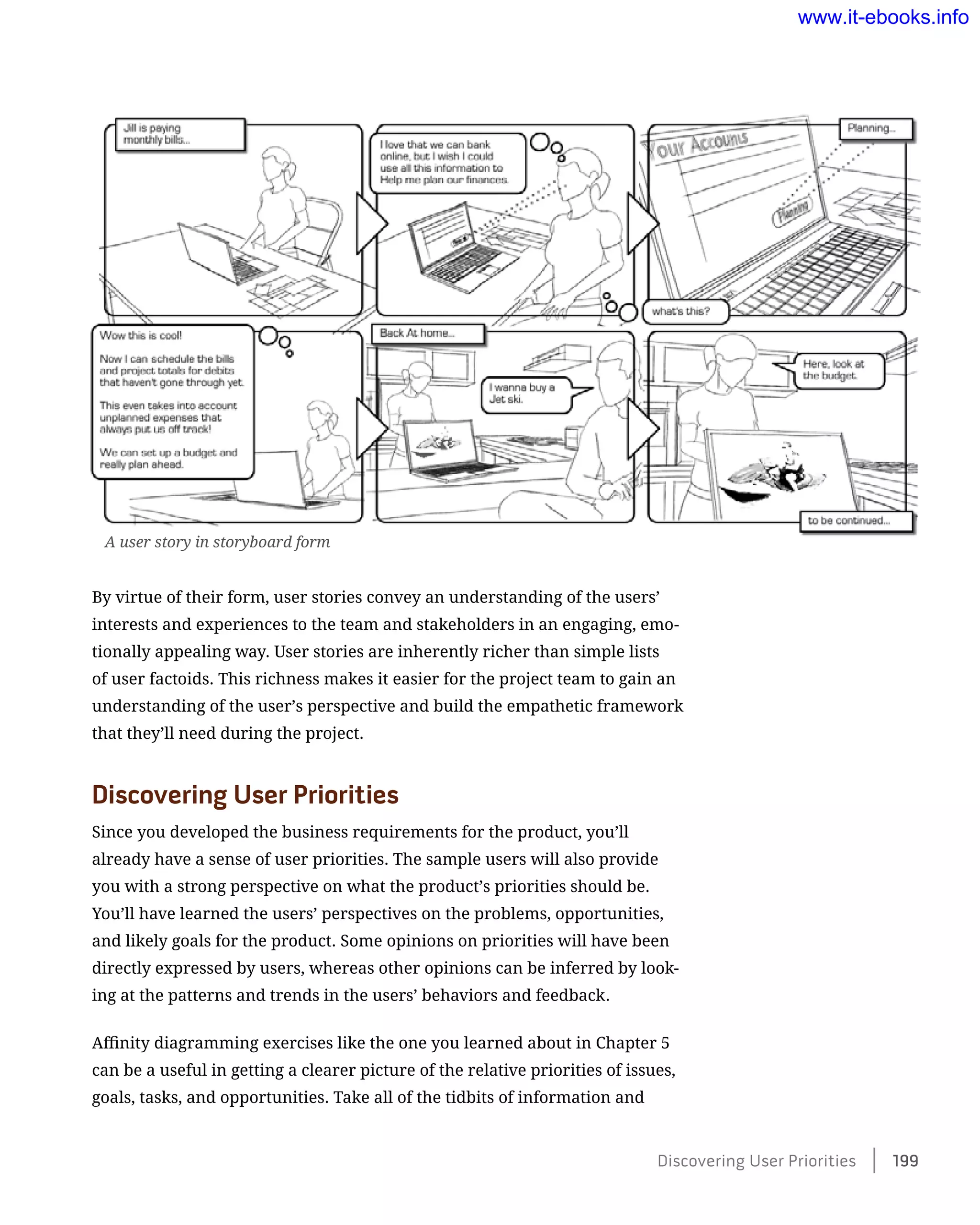 By virtue of their form, user stories convey an understanding of the users’
interests and experiences to the team and stakeholders in an engaging, emo-
tionally appealing way. User stories are inherently richer than simple lists
of user factoids. This richness makes it easier for the project team to gain an
understanding of the user’s perspective and build the empathetic framework
that they’ll need during the project.
Discovering User Priorities
Since you developed the business requirements for the product, you’ll
already have a sense of user priorities. The sample users will also provide
you with a strong perspective on what the product’s priorities should be.
You’ll have learned the users’ perspectives on the problems, opportunities,
and likely goals for the product. Some opinions on priorities will have been
directly expressed by users, whereas other opinions can be inferred by look-
ing at the patterns and trends in the users’ behaviors and feedback.
Affinity diagramming exercises like the one you learned about in Chapter 5
can be a useful in getting a clearer picture of the relative priorities of issues,
goals, tasks, and opportunities. Take all of the tidbits of information and
A user story in storyboard form
Discovering User Priorities    199
www.it-ebooks.info
 