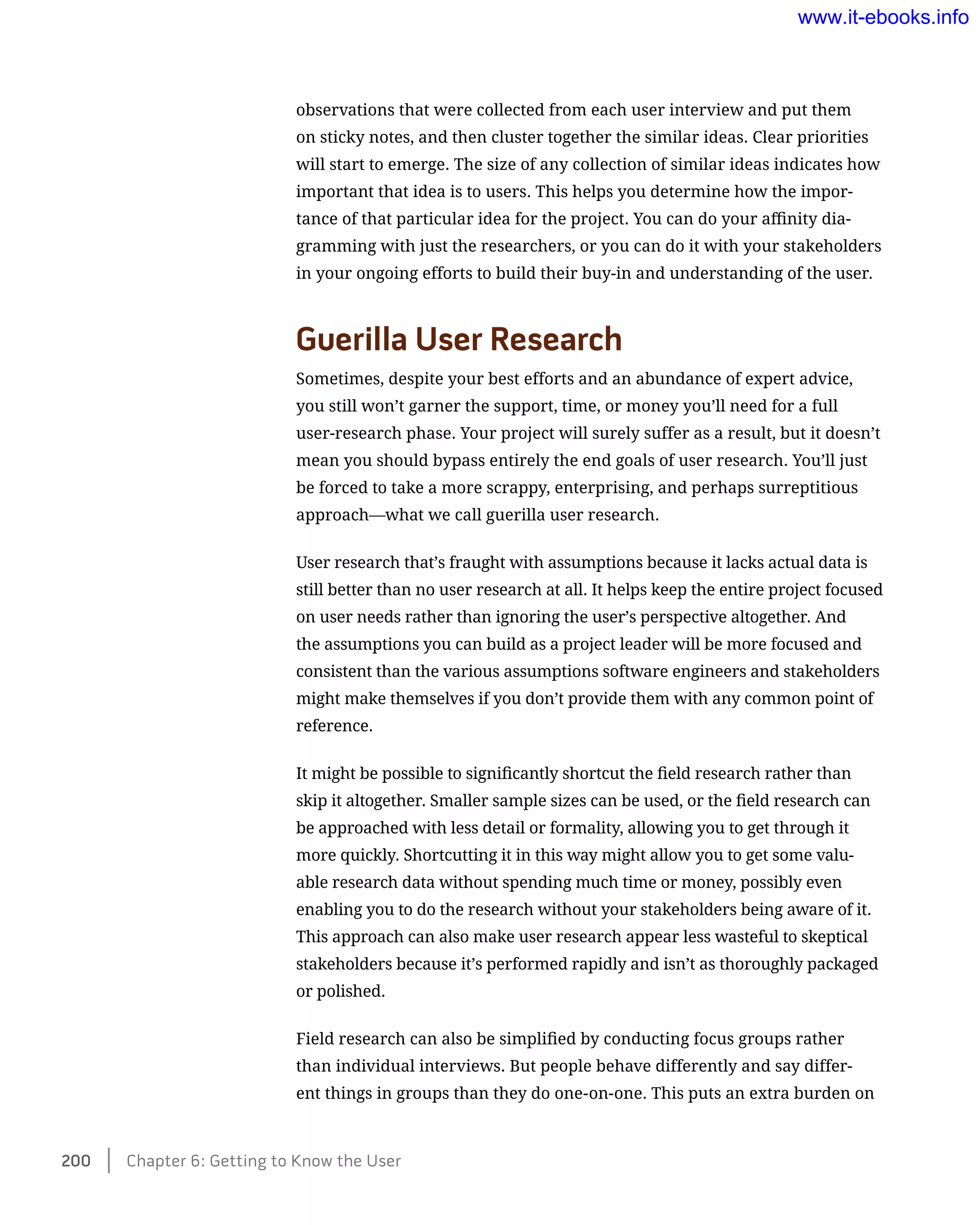 observations that were collected from each user interview and put them
on sticky notes, and then cluster together the similar ideas. Clear priorities
will start to emerge. The size of any collection of similar ideas indicates how
important that idea is to users. This helps you determine how the impor-
tance of that particular idea for the project. You can do your affinity dia-
gramming with just the researchers, or you can do it with your stakeholders
in your ongoing efforts to build their buy-in and understanding of the user.
Guerilla User Research
Sometimes, despite your best efforts and an abundance of expert advice,
you still won’t garner the support, time, or money you’ll need for a full
user-research phase. Your project will surely suffer as a result, but it doesn’t
mean you should bypass entirely the end goals of user research. You’ll just
be forced to take a more scrappy, enterprising, and perhaps surreptitious
approach—what we call guerilla user research.
User research that’s fraught with assumptions because it lacks actual data is
still better than no user research at all. It helps keep the entire project focused
on user needs rather than ignoring the user’s perspective altogether. And
the assumptions you can build as a project leader will be more focused and
consistent than the various assumptions software engineers and stakeholders
might make themselves if you don’t provide them with any common point of
reference.
It might be possible to significantly shortcut the field research rather than
skip it altogether. Smaller sample sizes can be used, or the field research can
be approached with less detail or formality, allowing you to get through it
more quickly. Shortcutting it in this way might allow you to get some valu-
able research data without spending much time or money, possibly even
enabling you to do the research without your stakeholders being aware of it.
This approach can also make user research appear less wasteful to skeptical
stakeholders because it’s performed rapidly and isn’t as thoroughly packaged
or polished.
Field research can also be simplified by conducting focus groups rather
than individual interviews. But people behave differently and say differ-
ent things in groups than they do one-on-one. This puts an extra burden on
200    Chapter 6: Getting to Know the User
www.it-ebooks.info
 